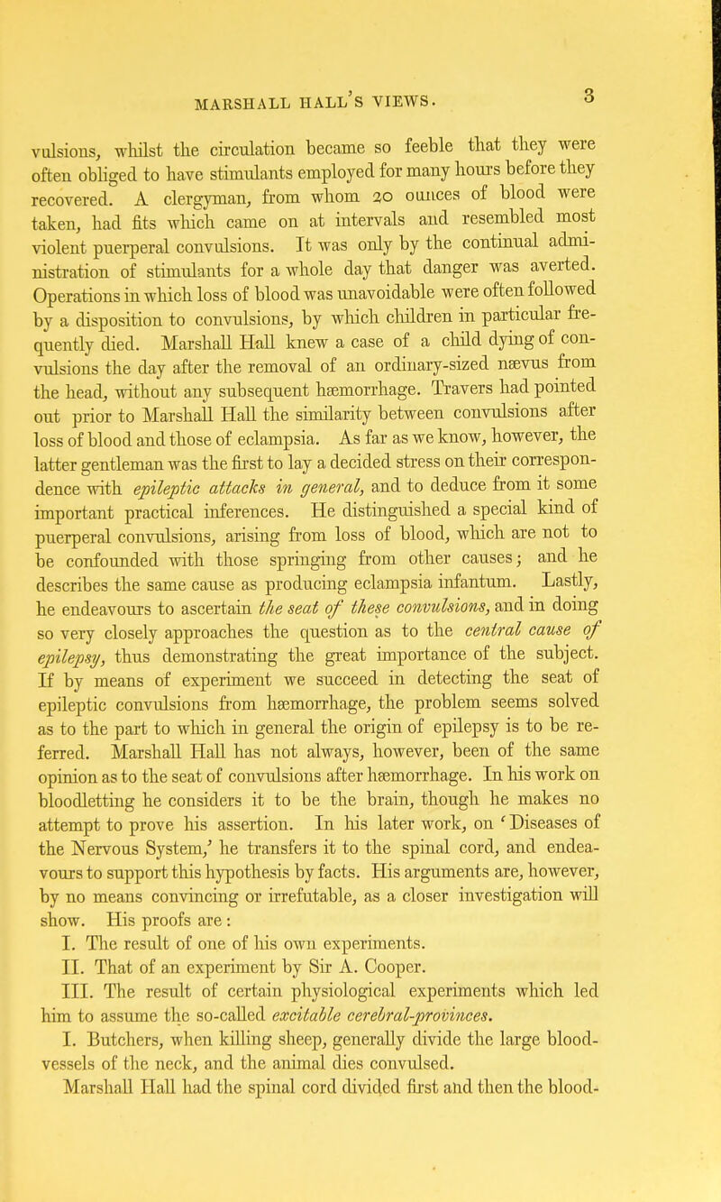 vulsions, whilst the circulation became so feeble that they were often obliged to have stimulants employed for many hours before they recovered. A clergyman, from whom %o ounces of blood were taken, had fits which, came on at intervals and resembled most violent puerperal convulsions. It was only by the continual admi- nistration of stimulants for a whole day that danger was averted. Operations in which loss of blood was unavoidable were often followed by a disposition to convulsions, by which children in particular fre- quently died. Marshall Hall knew a case of a child dying of con- vulsions the day after the removal of an ordinary-sized naevus from the head, without any subsequent haemorrhage. Travers had pointed out prior to Marshall Hall the similarity between convulsions after loss of blood and those of eclampsia. As far as we know, however, the latter gentleman was the first to lay a decided stress on their correspon- dence with epileptic attacks in general, and to deduce from it some important practical inferences. He distinguished a special kind of puerperal convulsions, arising from loss of blood, which are not to be confounded with those springing from other causes; and he describes the same cause as producing eclampsia infantum. Lastly, he endeavours to ascertain the seat of these convulsions, and in doing so very closely approaches the question as to the central cause of epilepsy, thus demonstrating the great importance of the subject. If by means of experiment we succeed in detecting the seat of epileptic convulsions from haemorrhage, the problem seems solved as to the part to which in general the origin of epilepsy is to be re- ferred. Marshall Hall has not always, however, been of the same opinion as to the seat of convulsions after haemorrhage. In his work on bloodletting he considers it to be the brain, though he makes no attempt to prove his assertion. In his later work, on c Diseases of the Nervous System/ he transfers it to the spinal cord, and endea- vours to support this hypothesis by facts. His arguments are, however, by no means convincing or irrefutable, as a closer investigation will show. His proofs are : I. The result of one of his own experiments. II. That of an experiment by Sir A. Cooper. III. The result of certain physiological experiments which led him to assume the so-called excitable cerebral-provinces. I. Butchers, when killing sheep, generally divide the large blood- vessels of the neck, and the animal dies convulsed. Marshall Hall had the spinal cord divided first and then the blood-