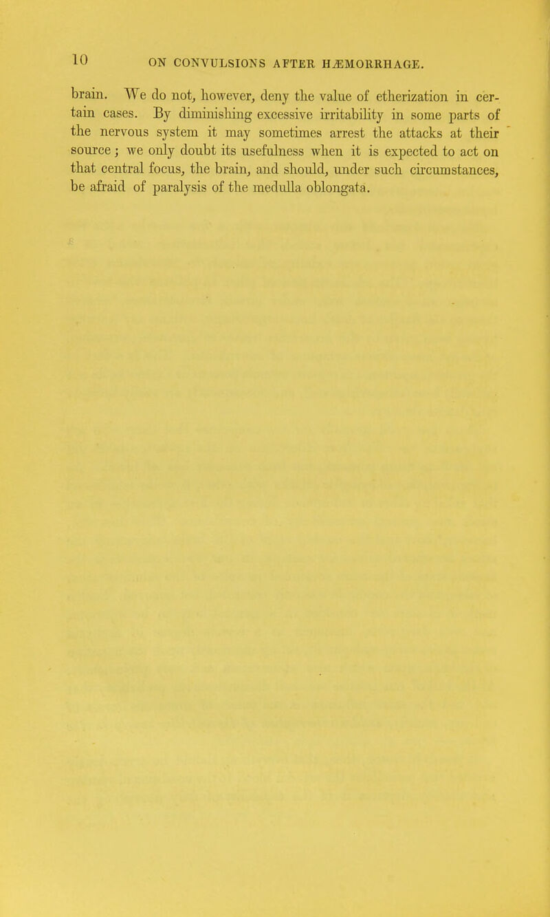 brain. We do not, however, deny the value of etherization in cer- tain cases. By diminisliing excessive irritability in some parts of the nervous system it may sometimes arrest the attacks at their source; we only doubt its usefulness when it is expected to act on that central focus, the brain, and should, under such circumstances, be afraid of paralysis of the medulla oblongata.
