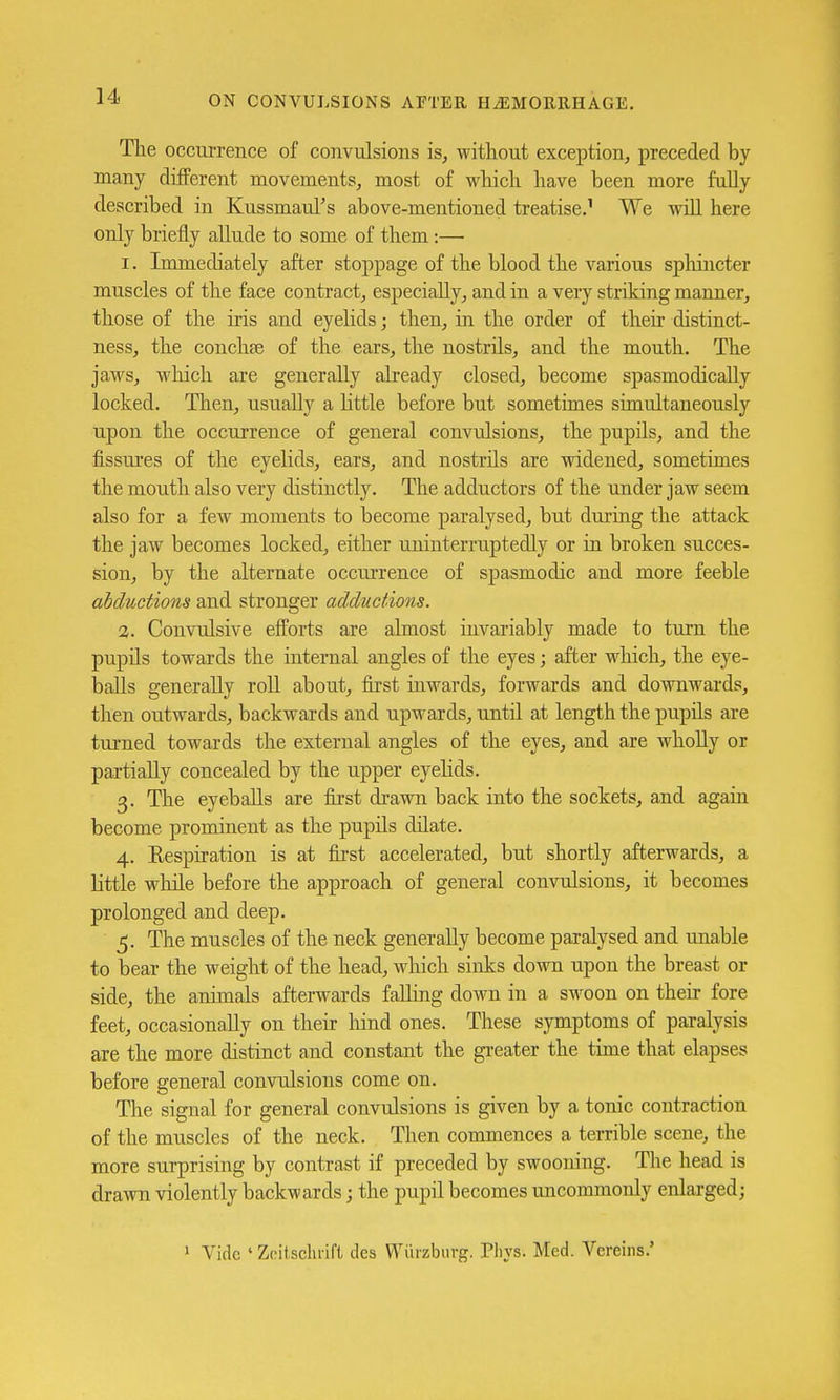 The occurrence of convulsions is, without exception, preceded by many different movements, most of which have been more fully described in KussmauTs above-mentioned treatise.1 We will here only briefly allude to some of them:— 1. Immediately after stoppage of the blood the various sphincter muscles of the face contract, especially, and in a very striking manner, those of the iris and eyelids; then, in the order of their distinct- ness, the conchse of the ears, the nostrils, and the mouth. The jaws, which are generally already closed, become spasmodically locked. Then, usually a little before but sometimes simultaneously upon the occurrence of general convulsions, the pupils, and the fissures of the eyelids, ears, and nostrils are widened, sometimes the mouth also very distinctly. The adductors of the under jaw seem also for a few moments to become paralysed, but during the attack the jaw becomes locked, either uninterruptedly or in broken succes- sion, by the alternate occurrence of spasmodic and more feeble abductions and stronger adductions. 2. Convulsive efforts are almost invariably made to turn the pupils towards the internal angles of the eyes; after which, the eye- balls generally roll about, first inwards, forwards and downwards, then outwards, backwards and upwards, until at length the pupils are turned towards the external angles of the eyes, and are wholly or partially concealed by the upper eyelids. 3. The eyeballs are first drawn back into the sockets, and again become prominent as the pupils dilate. 4. Respiration is at first accelerated, but shortly afterwards, a little while before the approach of general convulsions, it becomes prolonged and deep. 5. The muscles of the neck generally become paralysed and unable to bear the weight of the head, which sinks down upon the breast or side, the animals afterwards falling down in a swoon on their fore feet, occasionally on their hind ones. These symptoms of paralysis are the more distinct and constant the greater the time that elapses before general convulsions come on. The signal for general convulsions is given by a tonic contraction of the muscles of the neck. Then commences a terrible scene, the more surprising by contrast if preceded by swooning. The head is drawn violently backwards; the pupil becomes uncommonly enlarged; 1 Vide ' Zeitsclirift des Wurzburg. Pliys. Med. Vereins.'