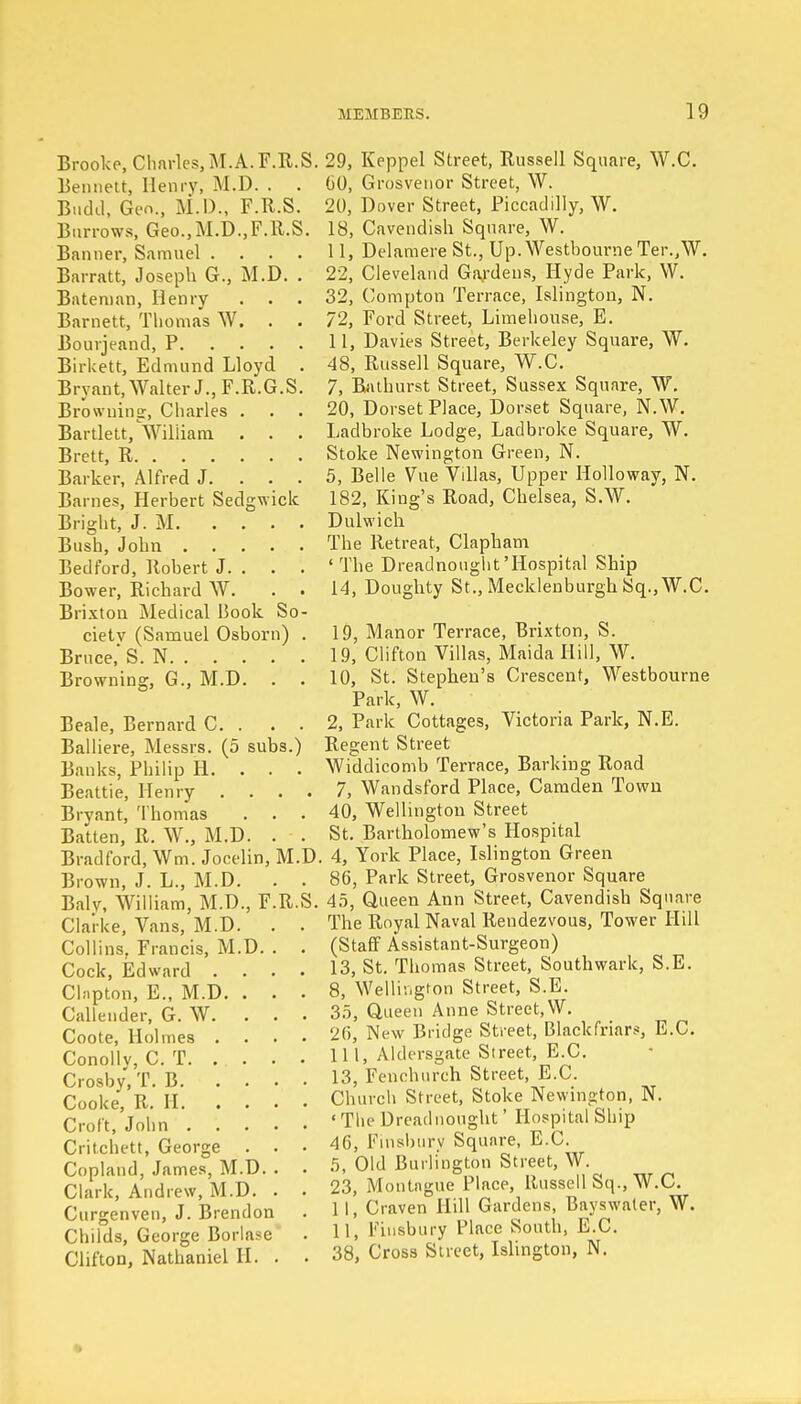 Brooke, Charles, M. A. F.R.S. Bennett, Henry, M.D. . . Buchl, Geo., M.D., F.R.S. Burrows, Geo., M.D., F.R.S. Banner, Samuel .... Barratt, Joseph G., M.D. . Bateman, Henry . . . Bnmett, Thomas W. Bourjeand, P Birkett, Edmund Lloyd . Bryant, Walter J., F.R.G.S. Browning;, Charles . Bartlett, William . . . Brett, R Barker, Alfred J. ... Barnes, Herbert Sedgwick Bright, J. M Bush, John Bedford, Robert J. . Bower, Richard W. . • Brixton Medical Book So- ciety (Samuel Osborn) . Bruce, S.N. Browning, G., M.D. Beale, Bernard C. . Balliere, Messrs. (5 subs.) Banks, Philip H. . Beattie, Henry Bryant, Thomas Batten, R. W., M.D. Bradford, Wm. Jocelin, M.D Brown, J. L., M.D. Balv, William, M.D., F.R.S. Clarke, Vans, M.D. Collins, Francis, M.D. Cock, Edward . Cbipton, E., M.D. . Calleuder, G. W. Coote, Holmes . Conolly, C. T. Crosby, T. B. . . Cooke, R. H. . . Croft, John . . . Critchett, George . Copland, James, M.D. Clark, Andrew, M.D. Curgenven, J. Brendon Childs, George Borlase Clifton, Nathaniel H. 29, Keppel Street, Russell Square, W.C. 60, Grosvenor Street, W. 20, Dover Street, Piccadilly, W. 18, Cavendish Square, W. 11, Delamere St., Up. Westbourne Ter.,W. 22, Cleveland Gardens, Hyde Park, W. 32, Compton Terrace, Islington, N. 72, Ford Street, Limehouse, E. II, Davies Street, Berkeley Square, W. 48, Russell Square, W.C. 7, Bathurst Street, Sussex Square, W. 20, Dorset Place, Dorset Square, N.W. Ladbroke Lodge, Ladbroke Square, W. Stoke Newington Green, N. 5, Belle Vue Villas, Upper Holloway, N. 182, King's Road, Chelsea, S.W. Dulwich The Retreat, Clapham 'The Dreadnought'Hospital Ship 14, Doughty St., Mecklenburgh Sq., W.C. 19, Manor Terrace, Brixton, S. 19, Clifton Villas, Maida Hill, W. 10, St. Stephen's Crescent, Westbourne Park, W. 2, Park Cottages, Victoria Park, N.E. Regent Street Widdicomb Terrace, Barking Road 7, Wandsford Place, Camden Town 40, Wellington Street St. Bartholomew's Hospital , 4, York Place, Islington Green 86, Park Street, Grosvenor Square 45, Queen Ann Street, Cavendish Square The Royal Naval Rendezvous, Tower Hill (Staff Assistant-Surgeon) 13, St. Thomas Street, Southwark, S.E. 8, Wellington Street, S.E. 35, Queen Anne Street, W. 26, New Bridge Street, Blackfriars, E.C. III, Aldersgate Street, E.C. 13, Fenchurch Street, E.C. Church Street, Stoke Newington, N. ' The Dreadnought' Hospital Ship 46, Finsbury Square, E.C. 5, Old Burlington Street, W. 23, Montague Place, llussell Sq., W.C. 11, Craven Hill Gardens, Bayswater, W. 11, Finsbury Place South, E.C. 38, Cross Street, Islington, N.