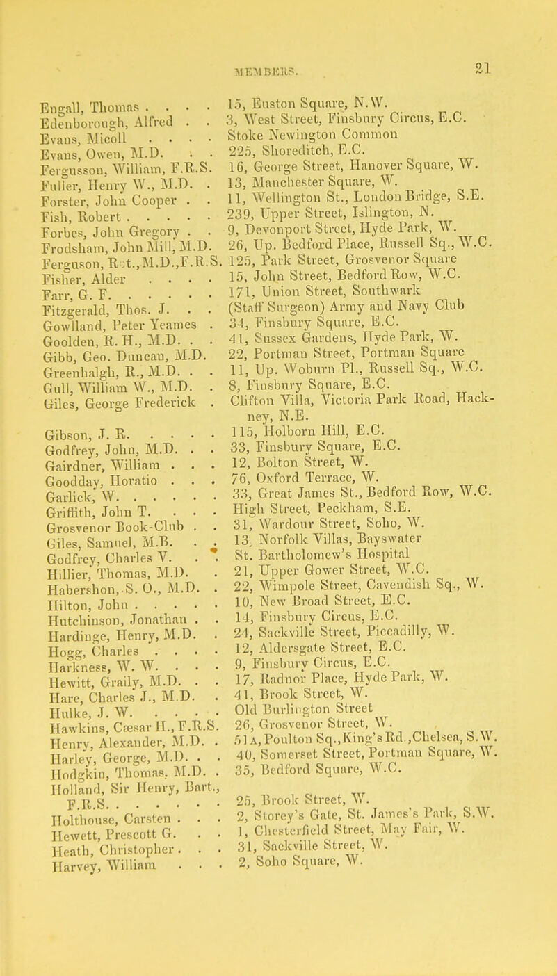 Engall, Thomas .... Edenborough, Alfred . . Evans, Micoll .... Evans, Owen, M.D. . . Fergusson, William, F.R.S. Fuller, Henry W., M.D. . Forster, John Cooper . . Fish, Robert Forbes, John Gregory . . Frodsham, John Mill, M.D. Ferguson, Rct.,M.D.,F.R.S Fisher, Alder .... Farr, G. F Fitzgerald, Thos. J. . . Gowlland, Peter Yeames . Goolden, R. H., M.D. . . Gibb, Geo. Duncau, M.D. Greenhalgh, R., M.D. . . Gull, William W., M.D. . Giles, George Frederick . Gibson, J. R. ... Godfrey, John, M.D. . Gairdner, William . . Gooddav, Horatio . . Garlick, W Griffith, John T. . . Grosvenor Book-Club . Giles, Samuel, M.B. . Godfrey, Charles V. Hillier, Thomas, M.D. Habershon,-S. 0., M.D. Hilton, John .... Hutchinson, Jonathan . Hardinge, Henry, M.D. Hogg, Charles . . . Harkness, W. W. . . Hewitt, Graily, M.D. . Hare, Charles J., M.D. Hulke, J. W. ... Hawkins, Caesar II., F.R. Henrv, Alexander, M.D. Harley, George, M.D. . Hodgkin, Thomas. M.D. Holland, Sir Henry, Bar F.R.S Holthouse, Carsten . . Hewett, Prescott G. Heath, Christopher. . Harvey, William . . S. t., 15, Euston Square, N.W. 3, West Street, Finsbury Circus, E.C. Stoke Ncwington Common 225, Shoreditch, E.C. 16, George Street, Hanover Square, W. 13, Manchester Square, W. 11, Wellington St., London Bridge, S.E. 239, Upper Street, Islington, N. 9, Devonport Street, Hyde Park, W. 26, Up. Bedford Place, Russell Sq.,W.C. 125, Park Street, Grosvenor Square 15, John Street, Bedford Row, W.C. 171, Union Street, Southwark (Staff Surgeon) Army and Navy Club 34, Finsbury Square, E.C. 41, Sussex Gardens, Hyde Park, W. 22, Portman Street, Portman Square 11, Up. Woburn PL, Russell Sq., W.C. 8, Finsbury Square, E.C. Clifton Villa, Victoria Park Road, Hack- ney, N.E. 115, Holborn Hill, E.C. 33, Finsbury Square, E.C. 12, Bolton Street, W. 76, Oxford Terrace, W. 33, Great James St., Bedford Row, W.C. High Street, Peckham, S.E. 31, Wardour Street, Soho, W. 13, Norfolk Villas, Bayswater St. Bartholomew's Hospital 21, Upper Gower Street, W.C. 22, Wimpole Street, Cavendish Sq., W. 10, New Broad Street, E.C. 14, Finsbury Circus, E.C. 24, Sackville Street, Piccadilly, W. 12, Aldersgate Street, E.C. 9, Finsbnrv Circus, E.C. 17, Radnor Place, Hyde Park, W. 41, Brook Street, W. Old Burlington Street 26, Grosvenor Street, W. 5U,Poulton Sq.,King'sRd.,Chelsea, S.W. 40, Somerset Street, Portman Square, W. 35, Bedford Square, W.C. 25, Brook Street, W. 2, Storey's Gate, St. James's Park, S.W. 1, Chesterfield Street, May Fair, W. 31, Sackville Street, W. 2, Soho Square, W.