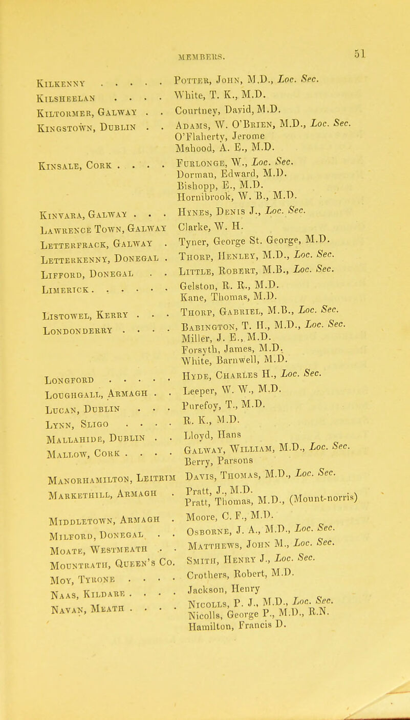 M F.M BEItS. Kilkenny . . • KlLSHEELAN . • KlLTORMER, GALWAY Kingstown, Dublin Kinsale, Cork . . KlNVARA, GALWAY . . . Lawrence Town, Galway Letterfrack, Galway . Letterkenny, Donegal . Lifford, Donegal . . LlMERTCK Listowel, Kerry . . • Londonderry . . . • Longford . • • loughgall, armagh Lucan, Dublin Lynn, Sligo . • Mallahide, Dublin Mallow, Cork . . Manorhamilton, Leitrtm Markethill, Armagh . Middletown, Armagh . Milforu, Donegal . • MOATE, WESTMEATH .. • Mountrath, Queen's Co. Moy, Tyrone . . • • Naas, Kildare . • • • Navan, Meath . . • • Potter, John, M.D., Loc. Sec. White, T. K., M.D. Courtney, David, M.D. Adams, W. O'Brien, M.D., Loc. Sec. O'Flaherty, Jerome Mahood, A. E., M.D. Furlonge, W., Loc. Sec. Dormau, Edward, M.D. Bishopp, E., M.D. Hornibrook, W. B., M.D. H^nes, Denis J., Loc. Sec. Clarke, W. IT. Tyner, George St. George, M.D. Thorp, Henley, M.D., Loc. Sec. Little, Robert, M.B., Loc. Sec. Gelston, R. R., M.D. Kane, Thomas, M.D. Thorp, Gabriel, M.B., Loc. Sec. Babington, T. II., M.D., Loc. Sec. Miller, J. E., M.D. Forsyth, James, M.D. White, Barnwell, M.D. Hyde, Charles H., Loc. Sec. Leeper, W. W., M.D. Purefoy, T., M.D. R. K., M.D. Lloyd, Hans Galway, William, M.D., Loc. Sec. Berry, Parsons Davis, Thomas, M.D., Loc. Sec. Pratt, J., M.D. Pratt, Thomas, M.D., (Mount-norm Moore, C. F, M.D. Osborne, J. A., M.D., Loc. Sec. Matthews, John M., Loc. Sec. Smith, Henry J., Loc. Sec. Crothers, Robert, M.D. Jnckson, Henry Nicolls, P. J., M.D., Loc. Sec. Nicolls, George P, M.D., R.N. Hamilton, Francis D.