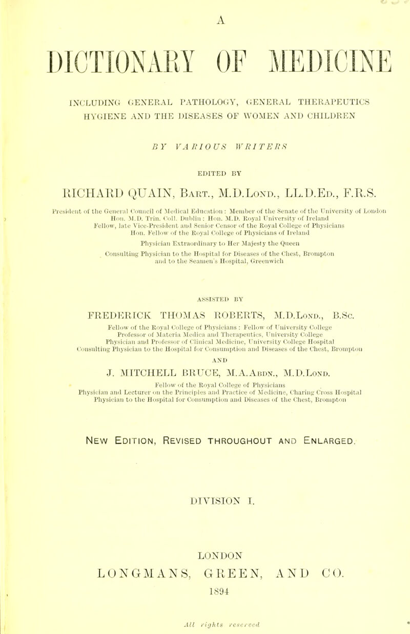 A DICTIONARY OF MEDICINE INCLUDING GENERAL PATHOLOGY, GENERAL THERAPEUTICS HYGIENE AND THE DISEASES OF WOMEN AND CHILDREN B Y VA U10 US W HIT EIIS EDITED BY RICHARD QUAIN, Bart., M.D.Lond., LL.D.Ed., F.R.S. President of the General Council of Medical Education : Member of the Senate of the University of London Hon. M.D. inn. Coll. Dublin: Hon. M.D. Royal University of Ireland Fellow, late Vice-President and Senior Censor of the Royal College of Physicians Hon. Fellow of the Royal College of Physicians of Ireland Physician Extraordinary to Her Majesty the Queen Consulting Physician to the Hospital for Diseases of the Chest, Brompton and to the Seamen's Hospital, Greenwich ASSISTED BY FREDERICK THOMAS ROBERTS, M.D.Lond., B.Sc. Fellow of the Royal College of Physicians : Fellow of University College Professor of Materia Medica and Therapeutics, University College Physician and Professor of Clinical Medicine, University College Hospital Consulting Physician to the Hospital for Consumption and Diseases of the Chest, Brompton AND J. MITCHELL BRUCE, M.A.Abdn., M.D.Lond. Fellow of the Royal College of Physicians Physician ami Lecturer on the Principles and Practice of Medicine, Charing Cross Hospital Physician to the Hospital for Consumption and Diseases of the Chest, Brompton New Edition, Revised throughout and Enlarged. DIVISION I. LONDON LONGMANS, GREEN, AND CO. 1894: All rights reserved