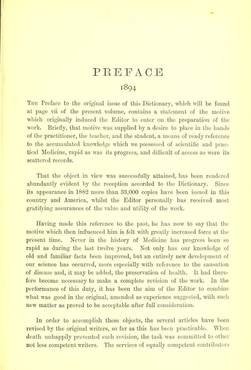 PEEFAOE 1894 TnE Preface to the original issue of this Dictionary, which will be found at page vii of the present volume, contains a statement of the motive which originally induced the Editor to enter on the preparation of the work. Briefly, that motive was supplied by a desire to place in the hands of the practitioner, the teacher, and the student, a means of ready reference to the accumulated knowledge which we possessed of scientific and prac- tical Medicine, rapid as was its progress, and difficult of access as were its scattered records. That the object in view was successfully attained, has been rendered abundantly evident by the reception accorded to the Dictionary. Since its appearance in 1882 more than 33,000 copies have been issued in this country and America, whilst the Editor personally has received most gratifying assurances of the value and utility of the work. Having made this reference to the past, he has now to say that the motive which then influenced him is felt with greatly increased force at the present time. Never in the history of Medicine has progress been so rapid as during the last twelve years. Not only has our knowledge of old and familiar facts been improved, but an entirely new development of our science has occurred, more especially with reference to the causation of disease and, it may be added, the preservation of health. It had there- fore become necessary to make a complete revision of the work. In the performance of this duty, it has been the aim of the Editor to combine what was good in the original, amended as experience suggested, with such new matter as proved to be acceptable after fuU consideration. In order to accomplish these objects, the several articles have been revised by the original writers, so far as this has been practicable. When death unhappily prevented such revision, the task was committed to other not less competent writers. The services of equally competent contributors