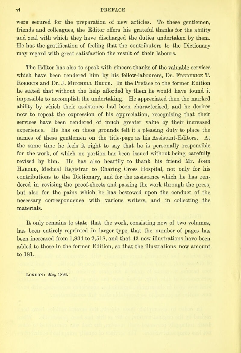 were secured for the preparation of new articles. To these gentlemen, friends and colleagues, the Editor offers his grateful thanks for the ability and zeal with which they have discharged the duties undertaken by them. He has the gratification of feeling that the contributors to the Dictionary may regard with great satisfaction the result of their labours. The Editor has also to speak with sincere thanks of the valuable services which have been rendered him by his fellow-labourers, Dr. Frederick T. Roberts and Dr. J. Mitchell Bruce. In the Preface to the former Edition he stated that without the help afforded by them he would have found it impossible to accomplish the undertaking. He appreciated then the marked ability by which their assistance had been characterised, and he desires now to repeat the expression of his appreciation, recognising that their services have been rendered of much greater value by their increased experience. He has on these grounds felt it a pleasing duty to place the names of these gentlemen on the title-page as his Assistant-Editors. At the same time he feels it right to say that he is personally responsible for the work, of which no portion has been issued without being carefully revised by him. He has also heartily to thank his friend Mr. John Harold, Medical Registrar to Charing Cross Hospital, not only for his contributions to the Dictionary, and for the assistance which he has ren- dered in revising the proof-sheets and passing the work through the press, but also for the pains which he has bestowed upon the conduct of the necessary correspondence with various writers, and in collecting the materials. It only remains to state that the work, consisting now of two volumes, has been entirely reprinted in larger type, that the number of pages has been increased from 1,834 to 2,518, and that 43 new illustrations have been added to those in the former Edition, so that the illustrations now amount to 181. London : May 1894.