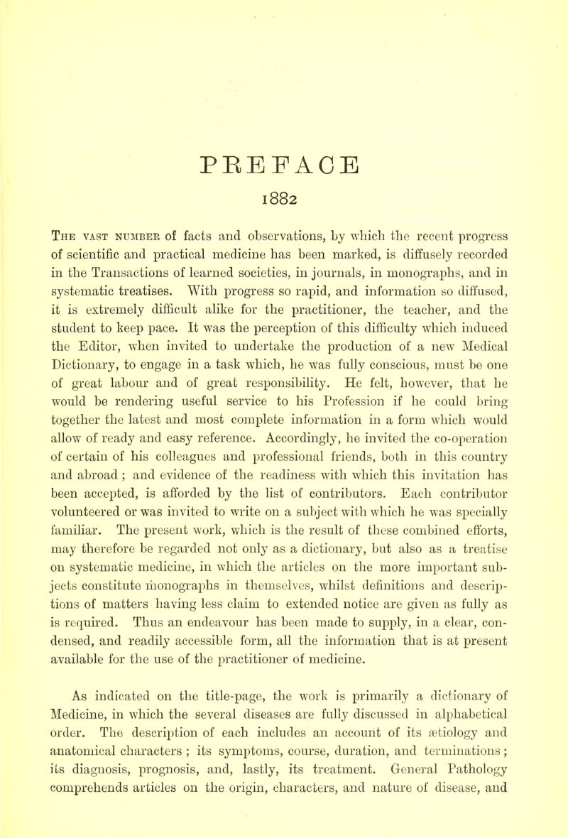 PEE FACE 1882 The vast number of facts and observations, by which the recent progress of scientific and practical medicine has been marked, is diffusely recorded in the Transactions of learned societies, in journals, in monographs, and in systematic treatises. With progress so rapid, and information so diffused, it is extremely difficult alike for the practitioner, the teacher, and the student to keep pace. It was the perception of this difficulty which induced the Editor, when invited to undertake the production of a new Medical Dictionary, to engage in a task which, he was fully conscious, must be one of great labour and of great responsibility. He felt, however, that he would be rendering useful service to his Profession if he could bring together the latest and most complete information in a form which would allow of ready and easy reference. Accordingly, he invited the co-operation of certain of his colleagues and professional friends, both in this country and abroad ; and evidence of the readiness with which this invitation has been accepted, is afforded by the list of contributors. Each contributor volunteered or was invited to write on a subject with which he was specially familiar. The present work, which is the result of these combined efforts, may therefore be regarded not only as a dictionary, but also as a treatise on systematic medicine, in which the articles on the more important sub- jects constitute monographs in themselves, whilst definitions and descrip- tions of matters having less claim to extended notice are given as fully as is required. Thus an endeavour has been made to supply, in a clear, con- densed, and readily accessible form, all the information that is at present available for the use of the practitioner of medicine. As indicated on the title-page, the work is primarily a dictionary of Medicine, in which the several diseases are fully discussed in alphabetical order. The description of each includes an account of its aetiology and anatomical characters ; its symptoms, course, duration, and terminations; its diagnosis, prognosis, and, lastly, its treatment. General Pathology comprehends articles on the origin, characters, and nature of disease, and