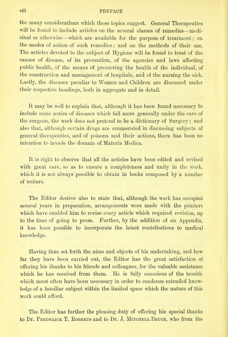 the many considerations which these topics suggest. General Therapeutics will be found to include articles on the several classes of remedies—medi- cinal or otherwise—which are available for the purpose of treatment: on the modes of action of such remedies; and on the methods of their use. The articles devoted to the subject of Hygiene will be found to treat of the causes of disease, of its prevention, of the agencies and laws affecting public health, of the means of preserving the health of the individual, of the construction and management of hospitals, and of the nursing the sick. Lastly, the diseases peculiar to Women and Children are discussed under their respective headings, both in aggregate and in detail. It may be well to explain that, although it has been found necessary to include some notice of diseases which fall more generally under the care of the surgeon, the work does not pretend to be a dictionary of Surgery; and also that, although certain drugs are enumerated in discussing subjects of general therapeutics, and of poisons and their actions, there has been no intention to invade the domain of Materia Medica. It is right to observe that all the articles have been edited and revised with great care, so as to ensure a completeness and unity in the work, which it is not always possible to obtain in books composed by a number of writers. The Editor desires also to state that, although the work has occupied several years in preparation, arrangements were made with the printers which have enabled him to revise every article which required revision, up to the time of going to press. Further, by the addition of an Appendix, it has been possible to incorporate the latest contributions to medical knowledge. Having thus set forth the aims and objects of his undertaking, and how far they have been carried out, the Editor has the great satisfaction of offering his thanks to his friends and colleagues, for the valuable assistance which he has received from them. He is fully conscious of the trouble which must often have been necessary in order to condense extended know- ledge of a familiar subject within the limited space which the nature of this work could afford. The Editor has further the pleasing duty of offering his special thanks to Dr. Fkederick T. Eobbkts and to Dr. J. Mitchell Bbuce, who from the