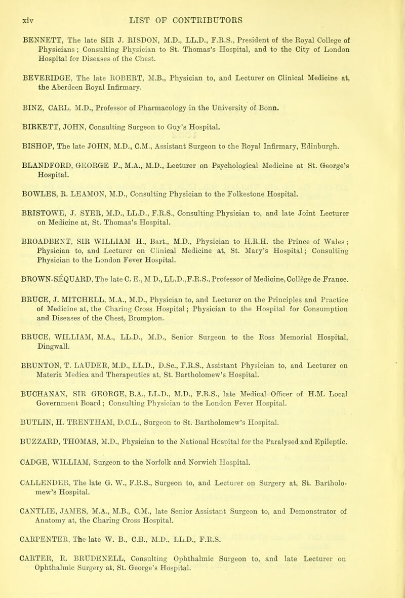 BENNETT, The late SIR J. RISDON, M.D., LL.D., F.R.S., President of the Royal College of Physicians ; Consulting Physician to St. Thomas's Hospital, and to the City of London Hospital for Diseases of the Chest. BEVERIDGE, The late ROBERT, M.B., Physician to, and Lecturer on Clinical Medicine at, the Aberdeen Royal Infirmary. BINZ, CARL, M.D., Professor of Pharmacology in the University of Bonn. BIRKETT, JOHN, Consulting Surgeon to Guy's Hospital. BISHOP, The late JOHN, M.D., CM., Assistant Surgeon to the Royal Infirmary, Edinburgh. BLANDFORD, GEORGE F., M.A., M.D., Lecturer on Psychological Medicine at St. George's Hospital. BOWLES, R. LEAMON, M.D., Consulting Physician to the Folkestone Hospital. BRISTOWE, J. SYER, M.D., LL.D., F.R.S., Consulting Physician to, and late Joint Lecturer on Medicine at, St. Thomas's Hospital. BROADBENT, SIR WILLIAM H., Bart., M.D., Physician to H.R.H. the Prince of Wales ; Physician to, and Lecturer on Clinical Medicine at, St. Mary's Hospital; Consulting Physician to the London Fever Hospital. BROWN-SEQUARD, The late C. E., M D., LL.D.,F.R.S., Professor of Medicine, College de France. BRUCE, J. MITCHELL, M.A., M.D., Physician to, and Lecturer on the Principles and Practice of Medicine at, the Charing Cross Hospital; Physician to the Hospital for Consumption and Diseases of the Chest, Brompton. BRUCE, WILLIAM, M.A., LL.D., M.D., Senior Surgeon to the Ross Memorial Hospital, Dingwall. BRUNTON, T. LAUDER, M.D., LL.D., D.Sc, F.R.S., Assistant Physician to, and Lecturer on Materia Medica and Therapeutics at, St. Bartholomew's Hospital. BUCHANAN, SIR GEORGE, B.A., LL.D., M.D., F.R.S., late Medical Officer of H.M. Local Government Board; Consulting Physician to the London Fever Hospital. BUTLIN, H. TRENTHAM, D.C.L., Surgeon to St. Bartholomew's Hospital. BUZZARD, THOMAS, M.D., Physician to the National Hospital for the Paralysed and Epileptic. CADGE, WILLIAM, Surgeon to the Norfolk and Norwich Hospital. CALLENDER, The late G. W., F.R.S., Surgeon to, and Lecturer on Surgery at, St. Bartholo- mew's Hospital. CANTLIE, JAMES, M.A., M.B., CM., late Senior Assistant Surgeon to, and Demonstrator of Anatomy at, the Charing Cross Hospital. CARPENTER, The late W. B., C.B., M.D., LL.D., F.R.S. CARTER, R. BRUDENELL, Consulting Ophthalmic Surgeon to, and late Lecturer on Ophthalmic Surgery at, St. George's Hospital.