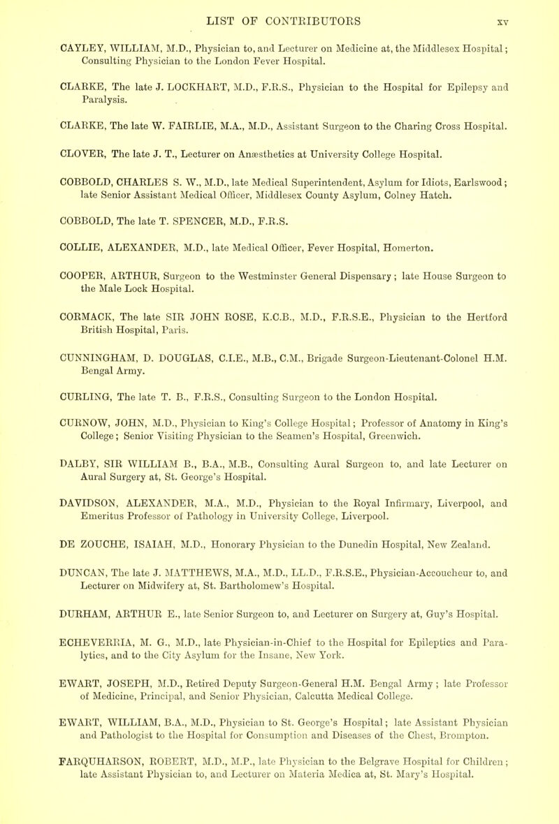 CAYLEY, WILLIAM, M.D., Physician to, and Lecturer on Medicine at, the Middlesex Hospital; Consulting Physician to the London Fever Hospital. CLAEKE, The late J. LOCKHAET, M.D., F.R.S., Physician to the Hospital for Epilepsy and Paralysis. CLARKE, The late W. FAIELIE, M.A., M.D., Assistant Surgeon to the Charing Cross Hospital. CLOVEE, The late J. T., Lecturer on Anaesthetics at University College Hospital. COBBOLD, CHAELES S. W., M.D., late Medical Superintendent, Asylum for Idiots, Earlswood; late Senior Assistant Medical Officer, Middlesex County Asylum, Colney Hatch. COBBOLD, The late T. SPENCEE, M.D., F.E.S. COLLIE, ALEXANDEE, M.D., late Medical Officer, Fever Hospital, Homerton. COOPEE, AETHUE, Surgeon to the Westminster General Dispensary; late House Surgeon to the Male Lock Hospital. COEMACK, The late SIR JOHN EOSE, K.C.B., M.D., F.E.S.E., Physician to the Hertford British Hospital, Paris. CUNNINGHAM, D. DOUGLAS, CLE., M.B., CM., Brigade Surgeon-Lieutenant-Colonel H.M. Bengal Army. CUELING, The late T. B., F.E.S., Consulting Surgeon to the London Hospital. CUENOW, JOHN, M.D., Physician to King's College Hospital; Professor of Anatomy in King's College; Senior Visiting Physician to the Seamen's Hospital, Greenwich. DALBY, SIE WILLIAM B., B.A., M.B., Consulting Aural Surgeon to, and late Lecturer on Aural Surgery at, St. George's Hospital. DAVIDSON, ALEXANDEE, M.A., M.D., Physician to the Eoyal Infirmary, Liverpool, and Emeritus Professor of Pathology in University College, Liverpool. DE ZOUCHE, ISAIAH, M.D., Honorary Physician to the Dunedin Hospital, New Zealand. DUNCAN, The late J. MATTHEWS, M.A., M.D., LL.D., F.R.S.E., Physician-Accoucheur to, and Lecturer on Midwifery at, St. Bartholomew's Hospital. DURHAM, AETHUE E., late Senior Surgeon to, and Lecturer on Surgery at, Guy's Hospital. ECHEVEEEIA, M. G., M.D., late Physician-in-Chief to the Hospital for Epileptics and Para- lytics, and to the City Asylum for the Insane, New York. EWAET, JOSEPH, M.D., Eetired Deputy Surgeon-General H.M. Bengal Army ; late Professor of Medicine, Principal, and Senior Physician, Calcutta Medical College. EWAET, WILLIAM, B.A., M.D., Physician to St. George's Hospital; late Assistant Physician and Pathologist to the Hospital for Consumption and Diseases of the Chest, Brompton. FAEQUHAESON, EOBEET, M.D., ME., late Physician to the Belgrave Hospital for Children; late Assistant Physician to, and Lecturer on Materia Medica at, St. Mary's Hospital.