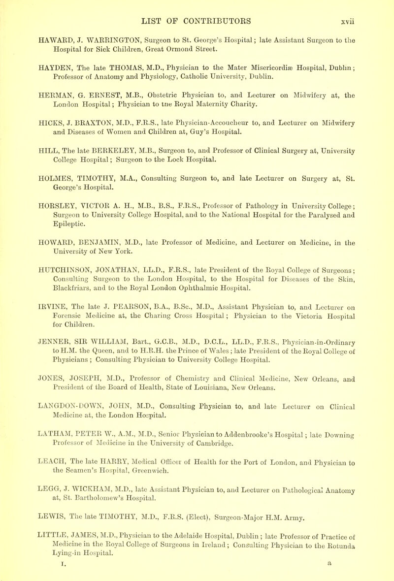 HAWAED, J. WASHINGTON, Surgeon to St. George's Hospital; late Assistant Surgeon to the Hospital for Sick Children, Great Ormond Street. HAYDEN, The late THOMAS, M.D., Physician to the Mater Misericordise Hospital, Dublin; Professor of Anatomy and Physiology, Catholic University, Dublin. HEEMAN, G. EENEST, M.B., Obstetric Physician to, and Lecturer on Midwifery at, the London Hospital; Physician to tne Eoyal Maternity Charity. HICKS, J. BEAXTON, M.D., F.E.S., late Physician-Accoucheur to, and Lecturer on Midwifery and Diseases of Women and Children at, Guy's Hospital. HILL, The late BEBKELEY, M.B., Surgeon to, and Professor of Clinical Surgery at, University College Hospital; Surgeon to the Lock Hospital. HOLMES, TIMOTHY, M.A., Consulting Surgeon to, and late Lecturer on Surgery at, St. George's Hospital. HOESLEY, VICTOE A. H., M.B., B.S., F.E.S., Professor of Pathology in University College; Surgeon to University College Hospital, and to the National Hospital for the Paralysed and Epileptic. HOWAED, BENJAMIN, M.D., late Professor of Medicine, and Lecturer on Medicine, in the University of New York. HUTCHINSON, JONATHAN, LL.D., F.E.S., late President of the Eoyal College of Surgeons; Consulting Surgeon to the London Hospital, to the Hospital for Diseases of the Skin, Blackfriars, and to the Eoyal London Ophthalmic Hospital. IEVINE, The late J. PEAESON, B.A., B.Sc, M.D., Assistant Physician to, and Lecturer on Forensic Medicine at, the Charing Cross Hospital; Physician to the Victoria Hospital for Children. JENNEE, SIE WILLIAM, Bart., G.C.B., M.D., D.C.L., LL.D., F.E.S., Physician-in-Ordinary to H.M. the Queen, and to H.E.H. the Prince of Wales ; late President of the Eoyal College of Physicians ; Consulting Physician to University College Hospital. JONES, JOSEPH, M.D., Professor of Chemistry and Clinical Medicine, New Orleans, and President of the Board of Health, State of Louisiana, New Orleans. LANGDON-DOWN, JOHN, M.D., Consulting Physician to, and late Lecturer on Clinical Medicine at, the London Hospital. LATHAM, PETEE W., A.M., M.D., Senior Physician to Addenbrooke's Hospital; late Downing Professor of Medicine in the University of Cambridge. LEACH, The late HAEEY, Medical Officer of Health for the Port of London, and Physician to the Seamen's Hospital, Greenwich. LEGG, J. WICKHAM, M.D., late Assistant Physician to, and Lecturer on Pathological Anatomy at, St. Bartholomew's Hospital. LEWIS, The late TIMOTHY, M.D., F.E.S. (Elect), Surgeon-Major H.M. Army. LITTLE, JAMES, M.D., Physician to the Adelaide Hospital, Dublin ; late Professor of Practice of Medicine in the Eoyal College of Surgeons in Ireland; Consulting Physician to the Eotunda Lying-in Hospital. i. a