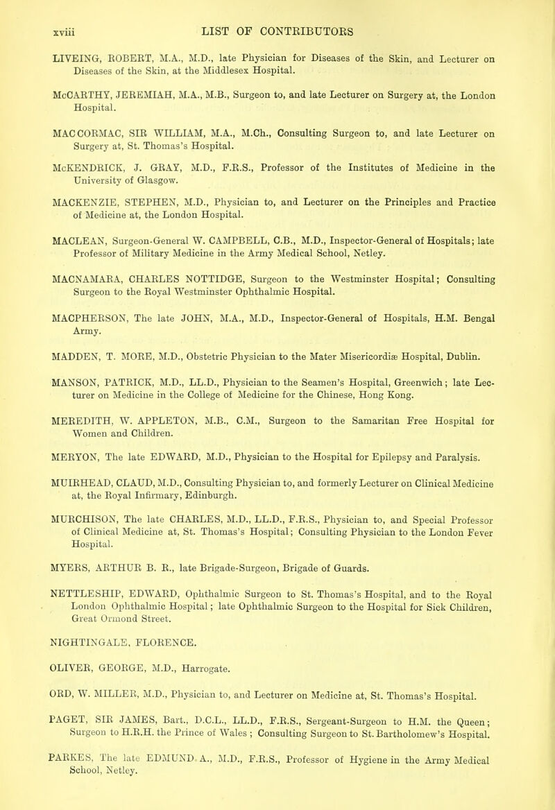 LIVEING, ROBERT, M.A., M.D., late Physician for Diseases of the Skin, and Lecturer on Diseases of the Skin, at the Middlesex Hospital. McCARTHY, JEREMIAH, M.A., M.B., Surgeon to, and late Lecturer on Surgery at, the London Hospital. MAC COBMAC, SHI WILLIAM, M.A., M.Ch., Consulting Surgeon to, and late Lecturer on Surgery at, St. Thomas's Hospital. McKENDRICK, J. GRAY, M.D., F.R.S., Professor of the Institutes of Medicine in the University of Glasgow. MACKENZIE, STEPHEN, M.D., Physician to, and Lecturer on the Principles and Practice of Medicine at, the London Hospital. MACLEAN, Surgeon-General W. CAMPBELL, C.B., M.D., Inspector-General of Hospitals; late Professor of Military Medicine in the Army Medical School, Netley. MACNAMARA, CHARLES NOTTIDGE, Surgeon to the Westminster Hospital; Consulting Surgeon to the Eoyal Westminster Ophthalmic Hospital. MACPHEESON, The late JOHN, M.A., M.D., Inspector-General of Hospitals, H.M. Bengal Army. MADDEN, T. MORE, M.D., Obstetric Physician to the Mater Misericordia; Hospital, Dublin. MANSON, PATBICK, M.D., LL.D., Physician to the Seamen's Hospital, Greenwich; late Lec- turer on Medicine in the College of Medicine for the Chinese, Hong Kong. MEREDITH, W. APPLETON, M.B., CM., Surgeon to the Samaritan Free Hospital for Women and Children. MEBYON, The late EDWABD, M.D., Physician to the Hospital for Epilepsy and Paralysis. MUIRHEAD, CLAUD, M.D., Consulting Physician to, and formerly Lecturer on Clinical Medicine at, the Royal Infirmary, Edinburgh. MURCHISON, The late CHARLES, M.D., LL.D., F.R.S., Physician to, and Special Professor of Clinical Medicine at, St. Thomas's Hospital; Consulting Physician to the London Fever Hospital. MYERS, ARTHUR B. R., late Brigade-Surgeon, Brigade of Guards. NETTLESHIP, EDWARD, Ophthalmic Surgeon to St. Thomas's Hospital, and to the Royal London Ophthalmic Hospital; late Ophthalmic Surgeon to the Hospital for Sick Children, Great Ormond Street. NIGHTINGALE, FLORENCE. OLIVER, GEORGE, M.D., Harrogate. OBD, W. MILLEB, M.D., Physician to, and Lecturer on Medicine at, St. Thomas's Hospital. PAGET, SIR JAMES, Bart., D.C.L., LL.D., F.B.S., Sergeant-Surgeon to H.M. the Queen; Surgeon to H.B.H. the Prince of Wales ; Consulting Surgeon to St. Bartholomew's Hospital. PARKES, The late EDMUND A., M.D., F.R.S., Professor of Hygiene in the Army Medical School, Netley.