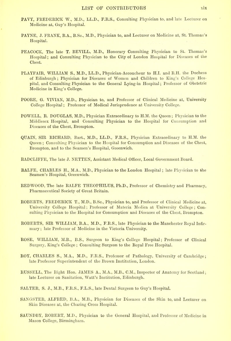 PAVY, FREDERICK W., M.D., LL.D., F.R.S., Consulting Physician to, and late Lecturer on Medicine at, Guy's Hospital. PAYNE, J. FRANK, B.A., B.Sc, M.D., Physician to, and Lecturer on Medicine at, St. Thomas's Hospital. PEACOCK, The late T. BEVILL, M.D., Honorary Consulting Physician to St. Thomas's Hospital; and Consulting Physician to the City of London Hospital for Diseases of the Chest. PLAYFAIR, WILLIAM S., M.D., LL.D., Physician-Accoucheur to H.I. and R.H. the Duchess of Edinburgh ; Physician for Diseases of Women and Children to King's College Hos- pital, and Consulting Physician to the General Lying-in Hospital; Professor of Obstetric Medicine in King's College. POORE, G. VIVIAN, M.D., Physician to, and Professor of Clinical Medicine at, University College Hospital; Professor of Medical Jurisprudence at University College. POWELL, R. DOUGLAS, M.D., Physician Extraordinary to H.M. the Queen ; Physician to the Middlesex Hospital, and Consulting Physician to the Hospital for Consumption and Diseases of the Chest, Brompton. QUAIN, SIR RICHARD, Bart., M.D., LL.D., F.R.S., Physician Extraordinary to H.M. the Queen ; Consulting Physician to the Hospital for Consumption and Diseases of the Chest, Brompton, and to the Seamen's Hospital, Greenwich. RADCLIFFE, The late J. NETTEN, Assistant Medical Officer, Local Government Board. RALFE, CHARLES H., M.A., M.D., Physician to the London Hospital; late Physician to the Seamen's Hospital, Greenwich. REDWOOD, The late RALFE THEOPHILUS, Ph.D., Professor of Chemistry and Pharmacy, Pharmaceutical Society of Great Britain. ROBERTS, FREDERICK T., M.D., B.Sc, Physician to, and Professor of Clinical Medicine at, University College Hospital; Professor of Materia Medica at University College ; Con- sulting Physician to the Hospital for Consumption and Diseases of the Chest, Brompton. ROBERTS, SIR WILLIAM, B.A., M.D., F.R.S., late Physician to the Manchester Royal Infir- mary ; late Professor of Medicine in the Victoria University. ROSE, WILLIAM, M.B., B.S., Surgeon to King's College Hospital; Professor of Clinical Surgery, King's College ; Consulting Surgeon to the Royal Free Hospital. ROY, CHARLES S., M.A., M.D., F.R.S., Professor of Pathology, University of Cambridge; late Professor Superintendent of the Brown Institution, London. RUSSELL, The Bight Hon. JAMES A., M.A., M.B., CM., Inspector of Anatomy for Scotland; late Lecturer on Sanitation, Watt's Institution, Edinburgh. SALTER, S. J., M.B., F.R.S., F.L.S., late Dental Surgeon to Guy's Hospital. SANGSTER, ALFRED, B.A., M.B., Physician for Diseases of the Skin to, and Lecturer on Skin Diseases at, the Charing Cross Hospital. SAUNDBY, ROBERT, M.D., Physician to the General Hospital, and Professor of Medicine in Mason College, Birmingham.