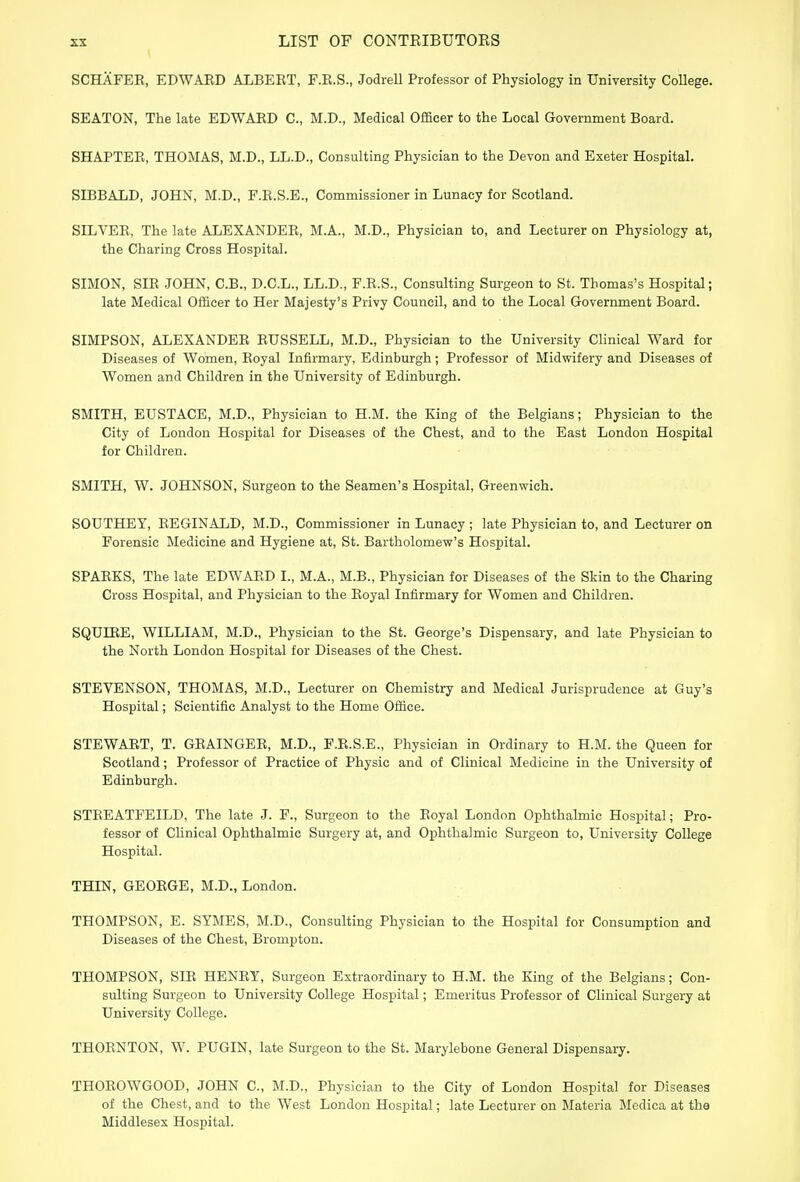 SCHAFEB, EDWAED ALBERT, F.R.S., Jodrell Professor of Physiology in University College. SEATON, The late EDWAED C, M.D., Medical Officer to the Local Government Board. SHAPTEE, THOMAS, M.D., LL.D., Consulting Physician to the Devon and Exeter Hospital. SIBBALD, JOHN, M.D., F.R.S.E., Commissioner in Lunacy for Scotland. SILVEE, The late ALEXANDEE, M.A., M.D., Physician to, and Lecturer on Physiology at, the Charing Cross Hospital. SIMON, SIB JOHN, C.B., D.C.L., LL.D., F.E.S., Consulting Surgeon to St. Thomas's Hospital; late Medical Officer to Her Majesty's Privy Council, and to the Local Government Board. SIMPSON, ALEXANDEE EUSSELL, M.D., Physician to the University Clinical Ward for Diseases of Women, Eoyal Infirmary, Edinburgh; Professor of Midwifery and Diseases of Women and Children in the University of Edinburgh. SMITH, EUSTACE, M.D., Physician to H.M. the King of the Belgians; Physician to the City of London Hospital for Diseases of the Chest, and to the East London Hospital for Children. SMITH, W. JOHNSON, Surgeon to the Seamen's Hospital, Greenwich. SOUTHEY, EEGINALD, M.D., Commissioner in Lunacy ; late Physician to, and Lecturer on Forensic Medicine and Hygiene at, St. Bartholomew's Hospital. SPAEKS, The late EDWAED I., M.A., M.B., Physician for Diseases of the Skin to the Charing Cross Hospital, and Physician to the Eoyal Infirmary for Women and Children. SQUntE, WILLIAM, M.D., Physician to the St. George's Dispensary, and late Physician to the North London Hospital for Diseases of the Chest. STEVENSON, THOMAS, M.D., Lecturer on Chemistry and Medical Jurisprudence at Guy's Hospital; Scientific Analyst to the Home Office. STEWAET, T. GEAINGEE, M.D., F.E.S.E., Physician in Ordinary to H.M. the Queen for Scotland; Professor of Practice of Physic and of Clinical Medicine in the University of Edinburgh. STEEATFEILD, The late J. F., Surgeon to the Eoyal London Ophthalmic Hospital; Pro- fessor of Clinical Ophthalmic Surgery at, and Ophthalmic Surgeon to, University College Hospital. THIN, GEOEGE, M.D., London. THOMPSON, E. SYMES, M.D., Consulting Physician to the Hospital for Consumption and Diseases of the Chest, Brompton. THOMPSON, SIE HENEY, Surgeon Extraordinary to H.M. the King of the Belgians; Con- sulting Surgeon to University College Hospital; Emeritus Professor of Clinical Surgery at University College. THOENTON, W. PUGIN, late Surgeon to the St. Marylebone General Dispensary. THOEOWGOOD, JOHN C, M.D., Physician to the City of London Hospital for Diseases of the Chest, and to the West London Hospital; late Lecturer on Materia Medica at the Middlesex Hospital.