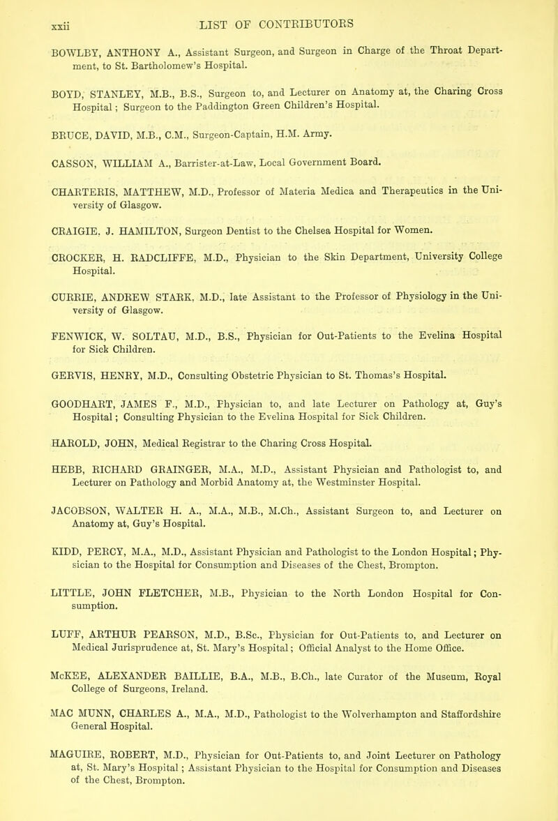 BOWLBY, ANTHONY A., Assistant Surgeon, and Surgeon in Charge of the Throat Depart- ment, to St. Bartholomew's Hospital. BOYD, STANLEY, M.B., B.S., Surgeon to, and Lecturer on Anatomy at, the Charing Cross Hospital; Surgeon to the Paddington Green Children's Hospital. BKUCE, DAVID, M.B., CM., Surgeon-Captain, H.M. Army. CASSON, WILLIAM A., Barrister-at-Law, Local Government Board. CHABTEEIS, MATTHEW, M.D., Professor of Materia Medica and Therapeutics in the Uni- versity of Glasgow. CBAIGIE. J. HAMILTON, Surgeon Dentist to the Chelsea Hospital for Women. CROCKER, H. EADCLIEFE, M.D., Physician to the Skin Department, University College Hospital. CUEEIE, ANDEEW STARK, M.D., late Assistant to the Professor of Physiology in the Uni- versity of Glasgow. FENWICK, W. SOLTAU, M.D., B.S., Physician for Out-Patients to the Evelina Hospital for Sick Children. GEEVIS, HENEY, M.D., Consulting Obstetric Physician to St. Thomas's Hospital. GOODHAET, JAMES F,, M.D., Physician to, and late Lecturer on Pathology at, Guy's Hospital; Consulting Physician to the Evelina Hospital for Sick Children. HAEOLD, JOHN, Medical Eegistrar to the Charing Cross Hospital. HEBB, BICHABD GEAINGEE, M.A., M.D., Assistant Physician and Pathologist to, and Lecturer on Pathology and Morbid Anatomy at, the Westminster Hospital. JACOBSON, WALTEE H. A., M.A., M.B., M.Ch., Assistant Surgeon to, and Lecturer on Anatomy at, Guy's Hospital. KIDD, PEECY, M.A., M.D., Assistant Physician and Pathologist to the London Hospital; Phy- sician to the Hospital for Consumption and Diseases of the Chest, Brompton. LITTLE, JOHN FLETCHEE, M.B., Physician to the North London Hospital for Con- sumption. LUFF, AETHUE PEARSON, M.D., B.Sc, Physician for Out-Patients to, and Lecturer on Medical Jurisprudence at, St. Mary's Hospital; Official Analyst to the Home Office. McKEE, ALEXANDEE BAILLIE, B.A., M.B., B.Ch., late Curator of the Museum, Eoyal College of Surgeons, Ireland. MAC MUNN, CHARLES A., M.A., M.D., Pathologist to the Wolverhampton and Staffordshire General Hospital. MAGUIRE, ROBEET, M.D., Physician for Out-Patients to, and Joint Lecturer on Pathology at, St. Mary's Hospital; Assistant Physician to the Hospital for Consumption and Diseases of the Chest, Brompton.