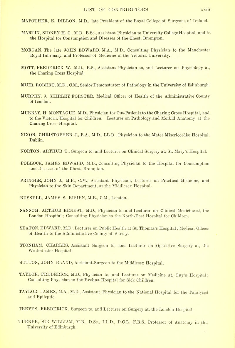 MAPOTHEE, E. DILLON, M.D., late President of the Royal College of Surgeons of Ireland. MAETIN, SIDNEY H. C, M.D., B.Sc, Assistant Physician to University College Hospital, and to the Hospital for Consumption and Diseases of the Chest, Brompton. MOEGAN, The late JOHN EDWARD, M.A., M.D., Consulting Physician to the Manchester Eoyal Infirmary, and Professor of Medicine in the Victoria University. MOTT, FEEDEEICK W., M.D., B.S., Assistant Physician to, and Lecturer on Physiology at, the Charing Cross Hospital. MUIE, ROBERT, M.D., CM., Senior Demonstrator of Pathology in the University of Edinburgh. MURPHY, J. SHIRLEY FORSTER, Medical Officer of Health of the Administrative County of London. MURRAY, H. MONTAGUE, M.D., Physician for Out-Patients to the Charing Cross Hospital, and to the Victoria Hospital for Children. Lecturer on Pathology and Morbid Anatomy at the Charing Cross Hospital. NIXON, CHRISTOPHER J., B.A., M.D., LL.D., Physician to the Mater Misericordia? Hospital Dublin. NORTON, ARTHUR T., Surgeon to, and Lecturer on Clinical Surgery at, St. Mary's Hospital. POLLOCK, JAMES EDWARD, M.D., Consulting Physician to the Hospital for Consumption and Diseases of the Chest, Brompton. PRINGLE, JOHN J., M.B., CM., Assistant Physician, Lecturer on Practical Medicine, and Physician to the Skin Department, at the Middlesex Hospital. RUSSELL, JAMES S. RISIEN, M.B., CM., London. SANSOM, ARTHUR ERNEST, M.D., Physician to, and Lecturer on Clinical Medicine at, the London Hospital; Consulting Physician to the North-East Hospital for Children. SEATON, EDWARD, M.D., Lecturer on Public Health at St. Thomas's Hospital; Medical Officer of Health to the Administrative County of Surrey. STONHAM, CHARLES, Assistant Surgeon to, and Lecturer on Operative Surgery at, the Westminster Hospital. SUTTON, JOHN BLAND, Assistant-Surgeon to the Middlesex Hospital. TAYLOR, FREDERICK, M.D., Physician to, and Lecturer on Medicine at, Guy's Hospital; Consulting Physician to the Evelina Hospital for Sick Children. TAYLOR, JAMES, M.A., M.D., Assistant Physician to the National Hospital for the Paralysed and Epileptic. TREVES, FREDERICK, Surgeon to, and Lecturer on Surgery at, the London Hospital. TURNER, SIR WILLIAM, M.B., D.Sc, LL.D., D.C.L., F.R.S., Professor of Anatomy in the University of Edinburgh.