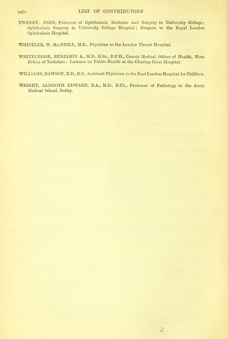 TWEEDY, JOHN, Professor of Ophthalmic Medicine and Surgery in University College; Ophthalmic Surgeon to University College Hospital; Surgeon to the Eoyal London Ophthalmic Hospital. WHISTLEE, W. MacNEILL, M.D., Physician to the London Throat Hospital. WHITELEGGE, BENJAMIN A., M.D., B.Sc, D.P.H., County Medical Officer of Health, West Eiding of Yorkshire; Lecturer on Public Health at the Charing Cross Hospital. WILLIAMS, DAWSON, M.D., B.S., Assistant Physician to the East London Hospital for Children. WEIGHT, ALMEOTH EDWAED, B.A., M.D., B.Ch., Professor of Pathology in the Army Medical School, Netley.