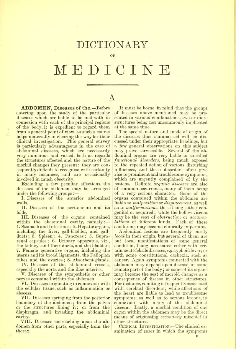 DICTIONARY OF MEDICINE A ABDOMEN, Diseases of the.—Before entering upon the study of the particular diseases which are liable to be met with in connexion with each of the principal regions of the body, it is expedient to regard them from a general point of view, as such a course helps materially in clearing the way for their clinical investigation. This general survey is particularly advantageous in the case of abdominal diseases, which are necessarily very numerous and varied, both as regards the structures affected and the nature of the morbid changes they present; they are con- sequently difficult to recognise with certainty in many instances, and are occasionally involved in much obscurity. Excluding a few peculiar affections, the diseases of the abdomen may be arranged under the following groups:— I. Diseases of the anterior abdominal walls. II. Diseases of the peritoneum and its folds. III. Diseases of the organs contained within the abdominal cavity, namely:— 1. Stomach and Intestines ; 2. Hepatic organs, including the liver, gall-bladder, and gall- ducts ; 3. Spleen; 4. Pancreas; 5. Supra- renal capsules; 6. Urinary apparatus, viz., the kidneys and their ducts, and the bladder; 7. Female generative organs, including the uterus and its broad ligaments, the Fallopian tubes, and the ovaries ; 8. Absorbent glands. rV. Diseases of the abdominal vessels, especially the aorta and the iliac arteries. V. Diseases of the sympathetic or other nerves contained within the abdomen. VI. Diseases originating in connexion with the cellular tissue, such as inflammation or abscess. VII. Diseases springing from the posterior boundary of the abdomen; from the pelvis or the structures lining it; or from the diafthragm, and invading the abdominal cavity. VIII. Diseases encroaching upon the ab- domen from other parts, especially from the thorax. It must be borne in mind that the groups of diseases above mentioned may be pre- sented in various combinations, two or more structures being not uncommonly implicated at the same time. The special nature and mode of origin of the diseases thus summarised will be dis- cussed under their appropriate headings, but a few general observations on this subject may prove serviceable. Several of the ab- dominal organs are very liable to so-called functional disorders, being much exposed to the repeated action of various disturbing influences, and these disorders often give rise to prominent and troublesome symptoms, which are urgently complained of by the patient. Definite organic diseases are also of common occurrence, many of them being of a very serious character. Some of the organs contained within the abdomen are liable to malposition or displacement, as well as to malformations, these being either con- genital or acquired; while the hollow viscera may be the seat of obstruction or accumu- lations of different kinds. Each of these conditions may become clinically important. Abdominal lesions are frequently purely local in their origin, but several of them are but local manifestations of some general condition, being associated either with cer- tain acute febrile diseases, e.g. typhoid fever; or with some constitutional cachexia, such as cancer. Again, symptoms connected with the abdomen may depend upon disease in some remote part of the body; or some of its organs may become the seat of morbid changes as a consequence of disease in other structures. For instance, vomiting is frequently associated with cerebral disorders; while affections of the heart are liable to lead to troublesome symptoms, as well as to serious lesions, hi connexion with many of the abdominal viscera. Lastly, a morbid condition of one organ within the abdomen may be the direct means of originating secondary mischief in other structures. Clinical Investigation.—The clinical ex- amination of cases in which the symptoms