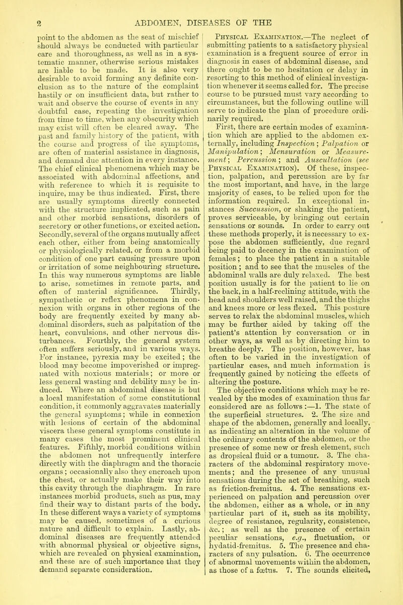 point to the abdomen as the seat of mischief should always be conducted with particular care and thoroughness, as well as in a sys- tematic manner, otherwise serious mistakes j are liable to be made. It is also very desirable to avoid forming any definite con- clusion as to the nature of the complaint hastily or on insufficient data, but rather to wait and observe the course of events in any doubtful case, repeating the investigation from time to time, when any obscurity which may exist will often be cleared away. The past and family history of the patient, with the course and progress of the symptoms, are often of material assistance in diagnosis, and demand due attention in every instance. The chief clinical phenomena which may be associated with abdominal affections, and with reference to which it is requisite to inquire, may be thus indicated. First, there are usually symptoms directly connected with the structure implicated, such as pain and other morbid sensations, disorders of secretory or other functions, or excited action. Secondly, several of the organs mutually affect each other, either from being anatomically or physiologically related, or from a morbid condition of one part causing pressure upon or irritation of some neighbouring structure. In this way numerous symptoms are liable to arise, sometimes in remote parts, and often of material significance. Thirdly, sympathetic or reflex phenomena in con- nexion with organs in other regions of the body are frequently excited by many ab- dominal disorders, such as palpitation of the heart, convulsions, and other nervous dis- turbances. Fourthly, the general system often suffers seriously, and in various ways. For instance, pyrexia may be excited; the blood may become impoverished or impreg- nated with noxious materials; or more or less general wasting and debility may be in- duced. Where an abdominal disease is but a local manifestation of some constitutional condition, it commonly aggravates materially the general symptoms; while in connexion with lesions of certain of the abdominal viscera these general symptoms constitute in many cases the most prominent clinical features. Fifthly, morbid conditions within the abdomen not unfrequently interfere directly with the diaphragm and the thoracic organs ; occasionally also they encroach upon the chest, or actually make their way into this cavity through the diaphragm. In rare instances morbid products, such as pus, may find their way to distant parts of the body. In these different ways a variety of symptoms may be caused, sometimes of a curious nature and difficult to explain. Lastly, ab- dominal diseases are frequently attended with abnormal physical or objective signs, which are revealed on physical examination, and these are of such importance that they demand separate consideration. Physical Examination.—The neglect of submitting patients to a satisfactory physical examination is a frequent source of error in diagnosis in cases of abdominal disease, and there ought to be no hesitation or delaj7 in resorting to this method of clinical investiga- tion whenever it seems called for. The precise course to be pursued must vary according to circumstances, but the following outline will serve to indicate the plan of procedure ordi- narily required. First, there are certain modes of examina- tion which are applied to the abdomen ex- ternally, including Inspection ; Palpation or Manipulation; Mensuration or Measure- ment ; Percussion; and Auscultation {see Physical Examination). Of these, inspec- tion, palpation, and percussion are by far the most important, and have, in the large majority of cases, to be relied upon for the information required. In exceptional in- stances Succussion, or shaking the patient, proves serviceable, by bringing out certain sensations or sounds. In order to carry out these methods properly, it is necessary to ex- pose the abdomen sufficiently, due regard being paid to decency in the examination of females; to place the patient in a suitable position ; and to see that the muscles of the abdominal walls are duly relaxed. The best position usually is for the patient to lie on the back, in a half-reclining attitude, with the head and shoulders well raised, and the thighs and knees more or less flexed. This posture serves to relax the abdominal muscles, which may be further aided by taking off the patient's attention by conversation or in other ways, as well as by directing him to breathe deeply. The position, however, has often to be varied in the investigation of particular cases, and much information is frequently gained by noticing the effects of altering the posture. The objective conditions which may be re- vealed by the modes of examination thus far considered are as follows:—1. The state of the superficial structures. 2. The size and shape of the abdomen, generally and locally, as indicating an alteration in the volume of the ordinary contents of the abdomen, or the presence of some new or fresh element, such as dropsical fluid or a tumour. 3. The cha- racters of the abdominal respiratory move- ments; and the presence of any unusual sensations during the act of breathing, such as friction-fremitus. 4. The sensations ex- perienced on palpation and percussion over the abdomen, either as a whole, or in any particular part of it, such as its mobility, degree of resistance, regularity, consistence, &c.; as well as the presence of certain peculiar sensations, e.g., fluctuation, or hydatid-fremitus. 5. The presence and cha- racters of any pulsation. 0. The occurrence of abnormal movements within the abdomen, as those of a foetus. 7. The sounds elicited,