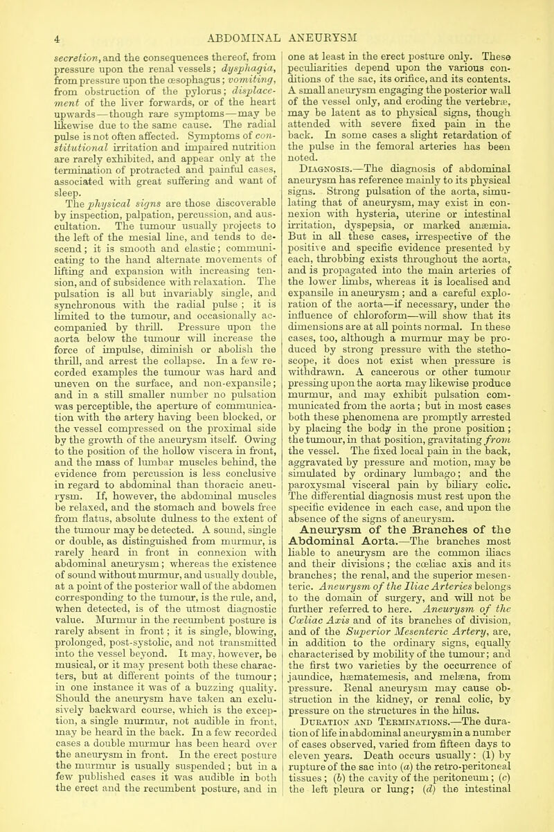 secretion, and the consequences thereof, from pressure upon the renal vessels; dysphagia, from pressure upon the cesophagus; vomiting, from obstruction of the pylorus; displace- ment of the liver forwards, or of the heart upwards — though rare symptoms—may be likewise due to the same cause. The radial pulse is not often affected. Symptoms of con- stitutional irritation and impaired nutrition are rarely exhibited, and appear only at the termination of protracted and painful cases, associated with great suffering and want of sleep. The physical signs are those discoverable by inspection, palpation, percussion, and aus- cultation. The tumour usually projects to the left of the mesial line, and tends to de- scend ; it is smooth and elastic; communi- cating to the hand alternate movements of lifting and expansion with increasing ten- sion, and of subsidence with relaxation. The pulsation is all but invariably single, and synchronous with the radial pulse ; it is limited to the tumour, and occasionally ac- companied by thrill. Pressure upon the aorta below the tumour will increase the force of impulse, diminish or abolish the thrill, and arrest the collapse. In a few re- corded examples the tumour was hard and uneven on the surface, and non-expansile; and in a still smaller number no pulsation was perceptible, the aperture of communica- tion with the artery having been blocked, or the vessel compressed on the proximal side by the growth of the aneurysm itself. Owing to the position of the hollow viscera in front, and the mass of lumbar muscles behind, the evidence from percussion is less conclusive in regard to abdominal than thoracic aneu- rysm. If, however, the abdominal muscles be relaxed, and the stomach and bowels free from flatus, absolute dulness to the extent of the tumour may be detected. A sound, single or double, as distinguished from murmur, is rarely heard in front in connexion with abdominal aneurysm; whereas the existence of sound without murmur, and usually double, at a point of the posterior wall of the abdomen corresponding to the tumour, is the ride, and, when detected, is of the utmost diagnostic value. Murmur in the recumbent posture is rarely absent in front; it is single, blowing, prolonged, post-systolic, and not transmitted into the vessel beyond. It may, however, be musical, or it may present both these charac- ters, but at different points of the tumour; in one instance it was of a buzzing quality. Should the aneurysm have taken an exclu- sively backward course, which is the excep- tion, a single murmur, not audible in front, may be heard in the back. In a few recorded cases a double murmur has been heard over the aneurysm in front. In the erect posture the murmur is usually suspended ; but in a few published cases it was audible in both the erect and the recumbent posture, and in one at least in the erect posture only. These peculiarities depend upon the various con- ditions of the sac, its orifice, and its contents. A small aneurysm engaging the posterior wall of the vessel only, and eroding the vertebne, may be latent as to physical signs, though attended with severe fixed pain in the back. In some cases a slight retardation of the pulse in the femoral arteries has been noted. Diagnosis.—The diagnosis of abdominal aneurysm has reference mainly to its physical signs. Strong pulsation of the aorta, simu- lating that of aneurysm, may exist in con- nexion with hysteria, uterine or intestinal irritation, dyspepsia, or marked ansemia. But in all these cases, irrespective of the positive and specific evidence presented by each, throbbing exists throughout the aorta, and is propagated into the main arteries of the lower limbs, whereas it is localised and expansile in aneurysm ; and a careful explo- ration of the aorta—if necessary, under the influence of chloroform—will show that its dimensions are at all points normal. In these eases, too, although a murmur may be pro- duced by strong pressure with the stetho- scope, it does not exist when pressure is withdrawn. A cancerous or other tumour pressing upon the aorta may likewise produce murmur, and may exhibit pulsation com- municated from the aorta; but in most cases both these phenomena are promptly arrested by placing the body in the prone position; the tumour, in that position, gravitating from the vessel. The fixed local pain in the back, aggravated by pressure and motion, may be simulated by ordinary lumbago; and the paroxysmal visceral pain by biliary colic. The differential diagnosis must rest upon the specific evidence in each case, and upon the absence of the signs of aneurysm. Aneurysm of the Branches of the Abdominal Aorta.—The branches most liable to aneurysm are the common iliacs and their divisions; the cceliac axis and its branches; the renal, and the superior mesen- teric. Aneurysm of the Iliac Arteries belongs to the domain of surgery, and will not be further referred to here. Aneurysm of the Cceliac Axis and of its branches of division, and of the Superior Mesenteric Artery, are, in addition to the ordinary signs, equally characterised by mobility of the tumour; and the first two varieties by the occurrence of jaundice, hasmaternesis, and melaena, from pressure. Renal aneurysm may cause ob- struction in the kidney, or renal colic, by pressure on the structures in the hilus. Duration and Terminations.—The dura- tion of life in abdominal aneurysm in a number of cases observed, varied from fifteen days to eleven years. Death occurs usually: (1) by rupture of the sac into (a) the retro-peritoneal tissues ; (6) the cavity of the peritoneum; (c) the left pleura or lung; (d) the intestinal