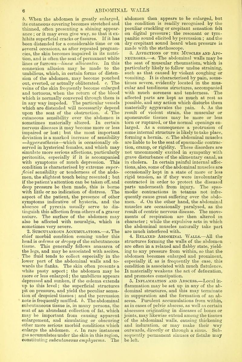 b. When the abdomen is greatly enlarged, its cutaneous covering becomes stretched and thinned, often presenting a shining appear- ance ; or it may even give way, so that it ex- hibits superficial cracks or fissures. If it has been distended for a considerable time or on several occasions, as after repeated pregnan- cies, the skin becomes impaired in its nutri- tion, and is often the seat of permanent white lines or furrows—Unece albicantes. In this connexion allusion may be made to the umbilicus, which, in certain forms of disten- sion of the abdomen, may become pouched out, everted, or actually obliterated, c. The veins of the skin frequently become enlarged and tortuous, when the return of the blood which is normally conveyed through them is in any way impeded. The particular vessels which are distended will necessarily depend upon the seat of the obstruction, d. The cutaneous sensibility over the abdomen is sometimes materially altered. In certain nervous diseases it may become more or less impaired or lost; but the most important deviation is a marked increase of sensibility —hyperesthesia—which is occasionally ob- served in hysterical females, and which may simulate more serious affections, particularly peritonitis, especially if it is accompanied with symptoms of much depression. This condition is characterised by extreme super- ficial sensibility or tenderness of the abdo- men, the slightest touch being resented ; but if the patient's attention can be taken off, and deep pressure be then made, this is borne with little or no indication of distress. The aspect of the patient, the presence of other symptoms indicative of hysteria, and the absence of pyrexia usually serve to dis- tinguish this affection from others of a graver nature. The surface of the abdomen may also be affected with neuralgia, which is sometimes very severe. 2. Subcutaneous Accumulations.—a. The chief morbid condition coming under this head is oedema or dropsy of the subcutaneous tissue. This generally follows anasarca of the legs, and may be associated with ascites. The fluid tends to collect especially in the lower part of the abdominal walls and to- wards the flanks. The skin often presents a white pasty aspect; the abdomen may be more or less enlarged; the umbilicus appears depressed and sunken, if the cedema extends up to this level; the superficial structures pit on pressure, and yield the peculiar sensa- tion of dropsical tissues ; and the percussion note is frequently muflled. b. The abdominal subcutaneous tissue is, in many persons, the seat of an abundant collection of fat, which may be important from causing apparent enlargement, and simulating or obscuring other more serious morbid conditions which enlarge the abdomen, c. In rare instances gas accumulates under the skin in this region, constituting subcutaneous emphysema. The abdomen then appears to be enlarged, but the condition is readily recognised by the peculiar crackling or crepitant sensation felt on digital pressure; the resonant or tym- panitic sound elicited by percussion ; and the dry crepitant sound heard when pressure is made with the stethoscope. 3. Affections of the Muscles and Apo- neuroses.—a. The abdominal walls may be the seat of muscular rheumatism, which is particularly likely to follow undue straining, such as that caused by violent coughing or vomiting. It is characterised by pain, some- times severe, evidently located in the mus- cular and tendinous structures, accompanied with much soreness and tenderness. The affected parts are kept as much at rest as possible, and any action which disturbs them materially aggravates the pain. b. As the result of violent strain, the muscular or aponeurotic tissues may be more or less torn or ruptured, or the normal openings en- larged. As a consequence a protrusion of some internal structure is likely to take place, forming a hernia, c. The abdominal muscles are liable to be the seat of spasmodic contrac- tion, cramp, or rigidity. These disorders are not uncommonly excited in sympathy with grave disturbance of the alimentary canal, as in cholera. In certain painful internal affec- tions, also, some of the abdominal muscles are occasionally kept in a state of more or less rigid tension, as if they were involuntarily contracted in order to protect the diseased parts underneath from injury. The spas- modic contractions in tetanus not infre- quently cause great suffering over the abdo- men, d. On the other hand, the abdominal muscles are occasionally paralysed, as the result of centric nervous disease. The move- ments of respiration are then altered in character ; while the expulsive acts in which the abdominal muscles naturally take part are much interfered with. 4. Relaxed Abdominal Walls.—All the structures forming the walls of the abdomen are often in a relaxed and flabby state, yield- ing to any pressure from within, so that the abdomen becomes enlarged and prominent, especially if, as is frequently the case, this condition is associated with much flatulence. It materially weakens the act of defalcation, and promotes constipation. 5. Inflammation and Abscess.—Local in- flammation may be set up in any of the ab- dominal structures, and this may terminate in suppuration and the formation of an ab- scess. Purulent accumulations from within, as in cases of pelvic abscess, as well as certain abscesses originating in diseases of bones or joints, may likewise extend among the tissues of the abdominal walls, causing thickening and induration, or may make their way outwards, directly or through a sinus. Sub- sequently permanent sinuses or fistulas may be left.