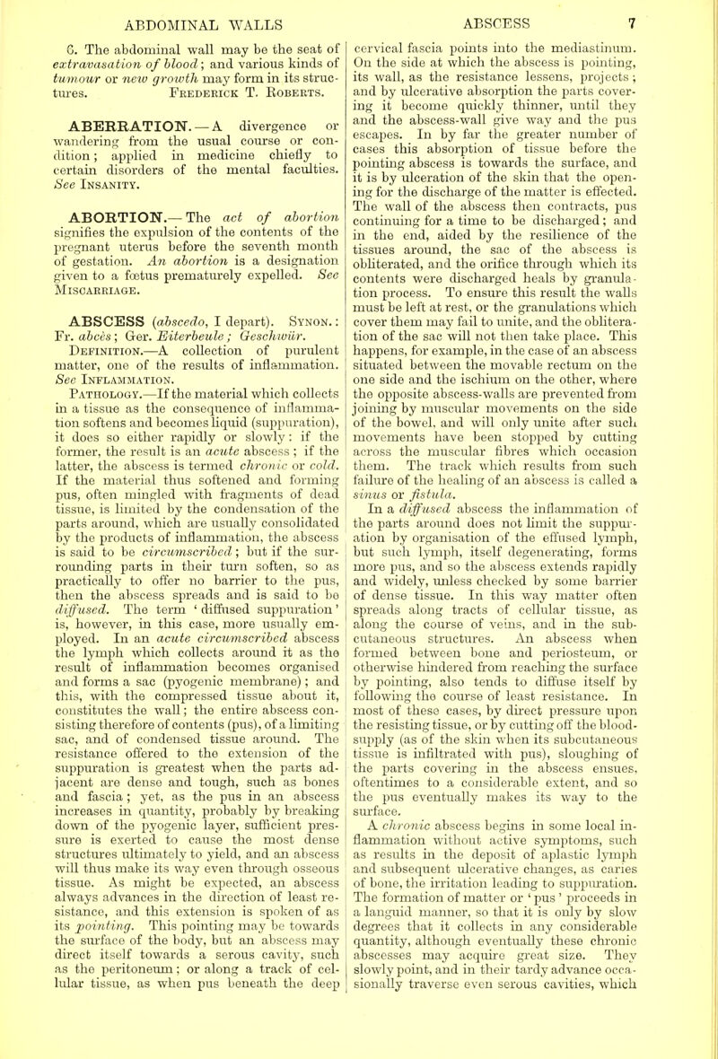 G. The abdominal wall may be the seat of extravasation of blood; and various kinds of tumour or neio growth may form in its struc- tures. Frederick T. Roberts. ABERRATION. —A divergence or wandering from the usual covirse or con- dition ; applied in medicine chiefly to certain disorders of the mental faculties. See Insanity. ABORTION.— The act of abortion signifies the expulsion of the contents of the pregnant uterus before the seventh month of gestation. An abortion is a designation given to a foetus prematurely expelled. See Miscarriage. ABSCESS (abscedo, I depart). Synon. : Fr. abces; Ger. Eiterbeule; Geschiviir. Definition.—A collection of purulent matter, one of the results of inflammation. Sec Inflammation. Pathology.—If the material which collects in a tissue as the consequence of inflamma- tion softens and becomes liquid (suppuration), it does so either rapidly or slowly: if the former, the result is an acute abscess ; if the latter, the abscess is termed chronic or cold. If the material thus softened and forming pus, often mingled with fragments of dead 1 tissue, is limited by the condensation of the parts around, which are usually consolidated by the products of inflammation, the abscess is said to be circumscribed; but if the sur- rounding parts in their turn soften, so as practically to offer no barrier to the pus, then the abscess spreads and is said to be diffused. The term ' diffused suppuration ' is, however, in this case, more usually em- ployed. In an acute circumscribed abscess ! the lymph which collects around it as the result of inflammation becomes organised and forms a sac (pyogenic membrane); and this, with the compressed tissue about it, j constitutes the wall; the entire abscess con- \ sisting therefore of contents (pus), of a limiting sac, and of condensed tissue around. The resistance offered to the extension of the [ suppuration is greatest when the parts ad- I jacent are dense and tough, such as bones and fascia; yet, as the pus in an abscess increases in quantity, probably by breaking down of the pyogenic layer, sufficient pres- sure is exerted to cause the most dense structures ultimately to yield, and an abscess will thus make its way even through osseous tissue. As might be expected, an abscess always advances in the direction of least re- sistance, and this extension is spoken of as its pointing. This pointing may be towards the surface of the body, but an abscess may direct itself towards a serous cavity, such as the peritoneum; or along a track of cel- lular tissue, as when pus beneath the deep cervical fascia points into the mediastinum. On the side at which the abscess is pointing, its wall, as the resistance lessens, projects; and by ulcerative absorption the parts cover- ing it become quickly thinner, until they and the abscess-wall give way and the pus escapes. In by far the greater number of cases this absorption of tissue before the pointing abscess is towards the surface, and it is by ulceration of the skin that the open- ing for the discharge of the matter is effected. The wall of the abscess then contracts, pus continuing for a time to be discharged; and in the end, aided by the resilience of the tissues around, the sac of the abscess is obliterated, and the orifice through which its contents were discharged heals by granula- tion process. To ensure this result the walls must be left at rest, or the granulations which cover them may fail to unite, and the oblitera- tion of the sac will not then take place. This happens, for example, in the case of an abscess situated between the movable rectum on the one side and the ischium on the other, where the opposite abscess-walls are prevented from joining by muscular movements on the side of the bowel, and will only unite after such movements have been stopped by cutting across the muscular fibres which occasion them. The track which results from such failure of the healing of an abscess is called a sinus or fistula. In a diffused abscess the inflammation of the parts around does not limit the suppur- ation by organisation of the effused lymph, but such lymph, itself degenerating, forms more pus, and so the abscess extends rapidly and widely, unless checked by some barrier of dense tissue. In this way matter often spreads along tracts of cellular tissue, as along the course of veins, and in the sub- cutaneous structures. An abscess when formed between bone and periosteum, or otherwise hindered from reaching the surface by pointing, also tends to diffuse itself by following the course of least resistance. In most of these cases, by direct pressure upon the resisting tissue, or by cutting off the blood- supply (as of the skin when its subcutaneous tissue is infiltrated with pus), sloughing of the parts covering in the abscess ensues, oftentimes to a considerable extent, and so the pus eventually makes its way to the surface. A chronic abscess begins in some local in- flammation without active symptoms, such as results in the deposit of aplastic lynrph and subsequent ulcerative changes, as caries of bone, the irritation leading to suppiuration. The formation of matter or ' pus ' proceeds in a languid manner, so that it is only by slow degrees that it collects in any considerable quantity, although eventually these chronic abscesses may acquire great size. They slowly point, and in their tardy advance occa- sionally traverse even serous cavities, which