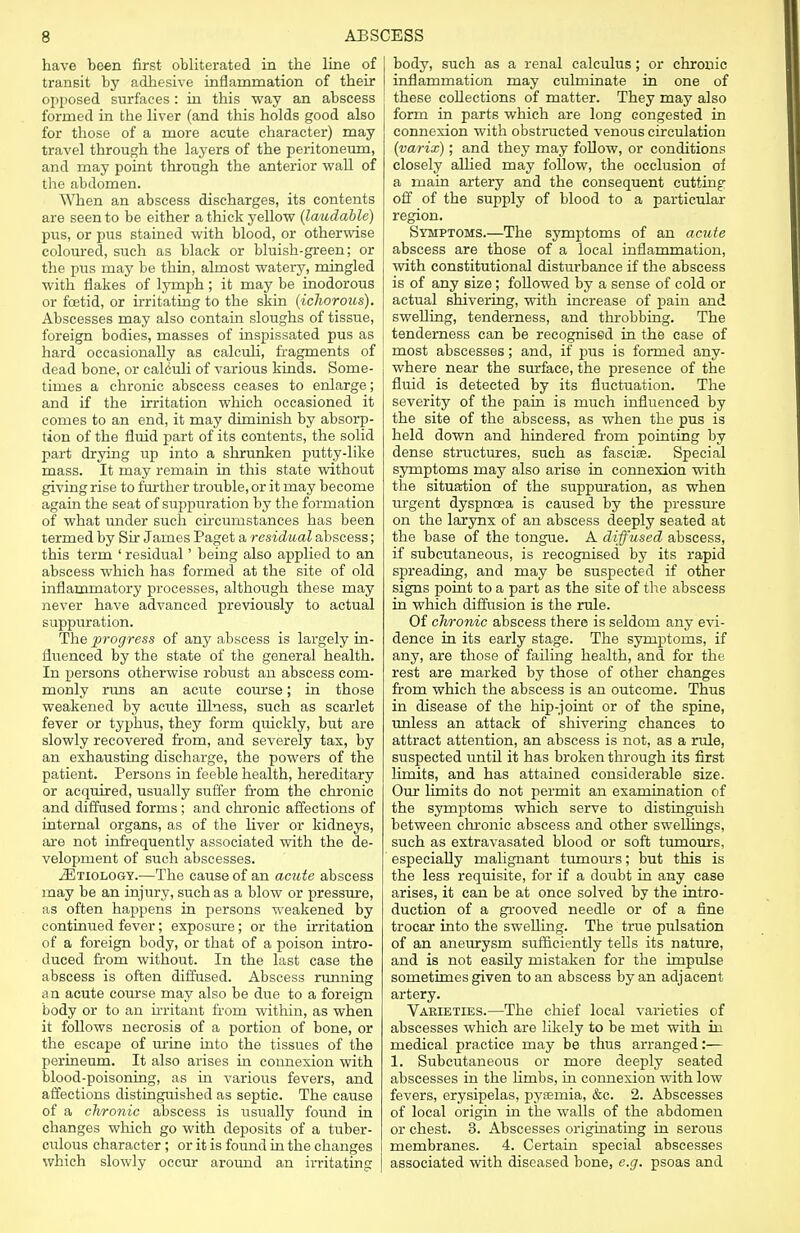 have been first obliterated in the line of transit by adhesive inflammation of their opposed surfaces: in this way an abscess formed in the liver (and this holds good also for those of a more acute character) may travel through the layers of the peritoneum, and may point through the anterior wall of the abdomen. When an abscess discharges, its contents are seen to be either a thick yellow (laudable) pus, or pus stained with blood, or otherwise coloured, such as black or bluish-green; or the pus may be thin, almost watery, mingled with flakes of lymph; it may be inodorous or foetid, or irritating to the skin (ichorous). Abscesses may also contain sloughs of tissue, foreign bodies, masses of inspissated pus as hard occasionally as calculi, fragments of dead bone, or calculi of various kinds. Some- times a chronic abscess ceases to enlarge; and if the irritation which occasioned it comes to an end, it may diminish by absorp- tion of the fluid part of its contents, the solid part drying up into a shrunken putty-like mass. It may remain in this state without giving rise to further trouble, or it may become again the seat of suppuration by the formation of what under such circumstances has been termed by Sir James Paget a residual abscess; this term ' residual' being also applied to an abscess which has formed at the site of old inflammatory processes, although these may never have advanced previously to actual suppuration. The progress of any abscess is largely in- fluenced by the state of the general health. In persons otherwise robust an abscess com- monly runs an acute course; in those weakened by acute illness, such as scarlet fever or typhus, they form quickly, but are slowly recovered from, and severely tax, by an exhausting discharge, the powers of the patient. Persons in feeble health, hereditary or acquired, usually suffer from the chronic and diffused forms; and chronic affections of internal organs, as of the liver or kidneys, are not infrequently associated with the de- velopment of such abscesses. 2Etiology.—The cause of an acute abscess may be an injury, such as a blow or pressure, as often happens in persons weakened by continued fever; exposure; or the irritation of a foreign body, or that of a poison intro- duced from without. In the last case the abscess is often diffused. Abscess running an acute course may also be due to a foreign body or to an irritant from within, as when it follows necrosis of a portion of bone, or the escape of urine into the tissues of the perineum. It also arises in connexion with blood-poisoning, as in various fevers, and affections distinguished as septic. The cause of a chronic abscess is usually found in changes which go with deposits of a tuber- culous character ; or it is found in the changes which slowly occur around an irritating body, such as a renal calculus; or chronic inflammation may culminate in one of these collections of matter. They may also form in parts which are long congested in connexion with obstructed venous circulation (varix); and they may follow, or conditions closely allied may follow, the occlusion of a main artery and the consequent cutting off of the supply of blood to a particular region. Symptoms.—The symptoms of an acute abscess are those of a local inflammation, with constitutional disturbance if the abscess is of any size ; followed by a sense of cold or actual shivering, with increase of pain and swelling, tenderness, and throbbing. The tenderness can be recognised in the case of most abscesses; and, if pus is formed any- where near the surface, the presence of the fluid is detected by its fluctuation. The severity of the pain is much influenced by the site of the abscess, as when the pus is held down and hindered from pointing by dense structures, such as fasciae. Special symptoms may also arise in connexion with the situation of the suppuration, as when urgent dyspnoea is caused by the pressure on the larynx of an abscess deeply seated at the base of the tongue. A diffused abscess, if subcutaneous, is recognised by its rapid spreading, and may be suspected if other signs point to a part as the site of the abscess in which diffusion is the rule. Of chronic abscess there is seldom any evi- dence in its early stage. The symptoms, if any, are those of failing health, and for the rest are marked by those of other changes from which the abscess is an outcome. Thus in disease of the hip-joint or of the spine, unless an attack of shivering chances to attract attention, an abscess is not, as a rule, suspected until it has broken through its first limits, and has attained considerable size. Our limits do not permit an examination of the symptoms which serve to distinguish between chronic abscess and other swellings, such as extravasated blood or soft tumours, especially malignant tumours; but this is the less requisite, for if a doubt in any case arises, it can be at once solved by the intro- duction of a grooved needle or of a fine trocar into the swelling. The true pulsation of an aneurysm sufficiently tells its nature, and is not easily mistaken for the impulse sometimes given to an abscess by an adjacent artery. Varieties.—The chief local varieties of abscesses which are likely to be met with in medical practice may be thus arranged:— 1. Subcutaneous or more deeply seated abscesses in the limbs, in connexion with low fevers, erysipelas, pysemia, &c. 2. Abscesses of local origin in the walls of the abdomen or chest. 3. Abscesses originating in serous membranes. 4. Certain special abscesses associated with diseased bone, e.g. psoas and