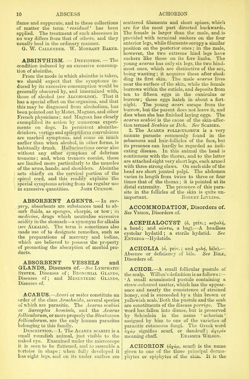 liame and suppurate, and to these collections of matter the term ' residual' has been applied. The treatment of such abscesses in no way differs from that of others, and they usually heal in the ordinary manner. G. W. Callender. W. Morrant Baker. ABSINTHISM. — Definition. — The condition induced by an excessive consump- tion of absinthe. From the mode in which absinthe is taken, we should expect that the symptoms in- duced by its excessive consumption would be generally obscured by, and intermixed with, those of alcohol (see Alcoholism). That it has a special effect on the organism, and that this may be diagnosed from alcoholism, has been pointed out by Motet, Magnan, and other French physicians; and Magnan has clearly exemplified its action by numerous experi- ments on dogs. In persistent absinthe- drinkers, vertigo and epileptiform convulsions are marked symptoms, and come on much earlier than when alcohol, in other forms, is habitually drunk. Hallucinations occur also without any other symptom of delirium tremens; and, when tremors coexist, these are limited more particularly to the muscles of the arms, hands, and shoulders. Absinthe acts chiefly on the cervical portion of the spinal cord, and this readily explains the special symptoms arising from its regular use in excessive quantities. John Curnow. ABSORBENT AGENTS. — In sur- gery, absorbents are substances used to ab- sorb fluids, as sponges, charpie, or tow; in medicine, drugs which neutralise excessive acidity in the stomach—a synonym for alkalis (see Alkalis). The term is sometimes also made use of to designate remedies, such as the preparations of mercury and iodine, which are believed to possess the property of promoting the absorption of morbid pro- ducts. ABSORBENT VESSELS and G-LANDS, Diseases of.—See Lymphatic System, Diseases of; Bronchial Glands, Diseases of; and Mesenteric Glands, Diseases of. ACARUS.—Acari or mites constitute an order of the class Arachnida, several species of which are parasitic. The Acarus scabiei or Sarcoptes hominis, and the Acarus folliculorum, or more properly the Steatozoon folliculorum, are the only human parasites belonging to this family. Description.—1. The Acarus scabiei is a small roundish animal, just visible to the naked eye. Examined under the microscope it is seen to be flattened, and to resemble a tortoise in shape; when fully developed it has eight legs, and on its under surface are scattered filaments and short spines, which are for the most part directed backwards. The female is larger than the male, and is provided with terminal suckers on the four anterior legs, while filaments occupy a similar position on the posterior ones; in the male, however, the two extreme hind legs have suckers like those on its fore limbs. The young acarus has only six legs, the two hind- most ones, which are distinctive of the sex, being wanting ; it acquires these after shed- ding its first skin. The male acarus lives near the surface of the skin, while the female burrows within the cuticle, and deposits from ten to fifteen eggs m the cuniculus or burrow; these eggs hatch in about a fort- night. The young acari escape from the burrow, but the parent does not leave it, and dies when she has finished laying eggs. The acarus scabiei is the cause of the skin-affec- tion termed Scabies or Itch. See Scabies. 2. The Acarus folliculorum is a very minute parasite commonly found in the sebaceous and hair-follicles of the face, but its presence can hardly be regarded as indi- cating disease. In this animal the head is continuous with the thorax, and to the latter are attached eight very short legs, each armed with three strong claws. On each side of the head are short jointed palpi. The abdomen varies in length from twice to three or four times that of the thorax ; it is pointed at its distal extremity. The presence of this para- site in the follicles of the skin is quite un- important. EOBERT LlVEING. ACCOMMODATION, Disorders of. See Vision, Disorders of. ACEPHALOCYST (&, priv.; wcpaX.?, a head; and Kvtms, a bag).—A headless cystolar hydatid; a sterile hydatid. See Entozoa—Hydatids. ACHOLIA (a, priv.; and xoA77> bile).— Absence or deficiency of bile. See Bile, Disorders of. ACHOR.—A small follicular pustule of the scalp. TViHan's definition is as follows :— ' A small acuminated pustule containing a straw-coloured matter, which has the appear- ance and nearly the consistence of strained honey, and is succeeded by a thin brown or yellowish scab.'Both the pustule and the scab are constituents of the disease porrigo. The word has fallen into disuse, but is preserved by Schonlein in the name ' achorion' assigned by him to one of the varieties of parasitic cutaneous fungi. The Greek word a^o>p signifies scurf, or dandruff; dxvpov meaning chaff. Erasmus Wilson. ACHORION (ax&>p, scurf) is the name given to one of the three principal dermo- phytes or epiphytes of the skin. It is the