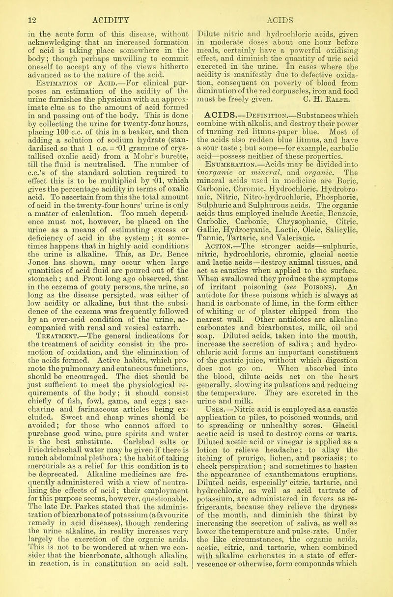 in the acute form of this disease, without acknowledging that an increased formation of acid is taking place somewhere in the body; though perhaps unwilling to commit oneself to accept any of the views hitherto advanced as to the nature of the acid. Estimation of Acid.—For clinical pur- poses an estimation of the acidity of the urine furnishes the physician with an approx- imate clue as to the amount of acid formed in and passing out of the body. This is done by collecting the urine for twenty-four hours, placing 100 c.c. of this in a beaker, and then adding a solution of sodium hydrate (stan- dardised so that 1 c.c. = *01 gramme of crys- tallised oxalic acid) from a Mohr's burette, till the fluid is neutralised. The number of c.c.'s of the standard solution required to effect this is to be multiplied by '01, which gives the percentage acidity in terms of oxalic acid. To ascertain from this the total amount of acid in the twenty-four hours' urine is only a matter of calculation. Too much depend- ence must not, however, be placed on the urine as a means of estimating excess or deficiency of acid in the system; it some- times happens that in highly acid conditions the urine is alkaline. This, as Dr. Bence Jones has shown, may occur when large quantities of acid fluid are poured out of the stomach; and Prout long ago observed, that in the eczema of gouty persons, the urine, so long as the disease persisted, was either of low acidity or alkaline, but that the subsi- dence of the eczema was frequently followed by an over-acid condition of the urine, ac- companied with renal and vesical catarrh. Treatment.—The general mdications for the treatment of acidity consist in the pro- motion of oxidation, and the elimination of the acids formed. Active habits, which pro- mote the pulmonary and cutaneous functions, shoidd be encouraged. The diet should be just sufficient to meet the physiological re- quirements of the body; it should consist chiefly of fish, fowl, game, and eggs; sac- charine and farinaceous articles being ex- cluded. Sweet and cheap wines should be avoided; for those who cannot afford to purchase good wine, pure spirits and water is the best substitute. Carlsbad salts or Friedrichschall water may be given if there is much abdominal plethora; the habit of taking mercurials as a relief for this condition is to be deprecated. Alkaline medicines are fre- quently administered with a view of neutra- lising the effects of acid; their employment for this purpose seems, however, questionable. The late Dr. Parkes stated that the adminis- tration of bicarbonate of potassium (a favourite remedy in acid diseases), though rendering the urine alkaline, in reality increases very largely the excretion of the organic acids. This is not to be wondered at when we con- sider that the bicarbonate, although alkaline in reaction, is in constitution an acid salt. Dilute nitric and hydrochloric acids, given in moderate doses about one hour before meals, certainly have a powerful oxidising effect, and diminish the quantity of uric acid excreted in the urine. In cases where the acidity is manifestly due to defective oxida- tion, consequent on poverty of blood from diminution of the red corpuscles, iron and food must be freely given. C. H. Ealfe. ACIDS.—Definition.—Substances which combine with alkalis, and destroy their power of turning red litmus-paper blue. Most of the acids also redden blue litmus, and have a sour taste ; but some—for example, carbolic acid—possess neither of these properties. Enumeration.—Acids may be divided into inorganic or mineral, and organic. The mineral acids used in medicine are Boric, Carbonic, Chromic, Hydrochloric, Hydrobro- mic, Nitric, Nitro-hydrochloric, Phosphoric, Sulphuric and Sulphurous acids. The organic acids thus employed include Acetic, Benzoic, Carbolic, Carbonic, Chrysophanic, Citric. Gallic, Hydrocyanic, Lactic, Oleic, Salicylic, Tannic, Tartaric, and Valerianic. Action.—The stronger acids—sulphuric, nitric, hydrochloric, chromic, glacial acetic and lactic acids—destroy animal tissues, and act as caustics when apphed to the surface. When swallowed they produce the symptoms of irritant poisoning (see Poisons). An antidote for these poisons which is always at hand is carbonate of lime, in the form either of whiting or of plaster chipped from the nearest wall. Other antidotes are alkaline carbonates and bicarbonates, milk, oil and soap. Diluted acids, taken into the mouth, increase the secretion of saliva ; and hydro- chloric acid forms an important constituent of the gastric juice, without which digestion does not go on. When absorbed into the blood, dilute acids act on the heart generally, slowing its pulsations and reducing the temperature. They are excreted in the urine and milk. Uses.—Nitric acid is employed as a caustic application to piles, to poisoned wounds, and to spreading or unhealthy sores. Glacial acetic acid is used to destroy corns or warts. Diluted acetic acid or vinegar is applied as a lotion to relieve headache; to allay the itching of prurigo, lichen, and psoriasis; to check perspiration; and sometimes to hasten the appearance of exanthematous eruptions. Diluted acids, especially' citric, tartaric, and hydrochloric, as well as acid tartrate of potassium, are administered in fevers as re- frigerants, because they relieve the dryness of the mouth, and diminish the thirst by increasing the secretion of saliva, as well as lower the temperature and pulse-rate. Under the like circumstances, the organic acids, acetic, citric, and tartaric, when combined with alkaline carbonates in a state of effer- vescence or otherwise, form compounds which