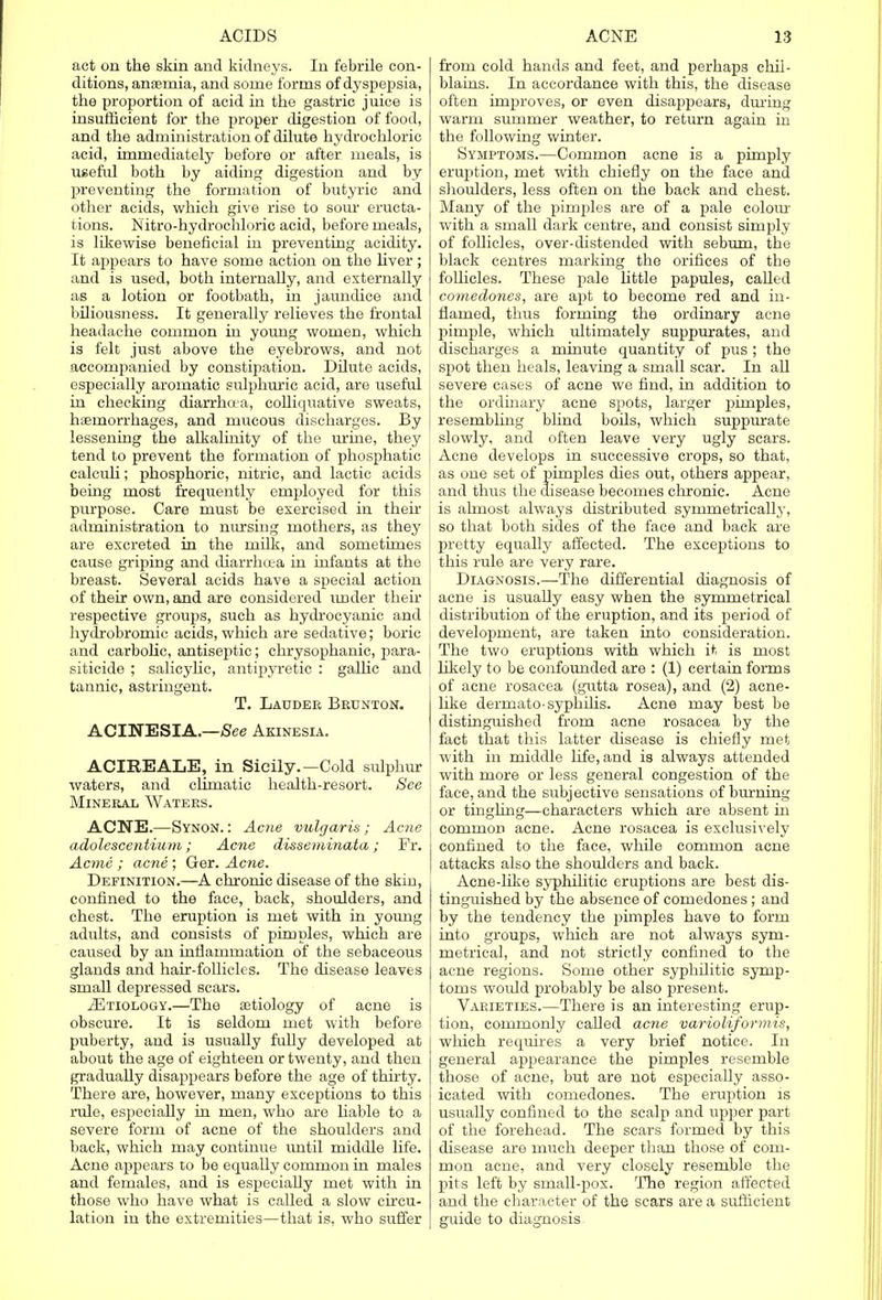 act on the skin and kidneys. In febrile con- ditions, anaemia, and some forms of dyspepsia, the proportion of acid in the gastric juice is insufficient for the proper digestion of food, and the administration of dilute hydrochloric acid, immediately before or after meals, is useful both by aiding digestion and by preventing the formation of butyric and other acids, which give rise to sour eructa- tions. Nitro-hydrochloric acid, before meals, is likewise beneficial in preventing acidity. It appears to have some action on the liver; and is used, both internally, and externally as a lotion or footbath, in jaundice and biliousness. It generally relieves the frontal headache common in young women, which is felt just above the eyebrows, and not accompanied by constipation. Dilute acids, especially aromatic sulphuric acid, are useful in checking diarrhoea, colliquative sweats, haemorrhages, and mucous discharges. By lessening the alkalinity of the urine, they tend to prevent the formation of phosphatic calculi; phosphoric, nitric, and lactic acids being most frequently employed for this purpose. Care must be exercised in their administration to nursing mothers, as they are excreted in the milk, and sometimes cause griping and diarrhoea in infants at the breast. Several acids have a special action of their own, and are considered under their respective groups, such as hydrocyanic and hydrobromic acids, which are sedative; boric and carbolic, antiseptic; chrysophanic, para- siticide ; salicylic, antipyretic : gallic and tannic, astringent. T. Lauder Brunton. ACINESIA.—See Akinesia. ACIREALE, in Sicily.—Cold sulphur waters, and climatic health-resort. See Mineral Waters. ACNE.—Synon.: Acne vulgaris; Acne adolescentium; Acne disseminata; Fr. Acme ; acne ; Ger. Acne. Definition.—A chronic disease of the skin, confined to the face, back, shoulders, and chest. The eruption is met with in young adults, and consists of pimples, which are caused by an inflammation of the sebaceous glands and hair-follicles. The disease leaves small depressed scars. 2Etiology.—The aetiology of acne is obscure. It is seldom met with before puberty, and is usually fully developed at about the age of eighteen or twenty, and then gradually disappears before the age of thirty. There are, however, many exceptions to this rule, especiaUy in men, who are liable to a severe form of acne of the shoulders and back, which may continue until middle life. Acne appears to be equally common in males and females, and is especiaUy met with in those who have what is called a slow circu- lation in the extremities—that is, who suffer from cold hands and feet, and perhaps chil- blains. In accordance with this, the disease often improves, or even disappears, dming warm summer weather, to return again in the following winter. Symptoms.—Common acne is a pimply eruption, met with chiefly on the face and shoulders, less often on the back and chest. Many of the pimples are of a pale colour with a small dark centre, and consist simply of follicles, over-distended with sebum, the black centres marking the orifices of the follicles. These pale little papules, called comedones, are apt to become red and in- flamed, thus forming the ordinary acne pimple, which ultimately suppurates, and discharges a minute quantity of pus; the spot then heals, leaving a small scar. In all severe cases of acne we find, in addition to the ordinary acne spots, larger pimples, resembling blind boils, which suppurate slowly, and often leave very ugly scars, j Acne develops in successive crops, so that, , as one set of pimples dies out, others appear, and thus the disease becomes chronic. Acne is almost always distributed symmetrically, so that both sides of the face and back are pretty equally affected. The exceptions to this rule are very rare. Diagnosis.—The differential diagnosis of acne is usually easy when the symmetrical distribution of the eruption, and its period of development, are taken into consideration. The two eruptions with which it is most likely to be confounded are : (1) certain forms of acne rosacea (gutta rosea), and (2) acne- like derrnato-syphilis. Acne may best be distinguished from acne rosacea by the fact that this latter disease is chiefly met with in middle life, and is always attended with more or less general congestion of the face, and the subjective sensations of burning or tingling—characters which are absent in common acne. Acne rosacea is exclusively confined to the face, while common acne attacks also the shoulders and back. Acne-like syphilitic eruptions are best dis- tinguished by the absence of comedones ; and by the tendency the pimples have to form into groups, which are not always sym- metrical, and not strictly confined to the acne regions. Some other syphilitic symp- toms would probably be also present. Varieties.—There is an interesting erup- tion, commonly called acne varioliformis, which recjuires a very brief notice. In general appearance the pimples resemble those of acne, but are not especially asso- icated with comedones. The eruption is usually confined to the scalp and upper part of the forehead. The scars formed by this disease are much deeper than those of com- mon acne, and very closely resemble the pits left by small-pox. The region affected and the character of the scars are a sufficient guide to diagnosis.