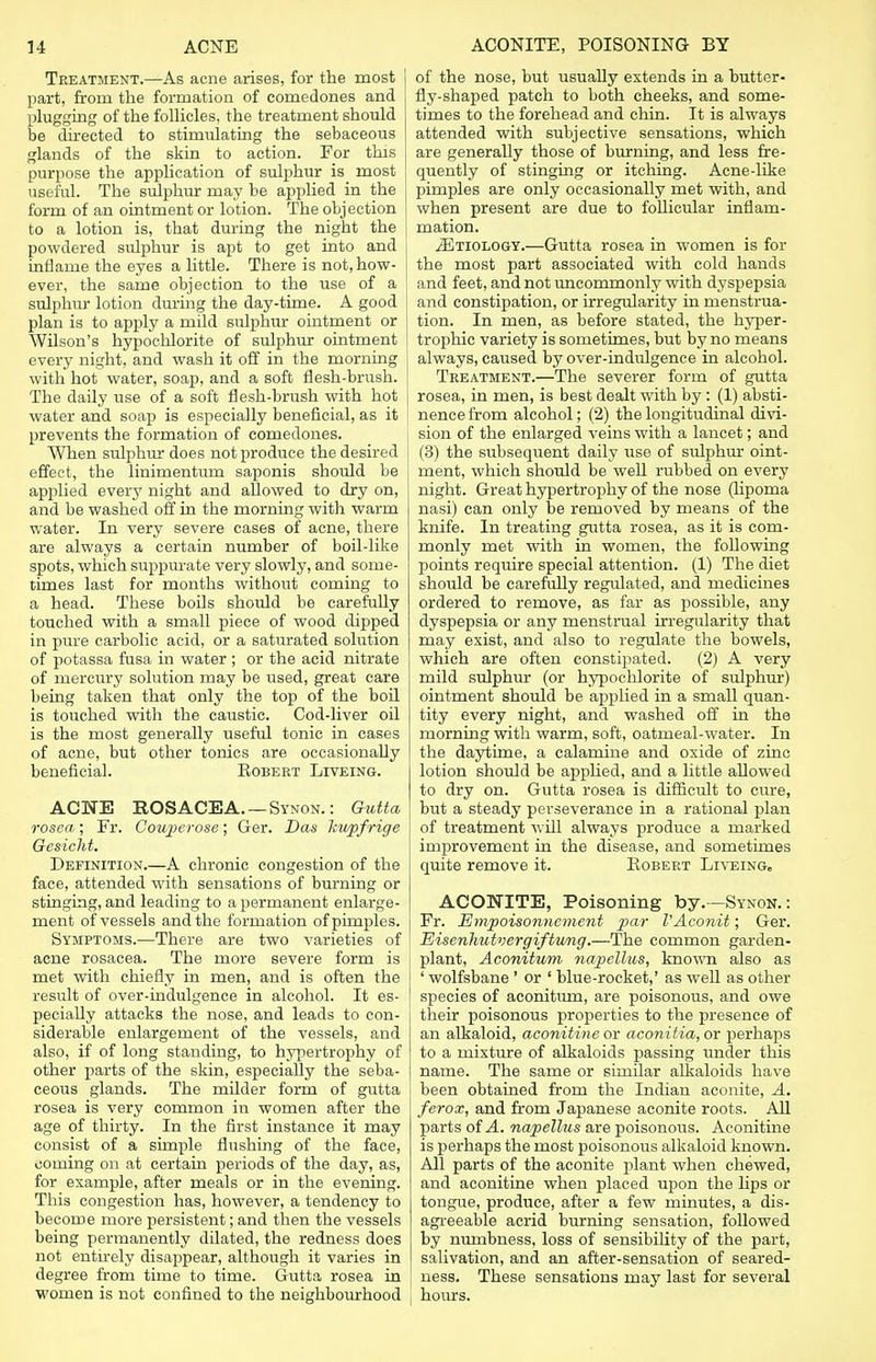 Treatment.—As acne arises, for the most part, from the formation of comedones and plugging of the follicles, the treatment should be directed to stimulating the sebaceous glands of the skin to action. For this purpose the application of sulphur is most useful. The sulphur may be applied in the form of an ointment or lotion. The objection to a lotion is, that during the night the powdered sulphur is apt to get into and inflame the eyes a little. There is not, how- ever, the same objection to the use of a sulphur lotion during the day-time. A good plan is to apply a mild sulphur ointment or Wilson's hypochlorite of sulphur ointment every night, and wash it off in the morning with hot water, soap, and a soft flesh-brush. The daily use of a soft flesh-brush with hot water and soap is especially beneficial, as it prevents the formation of comedones. When sulphur does not produce the desired effect, the linimentum saponis should be applied every night and allowed to dry on, and be washed off in the morning with warm water. In very severe cases of acne, there are always a certain number of boil-like spots, which suppurate very slowly, and some- times last for months without coming to a head. These boils should be carefully touched with a small piece of wood dipped in pure carbolic acid, or a saturated solution of potassa fusa in water ; or the acid nitrate of mercury solution may be used, great care being taken that only the top of the boil is touched with the caustic. Cod-liver oil is the most generally useful tonic in cases of acne, but other tonics are occasionally beneficial. Robert Liveing. ACNE ROSACEA. — Synon. : Gutta rosea; Fr. Oouperose; Ger. Das kupfrige Gesicht. Definition.—A chronic congestion of the face, attended with sensations of burning or stinging, and leading to a permanent enlarge- ment of vessels and the formation of pimples. Symptoms.—There are two varieties of acne rosacea. The more severe form is met with chiefly in men, and is often the result of over-indulgence in alcohol. It es- pecially attacks the nose, and leads to con- siderable enlargement of the vessels, and also, if of long standing, to hypertrophy of other parts of the skin, especially the seba- ceous glands. The milder form of gutta rosea is very common in women after the age of thirty. In the first instance it may consist of a simple flushing of the face, coming on at certain periods of the day, as, for example, after meals or in the evening. This congestion has, however, a tendency to become more persistent; and then the vessels being permanently dilated, the redness does not entirely disappear, although it varies in degree from time to time. Gutta rosea in women is not confined to the neighbourhood of the nose, but usually extends in a butter- fly-shaped patch to both cheeks, and some- times to the forehead and chin. It is always attended with subjective sensations, which are generally those of burning, and less fre- quently of stinging or itching. Acne-like | pimples are only occasionally met with, and when present are due to follicular inflam- mation. .ZEtiology.—Gutta rosea in women is for the most part associated with cold hands and feet, and not uncommonly with dyspepsia and constipation, or irregularity in menstrua- tion. In men, as before stated, the hyper- trophic variety is sometimes, but by no means | always, caused by over-indulgence in alcohol. Treatment.—The severer form of gutta rosea, in men, is best dealt with by : (1) absti- nence from alcohol; (2) the longitudinal divi- i sion of the enlarged veins with a lancet; and (3) the subsequent daily use of sulphur oint- ment, which should be well rubbed on every night. Great hypertrophy of the nose (lipoma nasi) can only be removed by means of the knife. In treating gutta rosea, as it is com- monly met with in women, the following points require special attention. (1) The diet should be carefully regulated, and medicines ordered to remove, as far as possible, any dyspepsia or any menstrual irregularity that may exist, and also to regulate the bowels, which are often constipated. (2) A very mild sulphur (or hypochlorite of sulphur) ointment should be applied in a small quan- tity every night, and washed off in the morning with warm, soft, oatmeal-water. In the daytime, a calamine and oxide of zinc lotion should be applied, and a little allowed to dry on. Gutta rosea is difficult to cure, but a steady perseverance in a rational plan of treatment will always produce a marked improvement in the disease, and sometimes quite remove it. Robert Liveing, ACONITE, Poisoning by.—Synon.: Fr. Empoisonnement par VAconit; Ger. Eiserihutvergiftwig.—The common garden- plant, Aconitum napellus, known also as ' wolfsbane ' or ' blue-rocket,' as well as other species of aconitum, are poisonous, and owe their poisonous properties to the presence of an alkaloid, aconitine or aconitia, or perhaps to a mixture of alkaloids passing under this name. The same or similar alkaloids have been obtained from the Indian aconite, A. ferox, and from Japanese aconite roots. All parts of A. napellus are poisonous. Aconitine is perhaps the most poisonous alkaloid known. All parts of the aconite plant when chewed, and aconitine when placed upon the lips or tongue, produce, after a few minutes, a dis- agreeable acrid burning sensation, followed by numbness, loss of sensibility of the part, salivation, and an after-sensation of seared- ness. These sensations may last for several hours.