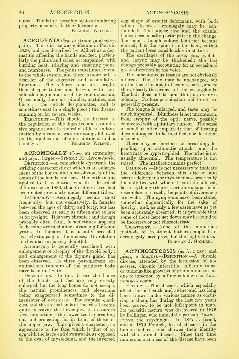 ounce. The latter, possibly by its stimulating property, also arrests their formation. Erasmus Wilson. ACRODYNTA (aKpos, extreme; and 68vvt), pain).—This disease was epidemic in Paris in 1828, and was described by Alibert as a der- matitis affecting the hands and feet, particu- larly the palms and soles, accompanied with burning heat, stinging and smarting pains, and numbness. The pains sometimes extend to the whole system, and there is more or less disorder of the digestive and assimilative functions. The redness is at first bright, then deeper tinted and brown, with con- siderable pigmentation of the rete mucosuni. Occasionally there are pimples, pustules, and blisters; the cuticle desquamates, and is sometimes cast in a single piece ; the disease running on for several weeks. Treatment.—This should be directed to the regulation of the digestive and assimila- tive organs; and to the relief of local inflam- mation by means of water-dressing, followed by the application of zinc ointment and a bandage. Erasmus Wilson. ACROMEGALY (Ikpov, an extremity; and fxeyas, large).—Synon. : Fr. Acromegalic. Definition.—A remarkable dyscrasia, the striking characteristic of which is an enlarge- ment of the bones, and most obviously of the bones of the hands and feet. Hence the name applied to it by Marie, who first described the disease in 1880, though other cases had been noted previously under different titles. Pathology. — Acromegaly occurs most frequently, but not exclusively, in females between the ages of thirty and forty, but has been observed as early as fifteen and as late as forty-eight. It is very chronic ; and though probably often fatal, it sometimes appears to become arrested after advancing for some years. In females it is usually preceded by early stoppage of the menses. Its relation to rheumatism is very doubtful. Acromegaly is generally associated with enlargement or atrophy of the thyroid body; and enlargement of the thymus gland has been observed. In three post-mortem ex- aminations tumours of the pituitary body have been met with. Description.—In this disease the bones of the hands and feet are very greatly enlarged, but the long bones do not escape, the natural prominences and elevations being exaggerated sometimes to the di- mensions of exostoses. The scapulae, clavi- cles, and the sternal ends of the ribs become quite massive; the lower jaw also assumes vast proportions, the lower teeth spreading out and projecting far in front of those of the upper jaw. This gives a characteristic appearance to the face, which is that of an egg with the large end downwards, as opposed to the oval of myxoedema, and the inverted egg shape of osteitis deformans, with both which diseases acromegaly may be con- founded. The upper jaw and the cranial bones occasionally participate in the change. The bones, though enlarged, do not become curved; but the spine is often bent, so that the patient loses considerably in stature. The cartilages of the nose, ears, eyelids, i and larynx may be thickened; the last change probably accounting for an occasional great alteration in the voice. The subcutaneous tissues are not obviously altered. The skin may be unchanged, but on the face it is apt to become coarse, and to show clearly the orifices of the sweat-glands. The hair does not become thin, as in myx- cedema. Profuse perspiration and thirst are generally present. The tongue is enlarged, and taste may be much impaired. Blindness is not uncommon, from atrophy of the optic nerve, possibly connected with a pituitary tumour. The sense of smell is often impaired; that of hearing does not appear to be modified, nor does that of touch. There may be shortness of breathing, de- pending upon asthmatic attacks, and the heart maybe hypertrophied. The urine is not usually abnormal. The temperature is not raised. The intellect remains perfect. Diagnosis.—It is not necessary to indicate the difference between this disease and osteitis deformans or myxcedema—practically the only two with which it can be confused, because, though there is certainly a superficial resemblance to each, the points of divergence are wide. The symptoms have been stated somewhat dogmatically for the sake of brevity ; and, as only a few cases have as yet been accurately observed, it is probable that some of those here set down may be found to be incorrect or not characteristic. Treatment. — None of the numerous methods of treatment hitherto applied in acromegaly have proved of the slightest use. ElCKMAN J. GODLEE. ACTINOMYCOSIS (aw/r, a ray; and jxvKr)s, a fungus).—Definition.—A chronic disease, attended by the formation of ab- scesses, chronic interstitial inflammations, or tumour-like growths of granulation-tissue, due to infection by a fungus known as Acti- nomyces bovis. History.—This disease, which especially affects horned cattle and swine, and has long been known under various names as occur- ring in them, has during the last few years been proved to be not infrequent in man. Its parasitic nature was discovered in 1876 by Bollinger, who named the parasite Actino- myces, the ray-fungus. In 1877 J. Israel, and in 1879 Ponfick, described cases in the human subject, and showed then- identity with the animal disease. Since that time numerous instances of the disease have been