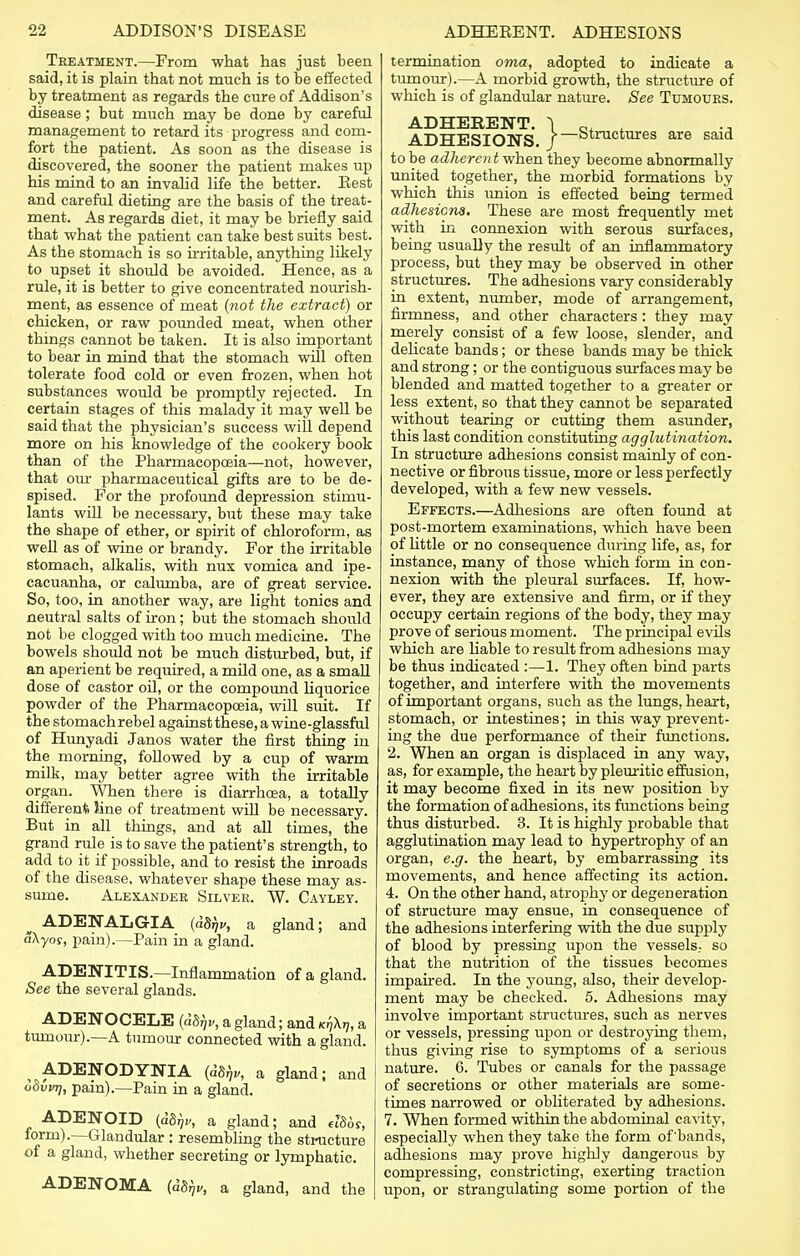 Treatment.—From what has just been said, it is plain that not much is to be effected by treatment as regards the cure of Addison's disease; but much may be done by careful management to retard its progress and com- fort the patient. As soon as the disease is discovered, the sooner the patient makes up his mind to an invalid life the better. Eest and careful dieting are the basis of the treat- ment. As regards diet, it may be briefly said that what the patient can take best suits best. As the stomach is so irritable, anything likely to upset it should be avoided. Hence, as a rule, it is better to give concentrated nourish- ment, as essence of meat (not the extract) or chicken, or raw pounded meat, when other things cannot be taken. It is also important to bear in mind that the stomach will often tolerate food cold or even frozen, when hot substances would be promptly rejected. In certain stages of this malady it may well be said that the physician's success will depend more on his knowledge of the cookery book than of the Pharmacopoeia—not, however, that our pharmaceutical gifts are to be de- spised. For the profound depression stimu- lants will be necessary, but these may take the shape of ether, or spirit of chloroform, as well as of wine or brandy. For the irritable stomach, alkalis, with nux vomica and ipe- cacuanha, or calumba, are of great service. So, too, in another way, are light tonics and neutral salts of iron; but the stomach should not be clogged with too much medicine. The bowels should not be much disturbed, but, if an aperient be required, a mild one, as a small dose of castor oil, or the compound liquorice powder of the Pharmacopoeia, will suit. If the stomach rebel against these, a wine-glassful of Hunyadi Janos water the first thing iu the morning, followed by a cup of warm milk, may better agree with the irritable organ. When there is diarrhoea, a totally different line of treatment will be necessary. But in all things, and at all times, the grand rule is to save the patient's strength, to add to it if possible, and to resist the inroads of the disease, whatever shape these may as- sume. Alexander Silver. W. Cayley. ^ ADENALGIA (idfa a gland; and a\yos, pain).—Pain in a gland. ADENITIS.—Inflammation of a gland. See the several glands. ADENOCELE (dbfju, a gland; and ^X.;, a tumour).—A tumour connected with a gland. t ADENODYNIA (d%, a gland; and odvvrj, pain).—Pain in a gland. ADENOID (a8^, a gland; and el86s, form).—Glandular : resembling the structure of a gland, whether secreting or lymphatic. ADENOMA (as^, a gland, and the termination oma, adopted to indicate a tumour).—A morbid growth, the structure of which is of glandular nature. See Tumours. ;.}- -Structures are said ADHEEENT. ADHESIONS. to be adherent when they beeome abnormally united together, the morbid formations by which this union is effected being termed adhesions. These are most frequently met with in connexion with serous surfaces, being usually the result of an inflammatory process, but they may be observed in other structures. The adhesions vary considerably in extent, number, mode of arrangement, firmness, and other characters: they may merely consist of a few loose, slender, and delicate bands; or these bands may be thick and strong; or the contiguous surfaces may be blended and matted together to a greater or less extent, so that they cannot be separated without tearing or cutting them asunder, this last condition constituting agglutination. In structure adhesions consist mainly of con- nective or fibrous tissue, more or less perfectly developed, with a few new vessels. Effects.—Adhesions are often found at post-mortem examinations, which have been of little or no consequence during life, as, for instance, many of those which form in con- nexion with the pleural surfaces. If, how- ever, they are extensive and firm, or if they occupy certain regions of the body, they may prove of serious moment. The principal evils which are liable to result from adhesions may be thus indicated :—1. They often bind parts together, and interfere with the movements of important organs, such as the lungs, heart, stomach, or intestines; in this way prevent- ing the due performance of their functions. 2. When an organ is displaced in any way, as, for example, the heart by pleuritic effusion, it may become fixed in its new position by the formation of adhesions, its functions being thus disturbed. 3. It is highly probable that agglutination may lead to hypertrophy of an organ, e.g. the heart, by embarrassing its movements, and hence affecting its action. 4. On the other hand, atrophy or degeneration of structure may ensue, in consequence of the adhesions interfering with the due supply of blood by pressing upon the vessels., so that the nutrition of the tissues becomes impaired. In the young, also, their develop- ment may be checked. 5. Adhesions may involve important structures, such as nerves or vessels, pressing upon or destroying them, thus giving rise to symptoms of a serious nature. 6. Tubes or canals for the passage of secretions or other materials are some- times narrowed or obliterated by adhesions. 7. When formed within the abdominal cavity, especially when they take the form of bands, adhesions may prove highly dangerous by compressing, constricting, exerting traction upon, or strangulating some portion of the