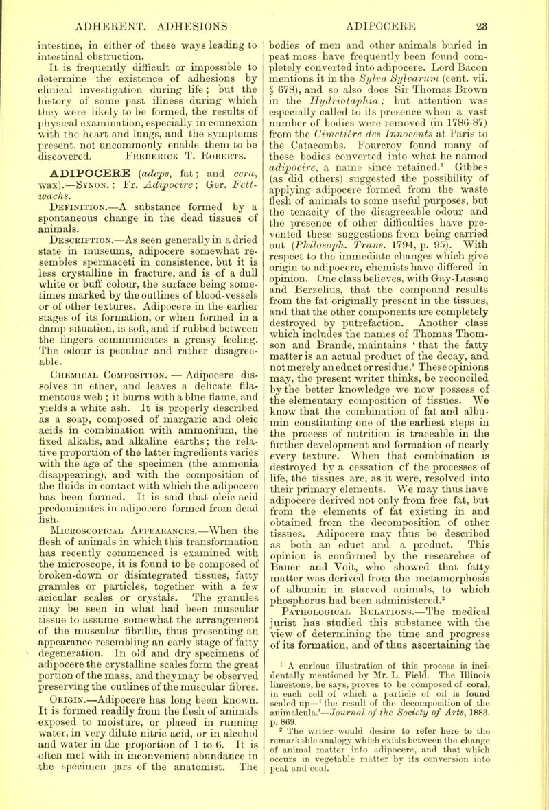 intestine, in either of these ways leading to intestinal obstruction. It is frequently difficult or impossible to determine the existence of adhesions by clinical investigation during life; but the history of some past illness during which they were likely to be formed, the results of physical examination, especially in connexion with the heart and lungs, and the symptoms present, not uncommonly enable them to be discovered. Frederick T. Roberts. ADIPOCEKE (adeps, fat; and cera, wax).—Synon. : Fr. Adipocire; Ger. Fett- wachs. Definition.—A substance formed by a spontaneous change in the dead tissues of animals. Description.—As seen generally in a dried state in museums, adipocere somewhat re- sembles spermaceti in consistence, but it is less crystalline in fracture, and is of a dull white or buff colour, the surface being some- times marked by the outlines of blood-vessels or of other textures. Adipocere in the earlier stages of its formation, or when formed in a damp situation, is soft, and if rubbed between the ringers communicates a greasy feeling. The odour is peculiar and rather disagree- able. Chemical Composition. — Adipocere dis- solves in ether, and leaves a delicate fila- mentous web ; it burns with a blue flame, and yields a white ash. It is properly described as a soap, composed of margaric and oleic acids in combination with ammonium, the fixed alkalis, and alkaline earths; the rela- tive proportion of the latter ingredients varies with the age of the specimen (the ammonia disappearing), and with the composition of the fluids in contact with which the adipocere has been formed. It is said that oleic acid predominates in adipocere formed from dead fish. Microscopical Appearances.—When the flesh of animals in which this transformation has recently commenced is examined with the microscope, it is found to be composed of broken-down or disintegrated tissues, fatty granules or particles, together with a few acicular scales or crystals. The granules may be seen in what had been muscular tissue to assume somewhat the arrangement of the muscular fibrillse, thus presenting an appearance resembling an early stage of fatty degeneration. In old and dry specimens of adipocere the crystalline scales form the great portion of the mass, and they may be observed preserving the outlines of the muscular fibres. Origin.—Adipocere has long been known. It is formed readily from the flesh of animals exposed to moisture, or placed in running water, in very dilute nitric acid, or in alcohol and water in the proportion of 1 to 6. It is often met with in inconvenient abundance in the specimen jars of the anatomist. The bodies of men and other animals buried in peat moss have frequently been found com- pletely converted into adipocere. Lord Bacon mentions it in the Sylva SyVoa/rwm (cent. vii. § 678), and so also does Sir Thomas Brown in the Hydriotaphia; but attention was especially called to its presence when a vast number of bodies were removed (in 1786-87) from the Gimetiere des Innocents at Paris to the Catacombs. Fourcroy found many of these bodies converted into what he named adipocire, a name since retained.' Gibbes (as did others) suggested the possibility of applying adipocere formed from the waste flesh of animals to some useful purposes, but the tenacity of the disagreeable odour and the presence of other difficulties have pre- vented these suggestions from being carried out (Philosoph. Trans. 1794, p. 95). With respect to the immediate changes which give origin to adipocere, chemists have differed in opinion. One class believes, with Gay-Lussac and Berzelius, that the compound results from the fat originally present in the tissues, and that the other components are completely destroyed by putrefaction. Another class which includes the names of Thomas Thom- son and Brande, maintains ' that the fatty matter is an actual product of the decay, and not merely an educt or residue.' These opinions may, the present writer thinks, be reconciled by the better knowledge we now possess of the elementary composition of tissues. We know that the combination of fat and albu- min constituting one of the earliest steps in the process of nutrition is traceable in the further development and formation of nearly every texture. When that combination is destroyed by a cessation cf the processes of life, the tissues are, as it were, resolved into their primary elements. We may thus have adipocere derived not only from free fat, but from the elements of fat existing in and obtained from the decomposition of other tissues. Adipocere may thus be described as both an educt and a product. This opinion is confirmed by the researches of Bauer and Voit, who showed that fatty matter was derived from the metamorphosis of albumin in starved animals, to which phosphorus had been administered.2 Pathological Relations.—The medical jurist has studied this substance with the view of determining the time and progress of its formation, and of thus ascertaining the 1 A curious illustration of this process is inci- dentally mentioned by Mr. L. Field. The Illinois limestone, he says, proves to be composed of coral, in each cell of which a particle of oil is found sealed up—' the result of the decomposition of the animalcula.'—Journal of the Society of Arts, 1883. p. 869. 2 The writer would desire to refer here to the remarkable analogy which exists between the change of animal matter into adipocere, and that which occurs in vegetable matter by its conversion into peat and coal.