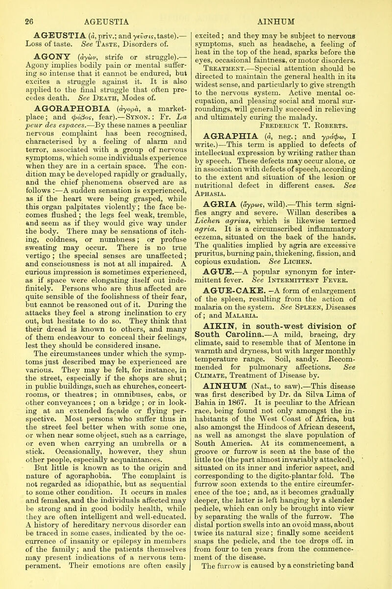 AGEUSTIA (a, priv.; and yevais,taste).— Loss of taste. See Taste, Disorders of. AGONY (dyoov, strife or struggle).— Agony implies bodily pain or mental suffer- ing so intense that it cannot be endured, but excites a struggle against it. It is also applied to the final struggle that often pre- cedes death. See Death, Modes of. AGORAPHOBIA (dyopa, a market- place; and <p6fios, fear).—Synon. : Fr. La peur des espaces.—By these names a peculiar nervous complaint has been recognised, characterised by a feeling of alarm and terror, associated with a group of nervous symptoms, which some individuals experience when they are in a certain space. The con- dition may be developed rapidly or gradually, and the chief phenomena observed are as follows :—A sudden sensation is experienced, as if the heart were being grasped, while this organ palpitates violently; the face be- comes flushed; the legs feel weak, tremble, and seem as if they would give way under the body. There may be sensations of itch- ing, coldness, or numbness; or profuse sweating may occur. There is no true vertigo ; the special senses are unaffected; and consciousness is not at all impaired. A curious impression is sometimes experienced, as if space were elongating itself out inde- finitely. Persons who are thus affected are quite sensible of the foolishness of their fear, but cannot be reasoned out of it. During the attacks they feel a strong inclination to cry out, but hesitate to do so. They think that their dread is known to others, and many of them endeavour to conceal their feelings, lest they should be considered insane. The circumstances under which the symp- toms just described may be experienced are various. They may be felt, for instance, in the street, especially if the shops are shut; in public buildings, such as churches, concert- rooms, or theatres; in omnibuses, cabs, or other conveyances ; on a bridge ; or in look- ing at an extended facade or flying per- spective. Most persons who suffer thus in the street feel better when with some one, or when near some object, such as a carriage, or even when carrying an umbrella or a stick. Occasionally, however, they shun other people, especially acquaintances. But little is known as to the origin and nature of agoraphobia. The complaint is not regarded as idiopathic, but as sequential to some other condition. It occurs in males and females, and the individuals affected may be strong and in good bodily health, while they are often intelligent and well-educated. A history of hereditary nervous disorder can be traced in some cases, indicated by the oc- currence of insanity or epilepsy in members of the family; and the patients themselves may present indications of a nervous tem- perament. Their emotions are often easily excited; and they may be subject to nervous symptoms, such as headache, a feeling of heat in the top of the head, sparks before the eyes, occasional faintness, or motor disorders. Treatment.—Special attention should be directed to maintain the general health in its widest sense, and particularly to give strength to the nervous system. Active mental oc- cupation, and pleasing social and moral sur- roundings, will generally succeed in relieving and ultimately curing the malady. Frederick T. Koberts. AGRAPHIA (a, neg.; and ypaqba, I write.)—This term is applied to defects of intellectual expression by writing rather than by speech. These defects may occur alone, or in association with defects of speech, according to the extent and situation of the lesion or nutritional defect in different cases. See Aphasia. AGRIA (aypuis, wild).—This term signi- fies angry and severe. Willan describes a Lichen agrius, which is likewise termed agria. It is a circumscribed inflammatory eczema, situated on the back of the hands. The qualities implied by agria are excessive pruritus, burning pain, thickening, fission, and copious exudation. See Lichen. AGUE.—A popular synonym for inter- mittent fever. See Intermittent Fever. AGUE-CAKE. -A form of enlargement ! of the spleen, resulting from the action of malaria on the system. See Spleen, Diseases of; and Malaria. AIKIN, in south-west division of South Carolina.—A mild, bracing, dry climate, said to resemble that of Mentone in warmth and dryness, but with larger monthly temperature range. Soil, sandy. Recom- mended for pulmonary affections. See Climate, Treatment of Disease by. AINHUM (Nat., to saw).—This disease was first described by Dr. da Silva Lima of Bahia in 1867. It is peculiar to the African race, being found not only amongst the in- habitants of the West Coast of Africa, but also amongst the Hindoos of African descent, as well as amongst the slave population of South America. At its commencement, a groove or furrow is seen at the base of the little toe (the part almost invariably attacked), situated on its inner and inferior aspect, and corresponding to the digito-plantar fold. The furrow soon extends to the entire circumfer- ence of the toe; and, as it becomes gradually deeper, the latter is left hanging by a slender pedicle, which can only be brought into view by separating the walls of the furrow. The distal portion swells into an ovoid mass, about twice its natural size; finally some accident snaps the pedicle, and the toe drops off. in from four to ten years from the commence- ment of the disease. The furrow is caused by a constricting band