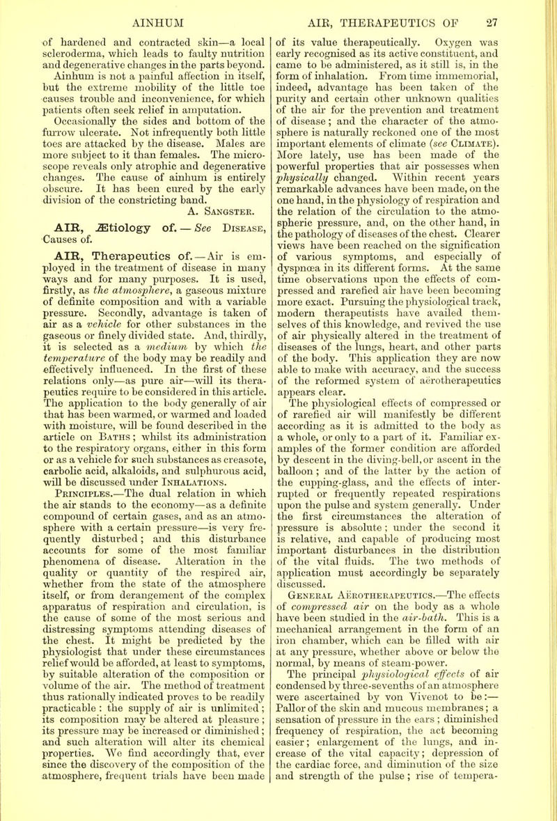 of hardened and contracted skin—a local scleroderma, which leads to faulty nutrition and degenerative changes in the parts beyond. Ainhum is not a painful affection in itself, but the extreme mobility of the little toe causes trouble and inconvenience, for which patients often seek relief in amputation. Occasionally the sides and bottom of the farrow ulcerate. Not infrequently both little toes are attacked by the disease. Males are more subject to it than females. The micro- scope reveals only atrophic and degenerative changes. The cause of ainhum is entirely obscure. It has been cured by the early division of the constricting band. A. Sangstee. AIR, iEtiology of. — See Disease, Causes of. AIR, Therapeutics of.—Air is em- ployed in the treatment of disease in many ways and for many purposes. It is used, firstly, as the atmosphere, a gaseous mixture of definite composition and with a variable pressure. Secondly, advantage is taken of air as a vehicle for other substances in the gaseous or finely divided state. And, thirdly, it is selected as a medium by which the temperature of the body may be readily and effectively influenced. In the first of these relations only-—as pure air—will its thera- peutics require to be considered in this article. The application to the body generally of air that has been warmed, or warmed and loaded with moisture, will be found described in the article on Baths ; whilst its administration to the respiratory organs, either in this form or as a vehicle for such substances as creasote, carbolic acid, alkaloids, and sulphurous acid, will be discussed under Inhalations. Principles.—The dual relation in which the air stands to the economy—as a definite compound of certain gases, and as an atmo- sphere with a certain pressure—is very fre- quently disturbed; and this disturbance accounts for some of the most familiar phenomena of disease. Alteration in the quality or quantity of the respired air, whether from the state of the atmosphere itself, or from derangement of the complex apparatus of respiration and circulation, is the cause of some of the most serious and distressing symptoms attending diseases of the chest. It might be predicted by the physiologist that under these circumstances relief would be afforded, at least to symptoms, by suitable alteration of the composition or volume of the air. The method of treatment thus rationally indicated proves to be readily practicable : the supply of air is unlimited; its composition may be altered at pleasure ; its pressure may be increased or diminished; and such alteration will alter its chemical properties. We find accordingly that, ever since the discovery of the composition of the atmosphere, frequent trials have been made of its value therapeuticaUy. Oxygen was early recognised as its active constituent, and came to be administered, as it still is, in the form of inhalation. From time immemorial, indeed, advantage has been taken of the purity and certain other unknown qualities of the air for the prevention and treatment of disease ; and the character of the atmo- sphere is naturally reckoned one of the most important elements of climate {see Climate). More lately, use has been made of the powerful properties that air possesses when physically changed. Within recent years remarkable advances have been made, on the one hand, in the physiology of respiration and the relation of the circulation to the atmo- spheric pressure, and, on the other hand, in the pathology of diseases of the chest. Clearer views have been reached on the signification of various symptoms, and especially of dyspnoea in its different forms. At the same time observations upon the effects of com- pressed and rarefied air have been becoming more exact. Pursuing the physiological track, modern therapeutists have availed them- selves of this knowledge, and revived the use of air physically altered in the treatment of diseases of the lungs, heart, and other parts of the body. This application they are now able to make with accuracy, and the success of the reformed system of aerotherapeutics appears clear. The physiological effects of compressed or of rarefied air will manifestly be different according as it is admitted to the body as a whole, or only to a part of it. Familiar ex- amples of the former condition are afforded by descent in the diving-bell, or ascent in the balloon ; and of the latter by the action of the cupping-glass, and the effects of inter- rupted or frequently repeated respirations upon the pulse and system generally. Under the first circumstances the alteration of pressure is absolute; under the second it is relative, and capable of producing most important disturbances in the distribution of the vital fluids. The two methods of application must accordingly be separately discussed. General Aerotherapeutics.—The effects of compressed air on the body as a whole have been studied in the air-bath. This is a mechanical arrangement in the form of an iron chamber, which can be filled with air at any pressure, whether above or below the normal, by means of steam-power. The principal physiological effects of air condensed by three-sevenths of an atmosphere were ascertained by von Vivenot to be:— Pallor of the skin and mucous membranes; a sensation of pressure in the ears ; diminished frequency of respiration, the act becoming easier; enlargement of the lungs, and in- crease of the vital capacity; depression of the cardiac force, and diminution of the size and strength of the pulse; rise of tempera-