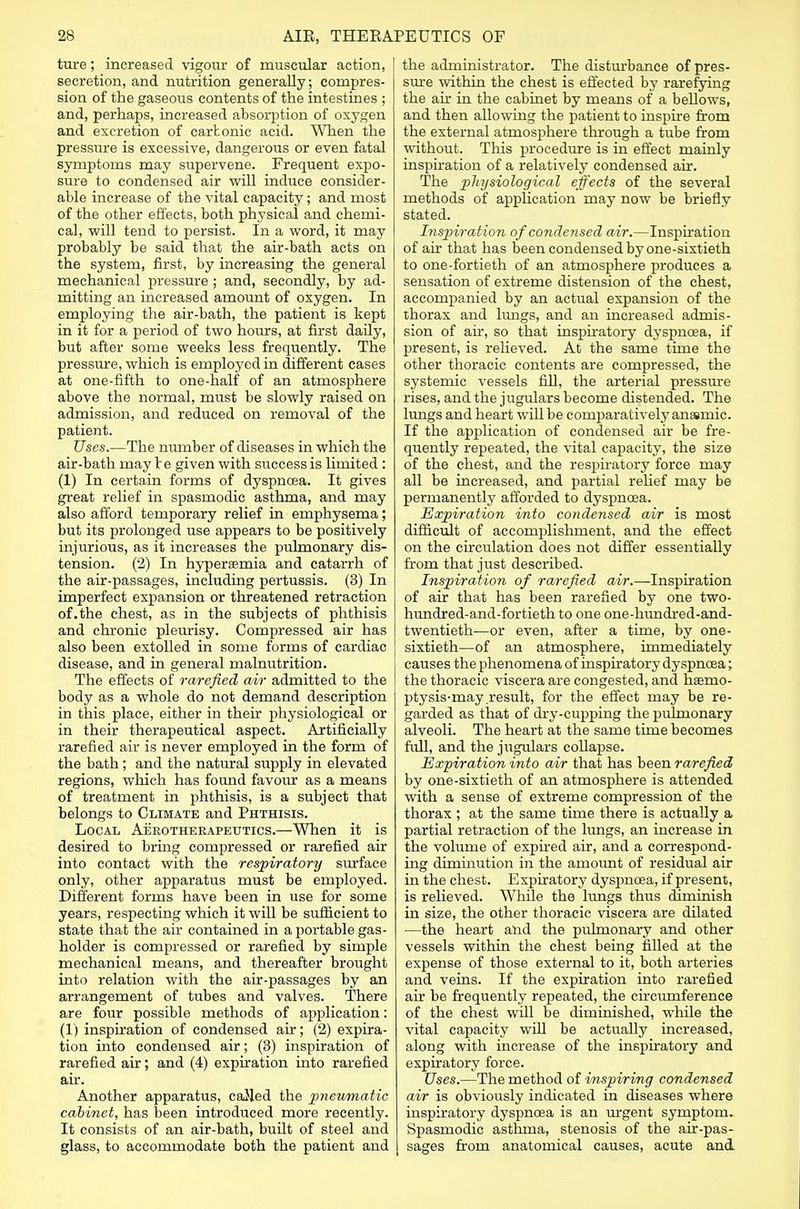 ture; increased vigour of muscular action, secretion, and nutrition generally; compres- sion of the gaseous contents of the intestines ; and, perhaps, increased absorption of oxygen and excretion of carbonic acid. When the pressure is excessive, dangerous or even fatal symptoms may supervene. Frequent expo- sure to condensed air will induce consider- able increase of the vital capacity; and most of the other effects, both physical and chemi- cal, will tend to persist. In a word, it may probably be said that the air-bath acts on the system, first, by increasing the general mechanical pressure ; and, secondly, by ad- mitting an increased amount of oxygen. In employing the air-bath, the patient is kept in it for a period of two hours, at first daily, but after some weeks less frequently. The pressure, which is employed in different cases at one-fifth to one-half of an atmosphere above the normal, must be slowly raised on admission, and reduced on removal of the patient. Uses.—The number of diseases in which the air-bath may be given with success is limited : (1) In certain forms of dyspnoea. It gives great relief in spasmodic asthma, and may also afford temporary relief in emphysema; but its prolonged use appears to be positively injurious, as it increases the pulmonary dis- tension. (2) In hyperemia and catarrh of the air-passages, including pertussis. (3) In imperfect expansion or threatened retraction of.the chest, as in the subjects of phthisis and chronic pleurisy. Compressed air has also been extolled in some forms of cardiac disease, and in general malnutrition. The effects of rarefied air admitted to the body as a whole do not demand description in this place, either in their physiological or in their therapeutical aspect. Artificially rarefied air is never employed in the form of the bath; and the natural supply in elevated regions, which has found favour as a means of treatment in phthisis, is a subject that belongs to Climate and Phthisis. Local Aerotherapeutics.—When it is desired to bring compressed or rarefied air into contact with the respiratory surface only, other apparatus must be employed. Different forms have been in use for some years, respecting which it will be sufficient to state that the air contained in a portable gas- holder is compressed or rarefied by simple mechanical means, and thereafter brought into relation with the air-passages by an arrangement of tubes and valves. There are four possible methods of application: (1) inspiration of condensed air; (2) expira- tion into condensed air; (3) inspiration of rarefied air; and (4) expiration into rarefied air. Another apparatus, called the pneumatic cabinet, has been introduced more recently. It consists of an air-bath, built of steel and glass, to accommodate both the patient and the administrator. The disturbance of pres- sure within the chest is effected by rarefying the ah in the cabinet by means of a bellows, and then allowing the patient to inspire from the external atmosphere through a tube from without. This procedure is in effect mainly inspiration of a relatively condensed air. The physiological effects of the several methods of application may now be briefly stated. Inspiration of condensed air.—Inspiration of air that has been condensed by one-sixtieth to one-fortieth of an atmosphere produces a sensation of extreme distension of the chest, accompanied by an actual expansion of the thorax and lungs, and an increased admis- sion of ah, so that inspiratory dyspnoea, if present, is relieved. At the same time the other thoracic contents are compressed, the systemic vessels fill, the arterial pressure rises, and the jugulars become distended. The lungs and heart will be comparatively anaemic. If the application of condensed air be fre- quently repeated, the vital capacity, the size of the chest, and the respiratory force may all be increased, and partial relief may be permanently afforded to dyspnoea. Expiration into condensed air is most difficult of accomplishment, and the effect on the circulation does not differ essentially from that just described. Inspiration of rarefied air.—Inspiration of air that has been rarefied by one two- hundred-and-fortieth to one one-hundred-and- twentieth—or even, after a time, by one- sixtieth—of an atmosphere, immediately causes the phenomena of inspiratory dyspnoea; the thoracic viscera are congested, and hsemo- ptysis-may result, for the effect may be re- garded as that of dry-cupping the pulmonary alveoli. The heart at the same time becomes full, and the jugulars collapse. Expiration into air that has been rarefied by one-sixtieth of an atmosphere is attended with a sense of extreme compression of the thorax ; at the same time there is actually a partial retraction of the lungs, an increase in the volume of expired air, and a correspond- ing diminution in the amount of residual air in the chest. Expiratory dyspnoea, if present, is relieved. While the lungs thus diminish in size, the other thoracic viscera are dilated —the heart and the pulmonary and other vessels within the chest being filled at the expense of those external to it, both arteries and veins. If the expiration into rarefied air be frequently repeated, the circumference of the chest will be diminished, while the vital capacity will be actually increased, along with increase of the inspiratory and expiratory force. Uses.—The method of inspiring condensed air is obviously indicated in diseases where inspiratory dyspnoea is an urgent symptom. Spasmodic asthma, stenosis of the air-pas- I sages from anatomical causes, acute and