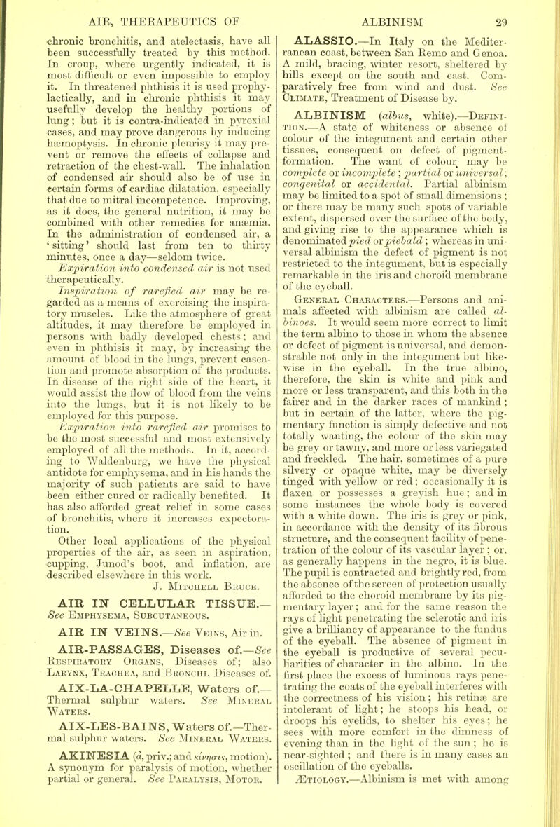 chronic bronchitis, and atelectasis, have all been successfully treated by this method. In croup, where m-gently indicated, it is most difficult or even impossible to employ it. In threatened phthisis it is used prophy- lactically, and in chronic phthisis it may usefully develop the healthy portions of lung; but it is contra-indicated in pyrexial cases, and may prove dangerous by inducing haemoptysis. In chronic pleurisy it may pre- vent or remove the effects of collapse and retraction of the chest-wall. The inhalation of condensed air should also be of use in eertain forms of cardiac dilatation, especially that due to mitral incompetence. Improving, as it does, the general nutrition, it may be combined with other remedies for anaemia. In the administration of condensed air, a ' sitting' should last from ten to thirty minutes, once a day—seldom twice. Expiration into condensed air is not used therapeutically. Inspiration of rarefied air may be re- garded as a means of exercising the inspira- tory muscles. Like the atmosphere of great altitudes, it may therefore be employed in persons with badly developed chests; and even in phthisis it may, by increasing the amount of blood in the lungs, prevent casea- tion and promote absorption of the products. In disease of the right side of the heart, it would assist the flow of blood from the veins into the lungs, but it is not likely to be employed for this purpose. Expiration into rarefied air promises to be the most successful and most extensively employed of all the methods. In it, accord- ing to Waldenburg, we have the physical antidote for emphysema, and in his hands the majority of such patients are said to have been either cured or radically benefited. It has also afforded great relief in some cases of bronchitis, where it increases expectora- tion. Other local applications of the physical properties of the air, as seen in aspiration, cupping, Junod's boot, and inflation, are described elsewhere in this work. J. Mitchell Bruce. AIR IN CELLULAR TISSUE.— See Emphysema, Subcutaneous. AIR I IT VEINS.—See Veins, Air in. AIR-PASSAGES, Diseases of.—See Respiratory Organs, Diseases of; also Larynx, Trachea, and Bronchi, Diseases of. AIX-LA-CHAPELLE, Waters of.— Thermal sulphur waters. See Mineral Waters. AIX-LES-BAINS, Waters of.—Ther- mal sulphur waters. See Mineral Waters. AKINESIA (d, priv.; and kIvtjo-is, motion). A synonym for paralysis of motion, whether partial or general. See Paralysis, Motor. ALASSIO.—In Italy on the Mediter- ranean coast, between San Remo and Genoa. A mild, bracing, winter resort, sheltered by hills except on the south and east. Com- paratively free from wind and dust. See Climate, Treatment of Disease by. ALBINISM (albus, white).—Defini- tion.—A state of whiteness or absence of colour of the integument and certain other tissues, consequent on defect of pigment- formation. The want of colour may be complete or incomplete ; partial or universal; congenital or accidental. Partial albinism may be limited to a spot of small dimensions ; or there may be many such spots of variable extent, dispersed over the surface of the body, and giving rise to the appearance which is denominated pied ovinebald ; whereas in uni- versal albinism the defect of pigment is not restricted to the integument, but is especially remarkable in the iris and choroid membrane of the eyeball. General Characters.—Persons and ani- mals affected with albinism are called al- binoes. It would seem more correct to limit the term albino to those in whom the absence or defect of pigment is universal, and demon- strable not only in the integument but like- wise in the eyeball. In the true albino, therefore, the skin is white and pink and more or less transparent, and this both in the fairer and in the darker races of mankind ; but in certain of the latter, where the pig- mentary function is simply defective and not totally wanting, the colour of the skin may be grey or tawny, and more or less variegated and freckled. The hair, sometimes of a pure silvery or opaque white, may be diversely tinged with yellow or red; occasionally it is flaxen or possesses a greyish hue; and in some instances the whole body is covered with a white down. The iris is grey or pink, in accordance with the density of its fibrous structure, and the consequent facility of pene- tration of the colour of its vascular layer ; or, as generally happens in the negro, it is blue. The pupil is contracted and brightly red, from the absence of the screen of protection usually afforded to the choroid membrane by its pig- mentary layer; and for the same reason the rays of light penetrating the sclerotic and iris give a brilliancy of appearance to the fundus of the eyeball. The absence of pigment in the eyeball is productive of several pecu- liarities of character in the albino. In the first place the excess of luminous rays pene- trating the coats of the eyeball interferes with the correctness of his vision; his retinae are intolerant of light; he stoops his head, or droops his eyelids, to shelter his eyes; he sees with more comfort in the dimness of evening than in the light of the sun ; he is near-sighted ; and there is in many cases an oscillation of the eyeballs. 2Etiology.—Albinism is met with among