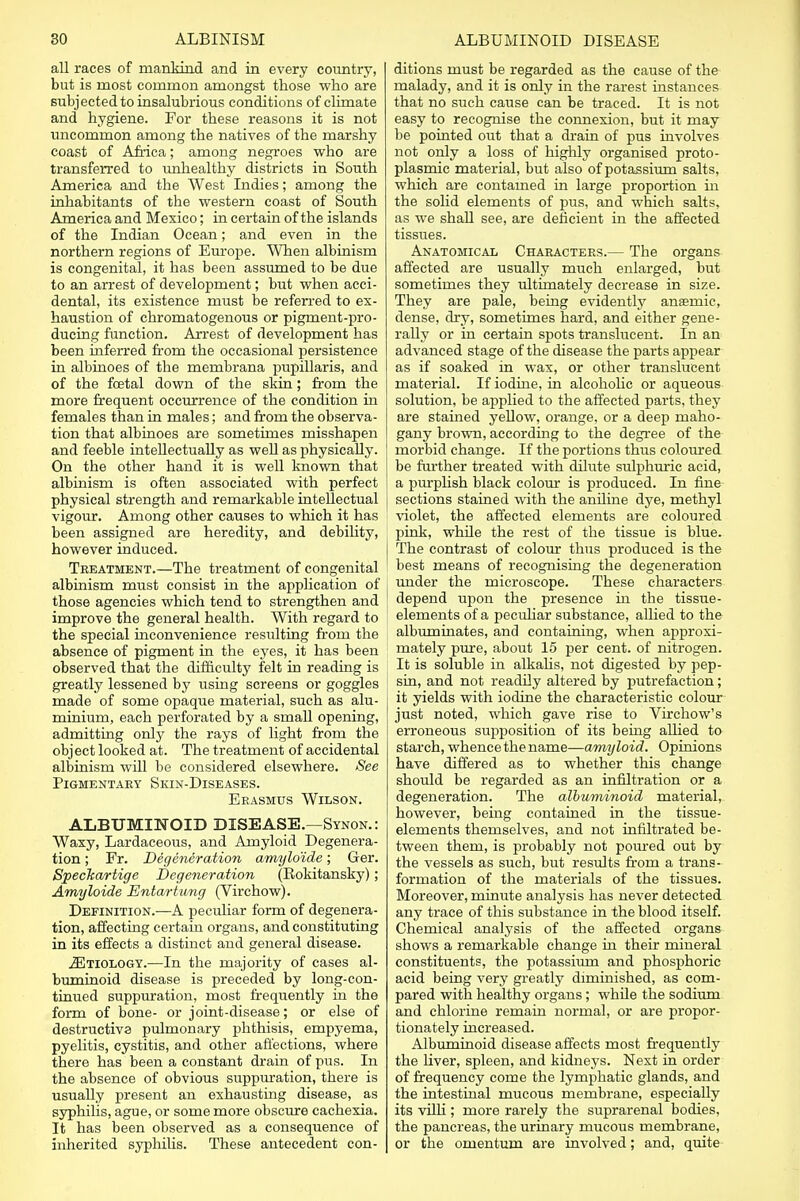 all races of mankind and in every country, but is most common amongst those who are subjected to insalubrious conditions of chmate and hygiene. For these reasons it is not uncommon among the natives of the marshy coast of Africa; among negroes who are transferred to unhealthy districts in South America and the West Indies; among the inhabitants of the western coast of South America and Mexico; in certain of the islands of the Indian Ocean; and even in the northern regions of Europe. When albinism is congenital, it has been assumed to be due to an arrest of development; but when acci- dental, its existence must be referred to ex- haustion of chromatogenous or pigment-pro- ducing function. Arrest of development has been inferred from the occasional persistence in albinoes of the membrana pupillaris, and of the fcetal down of the skin; from the more frequent occurrence of the condition in females than in males; and from the observa- tion that albinoes are sometimes misshapen and feeble intellectually as well as physically. On the other hand it is well known that albinism is often associated with perfect physical strength and remarkable intellectual vigour. Among other causes to which it has been assigned are heredity, and debility, however induced. Treatment.—The treatment of congenital albinism must consist in the application of those agencies which tend to strengthen and improve the general health. With regard to the special inconvenience resulting from the absence of pigment in the eyes, it has been observed that the difficulty felt in reading is greatly lessened by using screens or goggles made of some opaque material, such as alu- minium, each perforated by a small opening, admitting only the rays of light from the object looked at. The treatment of accidental albinism will be considered elsewhere. See Pigmentary Skin-Diseases. Erasmus Wilson. ALBUMINOID DISEASE.—Synon.: Waxy, Lardaceous, and Amyloid Degenera- tion ; Fr. Degeneration amylo'ide; Ger. Speclcartige Degeneration (Rokitansky); Amyloide Entartimg (Virchow). Definition.-—A peculiar form of degenera- tion, affecting certain organs, and constituting in its effects a distinct and general disease. JEtiology.—In the majority of cases al- buminoid disease is preceded by long-con- tinued suppuration, most frequently in the form of bone- or joint-disease; or else of destructive pulmonary phthisis, empyema, pyelitis, cystitis, and other affections, where there has been a constant drain of pus. In the absence of obvious suppuration, there is usually present an exhausting disease, as syphilis, ague, or some more obscure cachexia. It has been observed as a consequence of inherited syphilis. These antecedent con- ditions must be regarded as the cause of the malady, and it is only in the rarest instances that no such cause can be traced. It is not easy to recognise the connexion, but it may be pointed out that a drain of pus involves not only a loss of highly organised proto- plasmic material, but also of potassium salts, which are contamed in large proportion in the solid elements of pus, and which salts, as we shall see, are deficient in the affected tissues. Anatomical Characters.— The organs affected are usually much enlarged, but sometimes they ultimately decrease in size. They are pale, being evidently anamiic, dense, dry, sometimes hard, and either gene- rally or in certain spots translucent. In an advanced stage of the disease the parts appear as if soaked in wax, or other translucent material. If iodine, in alcoholic or aqueous solution, be applied to the affected parts, they are stained yellow, orange, or a deep maho- gany brown, according to the degree of the morbid change. If the portions thus colom-ed be further treated with dilute sulphuric acid, a purplish black colour is produced. In fine sections stained with the aniline dye, methyl violet, the affected elements are coloured pink, while the rest of the tissue is blue. The contrast of colour thus produced is the best means of recognising the degeneration under the microscope. These characters depend upon the presence in the tissue- elements of a peculiar substance, allied to the albuminates, and containing, when approxi- mately pure, about 15 per cent, of nitrogen. It is soluble in alkalis, not digested by pep- sin, and not readily altered by putrefaction; it yields with iodine the characteristic colour just noted, which gave rise to Virchow's erroneous supposition of its being allied to starch, whence the name—amyloid. Opinions have differed as to whether this change should be regarded as an infiltration or a degeneration. The albuminoid material, however, being contained in the tissue- elements themselves, and not infiltrated be- tween them, is probably not poured out by the vessels as such, but results from a trans- formation of the materials of the tissues. Moreover, minute analysis has never detected any trace of this substance in the blood itself. Chemical analysis of the affected organs shows a remarkable change in their mineral constituents, the potassium and phosphoric acid being very greatly diminished, as com- pared with healthy organs; while the sodium and chlorine remain normal, or are propor- tionately increased. Albuminoid disease affects most frequently the liver, spleen, and kidneys. Next in order of frequency come the lymphatic glands, and the intestinal mucous membrane, especially its villi ; more rarely the suprarenal bodies, the pancreas, the urinary mucous membrane, or the omentum are involved; and, quite