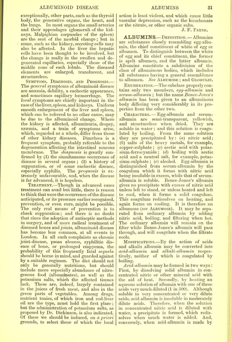 exceptionally, other parts, such as the thyroid body, the generative organs, the heart, and the lungs. In most organs the small arteries and their appendages (glomeruli of the kid- neys, Malpighian corpuscles of the spleen) are the seat of the morbid change; but in some, such as the kidney, secreting cells may also be affected. In the liver the hepatic cells have been thought to be involved, but the change is really in the swollen and de- generated capillaries, especially those of the middle zone of each lobule. The diseased elements are enlarged, translucent, and structureless. Symptoms, Diagnosis, and Prognosis.— The general symptoms of albuminoid disease are aneemia, debility, a cachectic appearance, and sometimes capillary haemorrhage. The local symptoms are chiefly important in the case of the liver, spleen, and kidneys. Uniform smooth enlargement of the liver and spleen, which can be referred to no other cause, may be due to the albuminoid change. Where the kidney is affected, albuminuria, dropsy, urasmia, and a train of symptoms arise, which, regarded as a whole, differ from those of other kidney diseases. Diarrhoea is a frequent symptom, probably referable to the degeneration affecting the intestinal mucous membrane. The diagnosis is greatly con- firmed by (1) the simultaneous occurrence of disease in several organs ; (2) a history of suppuration, or of some cachectic disease, especially syphilis. The prognosis is ex- tremely unfavourable, and, when the disease is far advanced, it is hopeless. Treatment.—Though in advanced cases treatment can avail but little, there is reason to think that were the occurrence of the disease anticipated, or its presence earlier recognised, prevention, or even cure, might be possible. The only real means of prevention is to check suppuration; and there is no doubt that since the adoption of antiseptic methods in surgery, and of more radical treatment of diseased bones and joints, albuminoid disease has become less common, at all events in London. In all such complaints as chronic joint-disease, psoas abscess, syphilitic dis- ease of bone, or prolonged empyema, the probability of this frequently fatal sequela should be borne in mind, and guarded against by a suitable regimen. The diet should not only be generally nutritious, but should include more especially abundance of nitro- genous food (albuminates), as well as the potassium salts, which the affected tissues lack. These are, indeed, largely contained in the juices of fresh meat, and also in the green parts of vegetables. Among drugs, nutrient tonics, of which iron and cod-liver oil are the type, must hold the first place; but the administration of potassium salts, as proposed by Dr. Dickinson, is also indicated. Of these we should be induced, on a priori grounds, to select those of which the local action is least violent, and which cause little vascular depression, such as the bicarbonate or the citrate, or other organic salts. J. F. Payne. ALBUMINS.—Definition. — Albumins are substances closely resembling egg-albu- min, the chief - constituent of white of egg or albumen. To distinguish between the white of egg and its chief constituent, the former is spelt albumen, and the latter albumin. Albumins constitute a subdivision of the class of albuminous bodies, which includes all substances having a general resemblance to albumen. See Albumose ; and Globulin. Enumeration.—The subclass properly con- tains only two members, egg-albumin and serum-albumin ; but the name Bence-Tones's albumin has been given to an albuminous body differing very considerably in its pro- perties from the other two. Characters. — Egg-albumin and serum- albumin are semi-transparent, yellowish, and structureless when dried. They are soluble in water; and this solution is coagu- lated by boiling. From the same solution they are precipitated by: (a) nitric acid; (b) salts of the heavy metals, for example, copper-sulphate ; (c) acetic acid with potas- sium-ferrocyanide; (d) boiling with acetic acid and a neutral salt, for example, potas- sium-sulphate ; (e) alcohol. Egg-albumin is distinguished from serum-albumin by the coagulum which it forms with nitric acid being insoluble in excess, while that of serum- albumin is soluble. Bence-Jones's albumin gives no precipitate with excess of nitric acid unless left to stand, or unless heated and left to cool, when it forms a solid coagulurn. This coagulum redissolves on heating, and again forms on cooling. It is therefore an albumose (see Albumose). It may be sepa- rated from ordinary albumin by adding nitric acid, boiling, and filtering when hot. The ordinary albumin will remain on the filter while Bence-Jones's albumin will pass through, and will coagulate when the filtrate cools. Modifications.—By the action of acids and alkalis albumin may be converted into acid-albumin and alkali-albumin respec- tively, neither of which is coagulated by boiling. Acid-albumin may be formed in two ways : First, by dissolving solid albumin in con- centrated, nitric or other mineral acid with the aid of heat. Secondly, by heating an aqueous solution of albumin with one of these acids very much diluted (1 in 500). Although soluble in very concentrated or very dilute acids, acid-albumin is insoluble in moderately dilute acids. Therefore, when the solution in concentrated nitric acid is diluted with water, a precipitate is formed, which redis- solves when much water is added. And, conversely, when acid-albumin is made by
