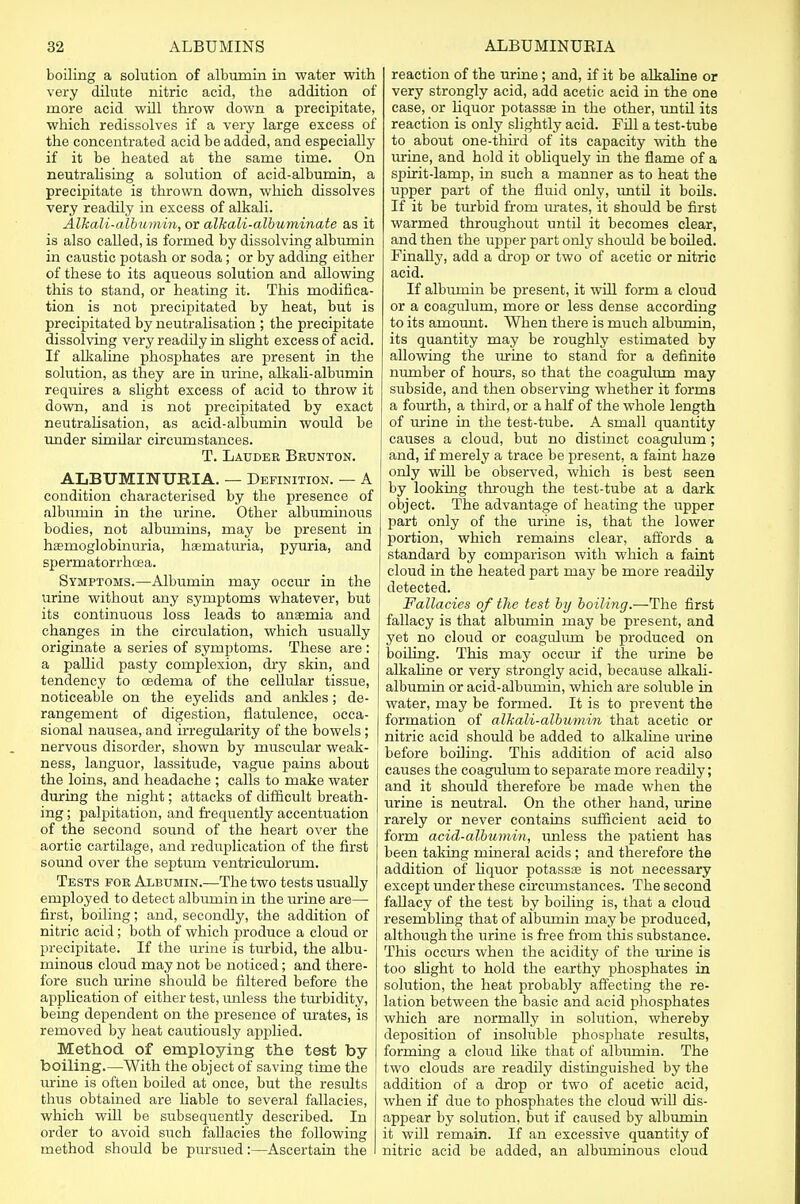 boiling a solution of albumin in water with very dilute nitric acid, the addition of more acid will throw down a precipitate, which redissolves if a very large excess of the concentrated acid be added, and especially if it be heated at the same time. On neutralising a solution of acid-albumin, a precipitate is thrown down, which dissolves very readily in excess of alkali. Alkali-albumin, or alkali-albuminate as it is also called, is formed by dissolving albumin in caustic potash or soda; or by adding either of these to its aqueous solution and aUowing this to stand, or heating it. This modifica- tion is not precipitated by heat, but is precipitated by neutralisation ; the precipitate dissolving very readily in slight excess of acid. If alkaline phosphates are present in the solution, as they are in urine, alkali-albumin requires a slight excess of acid to throw it down, and is not precipitated by exact neutralisation, as acid-albumin would be under similar circumstances. T. Lauder Brunton. ALBUMINURIA. — Definition. — A condition characterised by the presence of albumin in the urine. Other albuminous bodies, not albumins, may be present in hemoglobinuria, haematuria, pyuria, and spermatorrhoea. Symptoms.—Albumin may occur in the urine without any symptoms whatever, but its continuous loss leads to anaemia and changes in the circulation, which usually originate a series of symptoms. These are : a pallid pasty complexion, dry skin, and tendency to cedema of the cellular tissue, noticeable on the eyelids and ankles; de- rangement of digestion, flatulence, occa- sional nausea, and irregularity of the bowels; nervous disorder, shown by muscular weak- ness, languor, lassitude, vague pains about the loins, and headache ; calls to make water during the night; attacks of difficult breath- ing ; palpitation, and frequently accentuation of the second sound of the heart over the aortic cartilage, and reduplication of the first sound over the septum ventriculorurn. Tests for Albumin.—The two tests usually employed to detect albumin in the urine are— first, boiling; and, secondly, the addition of nitric acid; both of which produce a cloud or precipitate. If the urine is turbid, the albu- minous cloud may not be noticed; and there- fore such urine should be filtered before the application of either test, unless the turbidity, being dependent on the presence of urates, is removed by heat cautiously applied. Method of employing the test by boiling.—With the object of saving time the urine is often boiled at once, but the results thus obtained are liable to several fallacies, which will be subsequently described. In order to avoid such fallacies the following method should be pursued:—Ascertain the reaction of the urine; and, if it be alkaline or very strongly acid, add acetic acid in the one case, or liquor potassae in the other, until its reaction is only slightly acid. Fill a test-tube to about one-third of its capacity with the urine, and hold it obliquely in the flame of a spirit-lamp, in such a manner as to heat the upper part of the fluid only, until it boils. If it be turbid from mates, it should be first warmed throughout until it becomes clear, and then the upper part only should be boiled. Finally, add a drop or two of acetic or nitric acid. If albumin be present, it will form a cloud or a coagulum, more or less dense according to its amount. When there is much albumin, its quantity may be roughly estimated by allowing the urine to stand for a definite number of hours, so that the coagulum may subside, and then observing whether it forms a fourth, a third, or a half of the whole length of mine in the test-tube. A small quantity causes a cloud, but no distinct coagulum; and, if merely a trace be present, a faint haze only will be observed, which is best seen by looking through the test-tube at a dark object. The advantage of heating the upper part only of the mine is, that the lower portion, which remains clear, affords a standard by comparison with which a faint cloud in the heated part may be more readily detected. Fallacies of the test by boiling.—The first fallacy is that albumin may be present, and yet no cloud or coagulum be produced on boiling. This may occur if the urine be alkaline or very strongly acid, because alkali- albumin or acid-albumin, which are soluble in water, may be formed. It is to prevent the formation of alkali-albumin that acetic or nitric acid should be added to alkaline urine before boiling. This addition of acid also causes the coagulum to separate more readily; and it should therefore be made when the urine is neutral. On the other hand, mine rarely or never contains sufficient acid to form acid-albumin, unless the patient has been taking mineral acids ; and therefore the addition of liquor potassae is not necessary except under these circumstances. The second fallacy of the test by boiling is, that a cloud resembling that of albmnin may be produced, although the urine is free from this substance. This occurs when the acidity of the mine is too slight to hold the earthy phosphates in solution, the heat probably affecting the re- lation between the basic and acid phosphates which are normally in solution, whereby deposition of insoluble phosphate results, forming a cloud like that of albumin. The two clouds are readily distinguished by the addition of a drop or two of acetic acid, when if due to phosphates the cloud will dis- appear by solution, but if caused by albumin it will remain. If an excessive quantity of nitric acid be added, an albuminous cloud