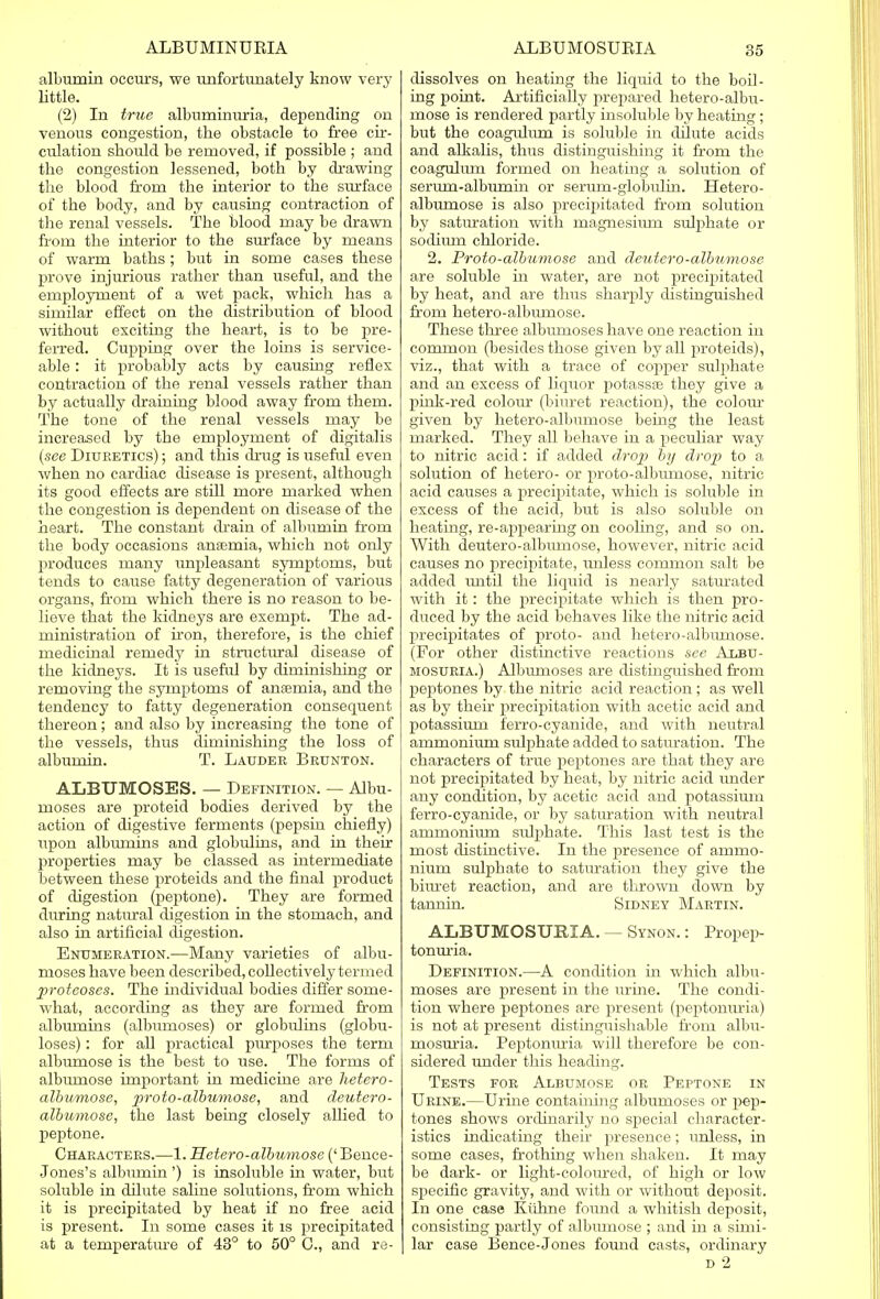 albumin occurs, we unfortunately know very Little. (2) In true albuminuria, depending on venous congestion, the obstacle to free cir- culation should be removed, if possible ; and the congestion lessened, both by drawing the blood from the interior to the surface of the body, and by causing contraction of the renal vessels. The blood may be drawn from the interior to the surface by means of warm baths; but in some cases these prove injurious rather than useful, and the employment of a wet pack, which has a similar effect on the distribution of blood without exciting the heart, is to be pre- ferred. Cupping over the loins is service- able : it probably acts by causing reflex contraction of the renal vessels rather than by actually draining blood away from them. The tone of the renal vessels may be increased by the employment of digitalis (see Diuretics) ; and this drug is useful even when no cardiac disease is present, although its good effects are still more marked when the congestion is dependent on disease of the heart. The constant drain of albumin from the body occasions anaemia, which not only produces many unpleasant symptoms, but tends to cause fatty degeneration of various organs, from which there is no reason to be- lieve that the kidneys are exempt. The ad- ministration of iron, therefore, is the chief medicinal remedy in structural disease of the kidneys. It is useful by diminishing or removing the symptoms of anasruia, and the tendency to fatty degeneration consequent thereon; and also by increasing the tone of the vessels, thus diminishing the loss of albumin. T. Lauder Brunton. ALBTJMOSES. — Definition. — ALbu- moses are proteid bodies derived by the action of digestive ferments (pepsin chiefly) upon albumins and globulins, and in their properties may be classed as intermediate between these proteids and the final product of digestion (peptone). They are formed during natural digestion in the stomach, and also in artificial digestion. Enumeration.—Many varieties of albu- moses have been described, collectively termed proteoses. The individual bodies differ some- what, according as they are formed from albumins (albumoses) or globulins (globu- loses): for all practical purposes the term albumose is the best to use. The forms of albirmose important in medicine are hetero- albumose, proto-albumose, and deutero- albumose, the last being closely allied to peptone. Characters.—1. Hetero-albumose (' Bence- Jones's albumin ') is insoluble in water, but soluble in dilute saline solutions, from which it is precipitated by heat if no free acid is present. In some cases it is precipitated at a temperature of 43° to 50° C, and re- dissolves on heating the liquid to the boil- ing point. Artificially prepared hetero-albu- mose is rendered partly insoluble by heating; but the coagulum is soluble in dilute acids and alkalis, thus distinguishing it from the coagulum formed on heating a solution of sermn-albiirnin or serura-globulin. Hetero- albumose is also precipitated from solution by saturation with magneshmi sulphate or sodium chloride. 2. Proto-albumose and deutero-albumose are soluble in water, are not precipitated by heat, and are thus sharply distinguished from hetero-albumose. These three albumoses have one reaction in common (besides those given by all proteids), viz., that with a trace of copper sulphate and an excess of liquor potassas they give a pink-red colour (biuret reaction), the colour given by hetero-albumose being the least marked. They all behave in a peculiar way to nitric acid: if added drop by drop to a solution of hetero- or proto-albumose, nitric acid causes a precipitate, which is soluble in excess of the acid, but is also soluble on heating, re-appearing on cooling, and so on. With deutero-alburnose, however, nitric acid causes no precipitate, tmless common salt be added until the liquid is nearly saturated with it: the precipitate which is then pro- duced by the acid behaves like the nitric acid precipitates of jiroto- and hetero-albumose. (For other distinctive reactions see Albu- mosuria.) Albumoses are distinguished from peptones by the nitric acid reaction; as well as by their precipitation with acetic acid and potassium ferro-cyanide, and with neutral ammonium sulphate added to saturation. The characters of true peptones are that they are not precipitated by heat, by nitric acid under any condition, by acetic acid and potassium ferro-cyanide, or by saturation with neutral ammonium svdjikate. This last test is the most distinctive. In the presence of ammo- nium sulphate to saturation they give the biuret reaction, and are thrown down by tannin. Sidney Martin. ALBUMOSURIA. — Synon. : Propep- tonuria. Definition.—A condition in which albu- moses are present in the urine. The condi- tion where peptones are present (peptonuria) is not at present distinguishable from albu- mosuria. Peptonuria will therefore be con- sidered under this heading. Tests for Albumose or Peptone in Urine.—Urine containing albumoses or pep- tones shows ordinarily no special character- istics indicating their presence; unless, in some cases, frothing when shaken. It may be dark- or light-coloured, of high or low specific gravity, and with or without deposit. In one case Kuhne found a whitish deposit, consisting partly of albumose ; and in a simi- lar case Bence-Jones found casts, ordinary d 2