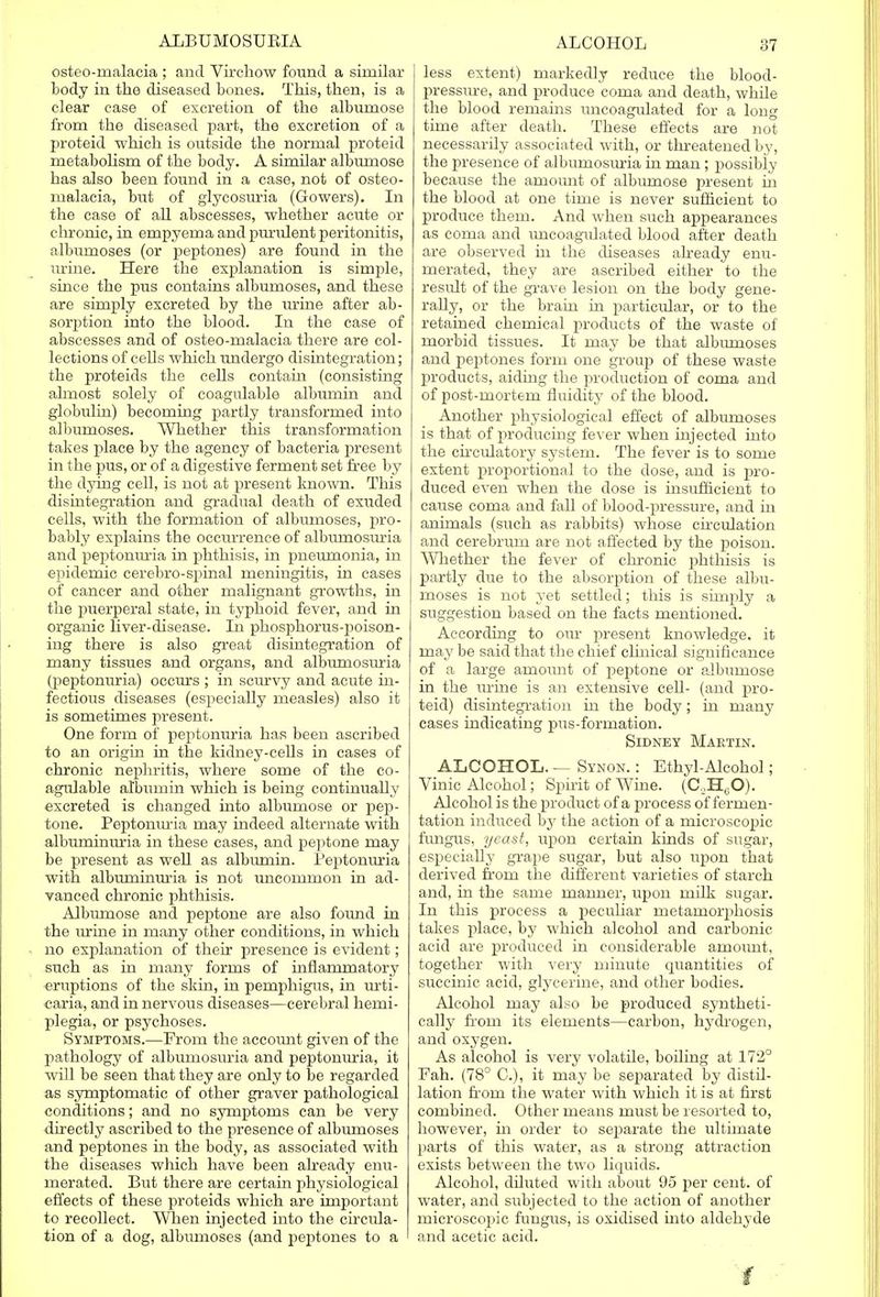 osteomalacia ; and Virchow found a similar body in the diseased bones. This, then, is a clear case of excretion of the albumose from the diseased part, the excretion of a proteid which is outside the normal proteid metabolism of the body. A similar albumose has also been found in a case, not of osteo- malacia, but of glycosuria (Gowers). In the case of all abscesses, whether acute or chronic, in empyema and purulent peritonitis, albumoses (or peptones) are found in the urine. Here the explanation is simple, since the pus contains albumoses, and these are simply excreted by the urine after ab- sorption into the blood. In the case of abscesses and of osteo-malacia there are col- lections of cells which undergo disintegration; the proteids the cells contain (consisting almost solely of coagulable albumin and globulin) becoming partly transformed into albumoses. Whether this transformation takes place by the agency of bacteria present in the pus, or of a digestive ferment set free by the dying cell, is not at present known. This disintegration and gradual death of exuded cells, with the formation of albumoses, pro- bably explains the occurrence of albumosuria and peptonuria in phthisis, in pneumonia, in epidemic cerebro-spinal meningitis, in cases of cancer and other malignant growths, in the puerperal state, in typhoid fever, and in organic liver-disease. In phosphorus-poison- ing there is also great disintegration of many tissues and organs, and albumosuria (peptonuria) occurs ; in scurvy and acute in- fectious diseases (especially measles) also it is sometimes present. One form of peptonuria has been ascribed to an origin in the kidney-cells in cases of chronic nephritis, where some of the co- agulable albumin which is being continually excreted is changed into albumose or pep- tone. Peptonuria may indeed alternate with albuminuria in these cases, and peptone may be present as well as albumin. Peptonuria with albuminuria is not uncommon in ad- vanced chronic phthisis. Albumose and peptone are also found in the urine in many other conditions, in which no explanation of their presence is evident; such as in many forms of inflammatory eruptions of the skin, in pemphigus, in urti- caria, and in nervous diseases—cerebral hemi- plegia, or psychoses. Symptoms.—From the account given of the pathology of albumosuria and peptonuria, it will be seen that they are only to be regarded as symptomatic of other graver pathological conditions; and no symptoms can be very directly ascribed to the presence of albumoses and peptones in the body, as associated with the diseases which have been already enu- merated. But there are certain physiological effects of these proteids which are important to recollect. When injected into the circula- tion of a dog, albumoses (and peptones to a less extent) markedly reduce the blood- pressure, and produce coma and death, while the blood remains uncoagulated for a long time after death. These effects are not necessarily associated with, or threatened by, the presence of albumosuria in man; possibly because the amount of albumose present hi the blood at one time is never sufficient to produce them. And when such appearances as coma and uncoagulated blood after death are observed in the diseases already enu- merated, they are ascribed either to the result of the grave lesion on the body gene- rally, or the brain in particular, or to the retained chemical products of the waste of morbid tissues. It may be that albmnoses and peptones form one group of these waste products, aiding the production of coma and of post-mortem fluidity of the blood. Another physiological effect of albumoses is that of producing fever when injected into the circulatory system. The fever is to some extent proportional to the dose, and is pro- duced even when the dose is insufficient to cause coma and fall of blood-pressure, and in animals (such as rabbits) whose circulation and cerebrum are not affected by the poison. Whether the fever of chronic phthisis is partly due to the absorption of these albu- moses is not yet settled; this is simply a suggestion based on the facts mentioned.. According to our present knowledge, it may be said that the chief clinical significance of a large amount of peptone or albumose in the urine is an extensive cell- (and pro- teid) disintegration hi the body; in many cases indicating pus-formation. Sidney Martin. ALCOHOL. — Synon. : Ethyl-Alcohol; Vinic Alcohol; Spirit of Wine. (C,H60). Alcohol is the product of a process of fermen- tation induced by the action of a microscopic fungus, yeast, upon certain kinds of sugar, especially grape sugar, but also upon that derived from the different varieties of starch and, in the same manner, upon milk sugar. In this process a peculiar metamorphosis takes place, by which alcohol and carbonic acid are produced in considerable amount, together with very minute quantities of succinic acid, glycerine, and other bodies. Alcohol may also be produced syntheti- cally from its elements—carbon, hydrogen, and oxygen. As alcohol is very volatile, boiling at 172° Fah. (78° C), it may be separated by distil- lation from the water with which it is at first combined. Other means must be resorted to, however, in order to separate the ultimate parts of this water, as a strong attraction exists between the two liquids. Alcohol, diluted with about 95 per cent, of water, and subjected to the action of another microscopic fungus, is oxidised into aldehyde and acetic acid.