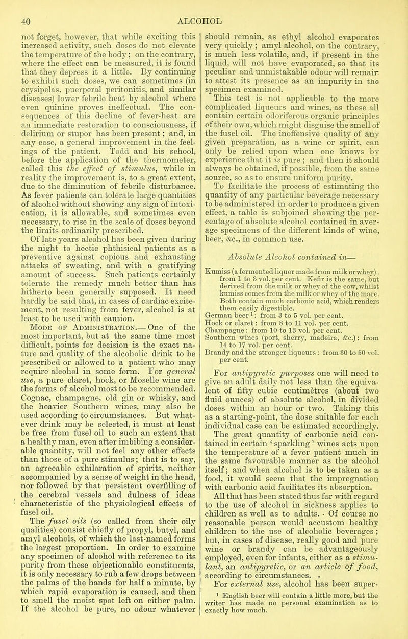 not forget, however, that while exciting this increased activity, such doses do not elevate the temperature of the body ; on the contrary, where the effect can he measured, it is found that they depress it a little. By continuing to exhibit such doses, we can sometimes (in erysipelas, puerperal peritonitis, and similar diseases) lower febrile heat by alcohol where even quinine proves ineffectual. The con- sequences of this decline of fever-heat are an immediate restoration to consciousness, if delirium or stupor has been present; and, in any case, a general improvement in the feel- ings of the patient. Todd and his school, before the application of the thermometer, called this the effect of stimulus, while in reality the improvement is, to a great extent, due to the diminution of febrile disturbance. As fever patients can tolerate large quantities of alcohol without showing any sign of intoxi- cation, it is allowable, and sometimes even necessary, to rise in the scale of doses beyond the hmits ordinarily prescribed. Of late years alcohol has been given during the night to hectic phthisical patients as a preventive against copious and exhausting attacks of sweating, and with a gratifying amount of success. Such patients certainly tolerate the remedy much better than has hitherto been generally supposed. It need hardly be said that, in cases of cardiac excite- ment, not resulting from fever, alcohol is at least to be used with caution. Mode of Administration.— One of the most important, but at the same time most difficult, points for decision is the exact na- ture and quality of the alcoholic drink to be prescribed or allowed to a patient who may require alcohol in some form. For general use, a pure claret, hock, or Moselle wine are the forms of alcohol most to be recommended. Cognac, champagne, old gin or whisky, and the heavier Southern wines, may also be used according to circumstances. But what- ever drink may be selected, it must at least be free from fusel oil to such an extent that a healthy man, even after imbibing a consider- able quantity, will not feel any other effects than those of a pure stimulus; that is to say, an agreeable exhilaration of spirits, neither accompanied by a sense of weight in the head, nor followed by that persistent overfilling of the cerebral vessels and dulness of ideas : characteristic of the physiological effects of fusel oil. The fusel oils (so called from their oily qualities) consist chiefly of propyl, butyl, and amyl alcohols, of which the last-named forms the largest proportion. In order to examine any specimen of alcohol with reference to its purity from these objectionable constituents, it is only necessary to rub a few drops between the palms of the hands for half a minute, by which rapid evaporation is caused, and then to smell the moist spot left on either palm. If the alcohol be pure, no odour whatever should remain, as ethyl alcohol evaporates very quickly ; amyl alcohol, on the contrary, is much less volatile, and, if present in the liquid, will not have evaporated, so that its peculiar and unmistakable odour will remair to attest its presence as an impurity in trie specimen examined. This test is not applicable to the more complicated liqueurs and wines, as these all contain certain odoriferous organic principles of their own, which might disguise the smell of the fusel oil. The inoffensive quality of any given preparation, as a wine or spirit, can only be relied upon when one knows by experience that it is pure ; and then it should always be obtained, if possible, from the same source, so as to ensure uniform purity. To facilitate the process of estimating the quantity of any particular beverage necessary to be administered in order to produce a given effect, a table is subjoined showing the per- centage of absolute alcohol contained in aver- age specimens of the different kinds of wine, beer, &c, in common use. Absolute Alcohol contained in— Kumiss (a fermented liquor made from milk or whey). from 1 to 3 vol. per cent. Kefir is the same, but derived from the milk or whey of the cow, whilst kumiss comes from the milk or whey of the mare. Both contain much carbonic acid, which renders them easily digestible. German beer 1: from 3 to 5 vol. per cent. Hock or claret: from 8 to 11 vol. per cent. Champagne : from 10 to 13 vol. per cent. Southern wines (port, sherry, madeira, &c.) : from 14 to 17 vol. per cent. Brandy and the stronger liqueurs: from 30 to 50 vol. per cent. For antipyretic purposes one will need to give an adult daily not less than the equiva- lent of fifty cubic centimetres (about two fluid ounces) of absolute alcohol, in divided doses within an hour or two. Taking this as a starting-point, the dose suitable for each individual case can be estimated accordingly. The great quantity of carbonic acid con- tained in certain 1 sparkling ' wines acts upon the temperature of a fever patient much in the same favourable manner as the alcohol itself; and when alcohol is to be taken as a food, it would seem that the impregnation with carbonic acid facilitates its absorption. All that has been stated thus far with regard to the use of alcohol in sickness applies to children as well as to adults. • Of course no reasonable person would accustom healthy children to the use of alcoholic beverages; but, in cases of disease, really good and pure wine or brandy can be advantageously employed, even for infants, either as a stimu- lant, an antipyretic, or an article of food, according to circumstances. . For external use, alcohol has been super- ] English beer will contain a little more, but the writer has made no personal examination as to exactly how much.