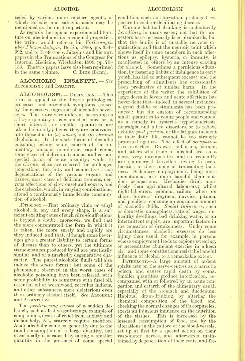 sedeil by various more modern agents, of which carbolic and salicylic acids may be mentioned as the most important. As regards the copious experimental litera- ture on alcohol and its medicinal properties, the writer would refer to his Vorlesungen iiber Pharmakologie, Berlin, 1886, pp. 35i- 392, and to Professor v. Jaksch's and his own fiapers in the Transactions of the Congress for Internal Medicine, Wiesbaden, 1888, pp. 70- 133. The two papers have also been reprinted in the same volume. C. Binz (Bonn). ALCOHOLIC INSANITY. — See Alcoholism ; and Insanity. ALCOHOLISM. — Definition. — This term is applied to the diverse pathological processes and attendant symptoms caused by the excessive ingestion of alcoholic bever- ages. These are very different according as a large quantity is consumed at once or at short intervals, or smaller quantities are taken habitually ; hence they are subdivided into those due to (a) acute, and (b) chronic alcoholism. To the acute forms of alcoholic poisoning belong acute catarrh of the ali- mentary mucous membrane, rapid coma, some cases of delirium tremens, and certain special forms of acute insanity; whilst to the chronic class are referred the prolonged congestions, the fatty and connective-tissue degenerations of the various organs and tissues, most cases of delirium tremens, ner- vous affections of slow onset and course, and the cachexia?, which, in varying combinations, attend a continuously immoderate consump- tion of alcohol. ^Etiology.—That ordinary vinic or ethyl alcohol, in any and every shape, is a suf- ficient exciting cause of such chronic affections is beyond a doubt; moreover, we find that the more concentrated the form in which it is taken, the more surely and rapidly are they induced, and that, although some bever- ages give a greater liability to certain forms of disease than to others, yet the ultimate tissue-changes produced by all are practically similar, and of a markedly degenerative cha- racter. The purest alcoholic fluids will also induce the acute forms; but some of the phenomena observed in the worst cases of alcoholic poisoning have been referred, with some probability, to admixture with fusel oil, essential oil of wormwood, cocculus indicus, and other substances, more deleterious even than ordinary alcohol itself. See Alcohol ; and Absinthism. The predisposing causes of a sudden de- bauch, such as festive gatherings, example of companions, desire of relief from anxiety and melancholy, &c, scarcely require mention. Acute alcoholic coma is generally due to the rapid consumption of a large quantity, but occasionally it is caused by taking a smaller quantity in the presence of some special condition, such as starvation, prolonged ex- posure to cold, or debilitating disease. Chronic habitual drinking is undoubtedly hereditary in many cases; not that the an- cestors have necessarily been drunkards, but that the family is of unstable nervous or- ganisation, and that the neurotic taint which shows itself in some members in such affec- tions as epilepsy, hysteria, or insanity, is manifested in others by an intense craving for alcohol. Sometimes a pernicious educa- tion, by fostering habits of indulgence in early youth, has led to subsequent excess; and the prescribing of stimulants has occasionally been productive of similar harm. In the experience of the writer the exhibition of large doses in fevers and acute affections has never done this—indeed, in several instances, a great dislike to stimulants has been pro- duced ; but the custom of recommending small quantities to young people and women, as a remedy in hysteria, hypochondriasis, neuralgia, and allied disorders, or to relieve debility post partum, or the fatigues incident to their daily life, cannot be too strongly protested against. The effect of occupation is very marked. Brewers, publicans, potmen, and others who trade in alcohol are, as a class, very intemperate ; and so frequently are commercial travellers, owing to pecu- liarities in their mode of transacting busi- ness. Sedentary employments, being more monotonous, are more baneful than out- door occupations. Mechanics drink more freely than agricultural labourers; whilst night-labourers, cabmen, sailors when on shore, brewers' draymen, navvies, pitmen, and puddlers, consume an enormous amount of alcoholic fluids. Social influences, such as domestic unhappiness, rate of wages, un- healthy dwellings, bad drinking water, or an intermittent supply, are important factors in the causation of drunkenness. Under some circumstances, alcoholic excesses do less injury than usual, for example, in persons whose employment leads to copious sweating, or necessitates abundant exercise in a keen air; and some constitutions resist the baneful influence of alcohol to a remarkable extent. Pathology.—A large amount of ardent spirits acts on the nerve-centres as a narcotic poison, and causes rapid death by coma. Smaller quantities produce intoxication, ac- companied with or followed by an acute con- gestion and catarrh of the alimentary canal, especially of the stomach and duodenum. Habitual dram-drinking, by altering the chemical composition of the blood, and checking the normal changes of its corpuscles, exerts an injurious influence on the nutrition of the tissues. This is increased by the lessened consumption of food, and by the alterations in the calibre of the blood-vessels, set up at first by a special action on their vaso-motor nerves, and afterwards main- tained by degeneration of their coats, and fre-
