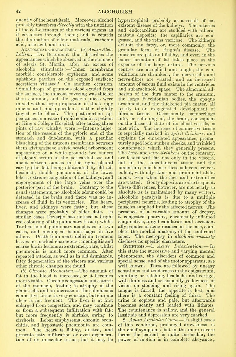 quently of the heart itself. Moreover, alcohol probably interferes directly with the nutrition of the cell-elements of the various organs as it circulates through them; and it retards the elimination of effete materials—carbonic acid, uric acid, and urea. . Anatomical Characters.—(a) Acute Alco- holism.—Dr. Beaumont thus describes the appearances which he observed in the stomach of Alexis St. Martin, after an excess of alcoholic stimulants:—' Inner membrane morbid; considerable erythema, and some aphthous patches on the exposed surface; secretions vitiated.' On another occasion, ' Small drops of grumous blood exuded from the surface, the mucous covering was thicker than common, and the gastric juices were mixed with a large proportion of thick ropy mucus and muco-purulent matter slightly tinged with blood.' The post-mortem ap- pearances in a case of rapid coma in a patient at King's College Hospital, after taking three pints of raw whisky, were :—Intense injec- tion of the vessels of the pyloric end of the stomach and duodenum, with a peculiar blanching of the mucous membrane between them, giving rise to a vivid scarlet arborescent appearance on a white ground; two ounces of bloody serum in the pericardial sac, and about sixteen ounces in the right pleural cavity (the left being obliterated by old ad- hesions) ; double pneumonia of the lower lobes ; extreme congestion of the kidneys; and engorgement of the large veins over the posterior part of the brain. Contrary to the usual statements, no alcoholic odour could be detected in the brain, and there was no in- crease of fluid in its ventricles. The heart, liver, and kidneys were fatty; but these changes were probably of older date. In similar cases Deverjie has noticed a bright red colouring of the pulmonary tissue ; whilst Tardieu found pulmonary apoplexies in two cases, and meningeal haemorrhages in five others. Death from acute delirium tremens leaves no marked characters : meningitis and coarse brain-lesions are extremely rare, whilst pneumonia is much more common. After repeated attacks, as well as in old drunkards, fatty degeneration of the viscera and various other chronic changes are found. (b) Chronic Alcoholism.—The amount of fat in the blood is increased, or it becomes more visible. Chronic congestion and catarrh of the stomach, leading to atrophy of the gland-cells and an increase in the submucous connective-tissue, is very constant, but chronic ulcer is not frequent. The liver is at first enlarged from congestion, and may continue so from a subsequent infiltration with fat; but more frequently it shrinks, owing to cirrhosis. Lobar emphysema, chronic bron- chitis, and hypostatic pneumonia are com- mon. The heart is flabby, dilated, and presents fatty infiltration or even degenera- tion of its muscular tissue; but it may be hypertrophied, probably as a result of co- existent disease of the kidneys. The arteries and endocardium are studded with athero- matous deposits; the capillaries are con- gested, and the veins varicose. The kidneys exhibit the fatty, or, more commonly, the granular form of Blight's disease. The muscles are pale and flabby, and even in the bones formation of fat takes place at the expense of the bony texture. The nervous centres are atrophied and tough; the con- volutions are shrunken; the nerve-cells and nerve-fibres are wasted; and an increased amount of serous fluid exists in the ventricles and subarachnoid space. The abnormal ad- hesion of the dura mater to the cranium, the large Pacchionian bodies, the opaque arachnoid, and the thickened pia mater, all testify to an exaggerated development of fibrous tissue. Occasionally hemorrhage into, or softening of, the brain, consequent on the diseased state of its blood-vessels, is met with. The increase of connective tissue is especially marked in spirit-drinkers, and explains the emaciated appearance, prema- turely aged look, sunken cheeks, and wrinkled countenance which they generally present. The beer- and tvine-drinkers, on the contrary, are loaded with fat, not only in the viscera, but in the subcutaneous tissue and the omentum; and hence these subjects are cor- pulent, with oily skins and prominent abdo- mens, even when the face and extremities are wasted. Gouty deposits are also frequent. These differences, however, are not nearly so absolute as is maintained by many writers. Alcoholic paralysis is dite to a multiple peripheral neuritis, leading to atrophy of the muscles supplied by the affected nerves. The presence of a variable amount of dropsy, a congested pharynx, chronically inflamed conjunctivas, turgid capillaries, and occasion- ally papules of acne rosacea on the face, com- plete the morbid anatomy of the confirmed toper. The necropsy in alcoholic insanity discloses no specific characters. Symptoms.—1. Acute Intoxication. — In this state the successive and varying mental phenomena, the disorders of common and special sense, and of the motor apparatus, are well known. These are followed by uneasy sensations and tenderness in the epigastrium, vomiting or retching, headache and vertigo, with dimness and occasionally yellowness of vision on stooping and rising again. The tongue is furred, the appetite is lost, and there is a constant feeling of thirst. The urine is copious and pale, but afterwards becomes scanty and loaded with lithates. The countenance is sallow, and the general lassitude and depression are very marked. 2. Acute Alcoholic Coma.—In slight cases of this condition, prolonged drowsiness is the chief symptom: but in the more severe forms the patient is quite insensible; the power of motion is in complete abeyance;