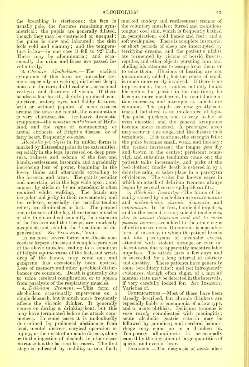 the breathing is stertorous; the face is usually pale, the features remaining sym- metrical ; the pupils are generally dilated, though they may be contracted or unequal; the pulse is slow and laboured ; the skin feels cold and clammy; and the tempera- ture is low—in one case it fell to 92° Fah. There may be albuminuria ; and occa- sionally the urine and fasces are passed in- voluntarily. 3. Chronic Alcoholism. — The earliest symptoms of this form are muscular tre- mors, especially on waking; disturbed sleep ; noises in the ears ; dull headache ; occasional vertigo ; and disorders of vision. If there be also a foul breath, slightly-jaundiced con- junctivae, watery eyes, and flabby features, with or without papides of acne rosacea around the nose and mouth, the combination is very characteristic. Irritative dyspeptic symptoms—the vomitus matutinus of Hufe- land, and the signs of commenchig or actual cirrhosis, of Bright's disease, or of fatty heart, frequently co-exist. Alcoholic paralysis in its milder forms is marked by distressing pains in the extremities, especially in the legs, increased on deep pres- sure, redness and cedema of the feet and hands,restlessness, insomnia, and a gradually increasing loss of power, beginning in the lower limbs and afterwards extending to the forearm and arms. The gait is peculiar and uncertain, with the legs wide apart ; and support by sticks or by an attendant is often required whilst walking. The hands are irregular and jerky in their movements; and the reflexes, especially the patellar-tendon reflex, are diminished or lost. The peronei and extensors of the leg, the extensor muscles of the thigh, and subsequently the extensors of the forearm and the triceps, are markedly atrophied, and exhibit the ' reactions of de- generation.' See Paralysis, Toxic. In its most severe forms anaesthesia suc- ceeds to hypersesthesia, and complete paralysis of the above muscles, leading to a condition of talipes equino-varus of the feet, and wrist- drop of the hands, may come on; and gangrene has occasionally been noticed. Loss of memory and other psychical distur- bances are common. Death is generally due to some cerebral complication, or to apncea from paralysis of the respiratory muscles. 4. Delirium Tremens. — This form of alcoholism occasionally supervenes on a single debauch, but it much more frequently affects the chronic drinker. It generally comes on during a drinking-bout, but this may have terminated before the attack com- mences. In some cases it is undoubtedly determined by prolonged abstinence from food, mental distress, surgical operation or injury, or the onset of an acute disease, along with the ingestion of alcohol; in other cases no cause but the last can be traced. The first stage is indicated by inability to take food; marked anxiety and restlessness; tremor of the voluntary muscles; furred and tremulous tongue ; cool skin, which is frequently bathed in perspiration; cold hands and feet; and a soft weak pulse. There is complete insomnia, or short periods of sleep are interrupted by terrifying dreams, and the patient's nights are tormented by visions of horrid insects, reptiles, and other objects pursuing him and eluding his attempts to escape from them or to seize them. Illusions of hearing are not uncommonly added; but the sense of smell is much more rarely involved. If there is no improvement, these troubles not only haunt his nights, but persist in the day-time; he becomes more incoherent, his mental aliena- tion increases, and attempts at suicide are common. The pupils are now greatly con- tracted, but there is no intolerance of light. The pulse quickens, and is very feeble or even dicrotic; and the general symptoms become more marked. A prolonged sleep may occur in this stage, and the disease thus terminate. If it continue, the strength fails ; the pulse becomes small, weak, and thready ; the tremor increases; the tongue gets dry and brown in the centre; persistent coma- vigil and subsultus tendinum come on ; the patient talks incessantly, and picks at the bed-clothes ; finally death is ushered in by a delusive calm, or takes place in a paroxysm, of violence. The writer has known cases in which an attack of delirium tremens always began by several severe epileptiform fits. 5. Alcoholic Insanity.—The forms of in- sanity caused by alcoholism are acute mania and melancholia, chronic dementia, and oinomania. In the first, homicidal impulses, and in the second, strong suicidal tendencies, due to actual delusions and not to mere passive terrors, are added to the other signs of delirium tremens. Oinomania is a pecidiar form of insanity, in which the patient breaks out into paroxysms of alcoholic excess, attended with violent, strange, or even in- decent acts, due to apparently uncontrollable impulses. The attack lasts a few days, and is succeeded by a long interval of sobriety and chastity. These jiatients have generally some hereditary taint; and not infrequently evidences, though often slight, of a morbid mental state may be detected in the intervals, if very carefully looked for. See Insanity, Varieties of. Complications.—Most of these have been already described, but chronic drinkers are especially liable to pneumonia of a low type, and to acute phthisis. Delirium tremens is very rarely complicated with meningitis; acute alcoholic gastric catarrh may be followed by jaundice; and cerebral haemor- rhage may come on in a drunken fit. Temporary albuminuria is occasionally caused by the ingestion of large quantities of spirits, and even of beer. Diagnosis.—The diagnosis of acute alco-