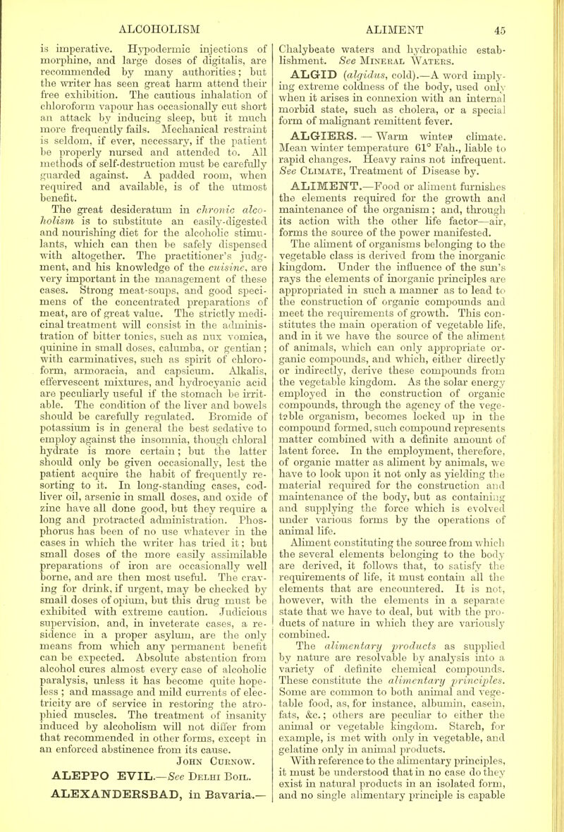 is imperative. Hypodermic injections of morphine, and large doses of digitalis, are recommended by many authorities; but the writer has seen great harm attend their free exhibition. The cautious inhalation of chloroform vapour has occasionally cut short an attack by inducing sleep, but it much more frequently fails. Mechanical restraint is seldom, if ever, necessary, if the patient be properly nursed and attended to. All methods of self-destruction must be carefully guarded against. A padded room, when required and available, is of the utmost benefit. The great desideratum in chronic alco- holism is to substitute an easily-digested and nourishing diet for the alcoholic stimu- lants, which can then be safely dispensed with altogether. The practitioner's judg- ment, and his knowledge of the cuisine, are very important in the management of these cases. Strong meat-soups, and good speci- mens of the concentrated preparations of meat, are of great value. The strictly medi- cinal treatment will consist in the adminis- tration of bitter tonics, such as mix vomica, quinine in small doses, calumba, or gentian; with carminatives, such as spirit of chloro- form, armoraeia, and capsicum. Alkalis, effervescent mixtures, and hydrocyanic acid are peculiarly useful if the stomach be irrit- able. The condition of the liver and bowels should be carefully regulated. Bromide of potassium is in general the best sedative to employ against the insomnia, though chloral hydrate is more certain; but the latter shoidd only be given occasionally, lest the patient acquire the habit of frequently re- sorting to it. In long-standing cases, cod- liver oil, arsenic in small doses, and oxide of zinc have all done good, but they require a long and protracted administration. Phos- phorus has been of no use whatever in the cases in which the writer has tried it; but small doses of the more easily assimilable preparations of iron are occasionally well borne, and are then most useful. The crav- ing for drink, if urgent, may be checked by small doses of opium, but this drug must be exhibited with extreme caution. Judicious supervision, and, in inveterate cases, a re- sidence in a proper asylum, are the only means from which any permanent benefit can be expected. Absolute abstention from alcohol cures almost every case of alcoholic paralysis, unless it has become quite hope- less ; and massage and mild currents of elec- tricity are of service in restoring the atro- phied muscles. The treatment of insanity induced by alcoholism will not differ from that recommended in other forms, except in an enforced abstinence from its cause. John Cuenow. ALEPPO EVIL.—See Delhi Boil. ALEXANDEESBAD, in Bavaria.— Chalybeate waters and hydropathic estab- lishment. See Mineral Waters. ALGID {algidus, cold).—A word imply- ing extreme coldness of the body, used only when it arises in connexion with an internal morbid state, such as cholera, or a special form of malignant remittent fever. ALGIERS. — Warm winter climate. Mean winter temperature 61° Fah., liable to rapid changes. Heavy rains not infrequent. See Climate, Treatment of Disease by. ALIMENT.—Food or aliment furnishes the elements required for the growth and maintenance of the organism ; and, through its action with the other life factor—air, forms the source of the power manifested. The aliment of organisms belonging to the vegetable class is derived from the inorganic kingdom. Under the influence of the sun's rays the elements of inorganic principles are appropriated in such a manner as to lead to the construction of organic compounds and meet the requirements of growth. This con- stitutes the main operation of vegetable life, and in it we have the source of the aliment of animals, which can only appropriate or- ganic compounds, and which, either directly or indirectly, derive these compounds from the vegetable kingdom. As the solar energy employed in the construction of organic compounds, through the agency of the vege- table organism, becomes locked up in the compound formed, such compound represents matter combined with a definite amount of latent force. In the employment, therefore, of organic matter as aliment by animals, we have to look upon it not only as yielding the material required for the construction and maintenance of the body, but as containing and supplying the force which is evolved under various forms by the operations of animal life. Aliment constituting the source from which the several elements belonging to the bod_y are derived, it follows that, to satisfy the requirements of life, it must contain all the elements that are encountered. It is not, however, with the elements in a separate state that we have to deal, but with the pro- ducts of nature in which they are variously combined. The alimentary 2]ro(^uc^s as supplied by nature are resolvable by analysis into a variety of definite chemical compounds. These constitute the alimentary principles. Some are common to both animal and vege- table food, as, for instance, albmnin, casein, fats, &c.; others are peculiar to either the animal or vegetable kingdom. Starch, for example, is met with only in vegetable, and gelatine only in animal products. With reference to the alimentary principles, it must be understood that hi no case do they exist in natural products in an isolated form, and no single alimentary principle is capable