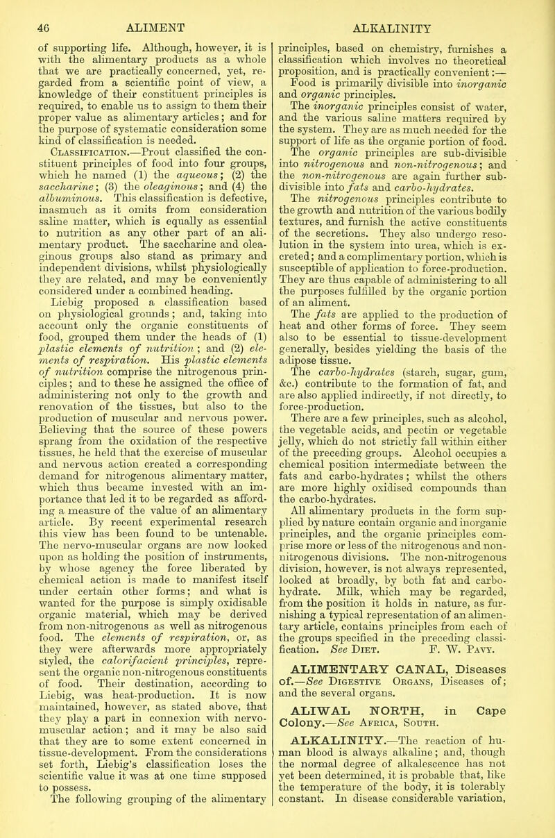 of supporting life. Although, however, it is with the alimentary products as a whole that we are practically concerned, yet, re- garded from a scientific point of view, a knowledge of their constituent principles is required, to enable us to assign to them their proper value as alimentary articles ; and for the purpose of systematic consideration some kind of classification is needed. Classification.—Prout classified the con- stituent principles of food into four groups, which he named (1) the aqueous; (2) the saccharine; (3) the oleaginous; and (4) the albuminous. This classification is defective, inasmuch as it omits from consideration saline matter, which is equally as essential to nutrition as any other part of an ali- mentary product. The saccharine and olea- ginous groups also stand as primary and independent divisions, whilst physiologically they are related, and may be conveniently considered under a combined heading. Liebig proposed a classification based on physiological grounds; and, taking into account only the organic constituents of food, grouped them under the heads of (1) plastic elements of nutrition ; and (2) ele- ments of respiration. His plastic elements of nutrition comprise the nitrogenous prin- ciples ; and to these he assigned the office of administering not only to the growth and renovation of the tissues, but also to the 2>roduction of muscular and nervous power. Believing that the source of these powers sprang from the oxidation of the respective tissues, he held that the exercise of muscular and nervous action created a corresponding demand for nitrogenous alimentary matter, which thus became invested with an im- portance that led it to be regarded as afford- ing a measure of the value of an alimentary article. By recent experimental research this view has been found to be untenable. The nervo-muscular organs are now looked upon as holding the position of instruments, by whose agency the force liberated by chemical action is made to manifest itself under certain other forms; and what is wanted for the purpose is simply oxidisable organic material, which may be derived from non-nitrogenous as well as nitrogenous food. The elements of respiration, or, as they were afterwards more appropriately styled, the calorifacient principles, repre- sent the organic non-nitrogenous constituents of food. Their destination, according to Liebig, was heat-production. It is now maintained, however, as stated above, that they play a part in connexion with nervo- muscular action; and it may be also said that they are to 6ome extent concerned in tissue-development. From the considerations set forth, Liebig's classification loses the scientific value it was at one time supposed to possess. The following grouping of the alimentary principles, based on chemistry, furnishes a classification which involves no theoretical proposition, and is practically convenient:— Food is primarily divisible into inorganic and organic principles. The inorganic principles consist of water, and the various saline matters required by the system. They are as much needed for the support of life as the organic portion of food. The organic principles are sub-divisible into nitrogenous and non-nitrogenoxis; and the non-nitrogenous are again further sub- divisible into fats and carbo-hydrates. The nitrogenous principles contribute to the growth and nutrition of the various bodily textures, and furnish the active constituents of the secretions. They also undergo reso- lution in the system into urea, which is ex- creted ; and a complimentary portion, which is susceptible of application to force-production. They are thus capable of administering to all the purposes fulfilled by the organic portion of an aliment. The fats are applied to the production of heat and other forms of force. They seem also to be essential to tissue-development generally, besides yielding the basis of the adipose tissue. The carbo-hydrates (starch, sugar, gum, &c.) contribute to the formation of fat, and are also applied indirectly, if not directly, to force-production. There are a few principles, such as alcohol, the vegetable acids, and pectin or vegetable jelly, which do not strictly fall within either of the preceding groups. Alcohol occupies a chemical position intermediate between the fats and carbo-hydrates; whilst the others are more highly oxidised compounds than the carbo-hydrates. All alimentary products in the form sup- plied by nature contain organic and inorganic principles, and the organic principles com- prise more or less of the nitrogenous and non- nitrogenous divisions. The non-nitrogenous division, however, is not always represented, looked at broadly, by both fat and carbo- hydrate. Milk, which may be regarded, from the position it holds in nature, as fur- nishing a typical representation of an alimen- tary article, contains principles from each of the groups specified in the preceding classi- fication. See Diet. F. W. Pavy. ALIMENTARY CANAL, Diseases of.—See Digestive Organs, Diseases of; and the several organs. ALIWAL NORTH, in Cape Colony.—See Africa, South. ALKALINITY.—The reaction of hu- man blood is always alkaline; and, though the normal degree of alkalescence has not yet been determined, it is probable that, like the temperature of the body, it is tolerably constant. In disease considerable variation,