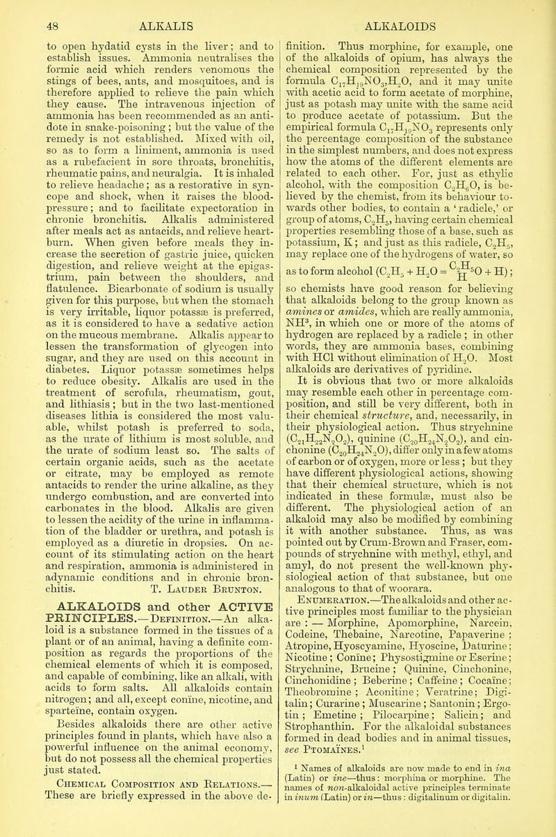 to open hydatid cysts in the liver; and to establish issues. Ammonia neutralises the formic acid which renders venomous the stings of bees, ants, and mosquitoes, and is therefore applied to relieve the pain which they cause. The intravenous injection of ammonia has been recommended as an anti- dote in snake-poisoning ; but the value of the remedy is not established. Mixed with oil, so as to form a liniment, ammonia is used as a rubefacient in sore throats, bronchitis, rheumatic pains, and neuralgia. It is inhaled to relieve headache; as a restorative in syn- cope and shock, when it raises the blood- pressure ; and to facilitate expectoration in chronic bronchitis. Alkalis administered after meals act as antacids, and relieve heart- burn. When given before meals they in- crease the secretion of gastric juice, quicken digestion, and relieve weight at the epigas- trium, pain between the shoulders, and flatulence. Bicarbonate of sodium is usually given for this purpose, but when the stomach is very irritable, liquor potassse is preferred, as it is considered to have a sedative action on the mucous membrane. Alkalis appear to lessen the transformation of glycogen into sugar, and they are used on this account in diabetes. Liquor potassse sometimes helps to reduce obesity. Alkalis are used in the treatment of scrofula, rheumatism, gout, and lithiasis ; but in the two last-mentioned diseases lithia is considered the most valu- able, whilst potash is preferred to soda, as the urate of lithium is most soluble, and the urate of sodium least so. The salts of certain organic acids, such as the acetate or citrate, may be employed as remote antacids to render the urine alkaline, as they undergo combustion, and are converted into carbonates in the blood. Alkalis are given to lessen the acidity of the urine in inflamma- tion of the bladder or urethra, and potash is employed as a diuretic in dropsies. On ac- count of its stimulating action on the heart and respiration, ammonia is administered in adynamic conditions and in chronic bron- chitis. T. Lauder Beunton. ALKALOIDS and other ACTIVE PRINCIPLES.—Definition.—An alka- loid is a substance formed in the tissues of a plant or of an animal, having a definite com- position as regards the proportions of the chemical elements of which it is composed, and capable of combining, like an alkali, with acids to form salts. All alkaloids contain nitrogen; and all, except conine, nicotine, and sparteine, contain oxygen. Besides alkaloids there are other active principles found in plants, which have also a powerful influence on the animal economy, but do not possess all the chemical properties just stated. Chemical Composition and Kelations.— These are briefly expressed in the above de- finition. Thus morphine, for example, one of the alkaloids of opium, has always the chemical composition represented by the formula C17H]9N03,IL,0, and it may unite with acetic acid to form acetate of morphine, just as potash may unite with the same acid to produce acetate of potassium. But the empirical formula CI7H19N03 represents only the percentage composition of the substance in the simplest numbers, and does not express how the atoms of the different elements are related to each other. For, just as ethylic alcohol, with the composition C2H60, is be- lieved by the chemist, from its behaviour to- wards other bodies, to contain a ' radicle,' or group of atoms, C„H5, having certain chemical properties resembling those of a base, such as potassium, K; and just as this radicle, C2H5, may replace one of the hydrogens of water, so as to form alcohol (C2H5 + H20 = C^50 + H); so chemists have good reason for believing that alkaloids belong to the group known as amines or amides, which are really ammonia, NH3, in which one or more of the atoms of hydrogen are replaced by a radicle ; in other words, they are ammonia bases, combining with HC1 without elimination of H20. Most alkaloids are derivatives of pyridine. It is obvious that two or more alkaloids may resemble each other in percentage com- position, and still be very different, both in their chemical structure, and, necessarily, in their physiological action. Thus strychnine (C21H22N202), quinine (C20H24N2O2), and cin- chonine (C20H24N2O), differ only in a few atoms of carbon or of oxygen, more or less ; but they have different physiological actions, showing that their chemical structure, which is not indicated in these formulae, must also be different. The physiological action of an alkaloid may also be modified by combining it with another substance. Thus, as was pointed out by Crum-Brown and Fraser, com- pounds of strychnine with methyl, ethyl, and amyl, do not present the well-known phy- siological action of that substance, but one analogous to that of woorara. Enumeration.—The alkaloids and other ac- tive principles most familiar to the physician are : — Morphine, Apomorphine, Narcein, Codeine, Thebaine, Narcotine, Papaverine ; Atropine, Hyoscyamine, Hyoscine, Daturine: Nicotine; Conine; PhysostigmineorEserine; Strychnine, Brueine; Quinine, Cinchonine, Cinchonidine ; Beberine ; Caffeine; Cocaine; Theobromine; Aconitine; Veratrine; Digi- talin; Curarine; Muscarine ; Santonin; Ergo- tin ; Emetine ; Pilocarpine; Salicin; and Strophanthin. For the alkaloidal substances formed in dead bodies and in animal tissues, see Ptomaines.1 1 Names of alkaloids are now made to end in ina (Latin) or me—thus: morphina or morphine. The names of wow-alkaloidal active principles terminate in inum (Latin) or in—thus : digitalinum or digitalin.