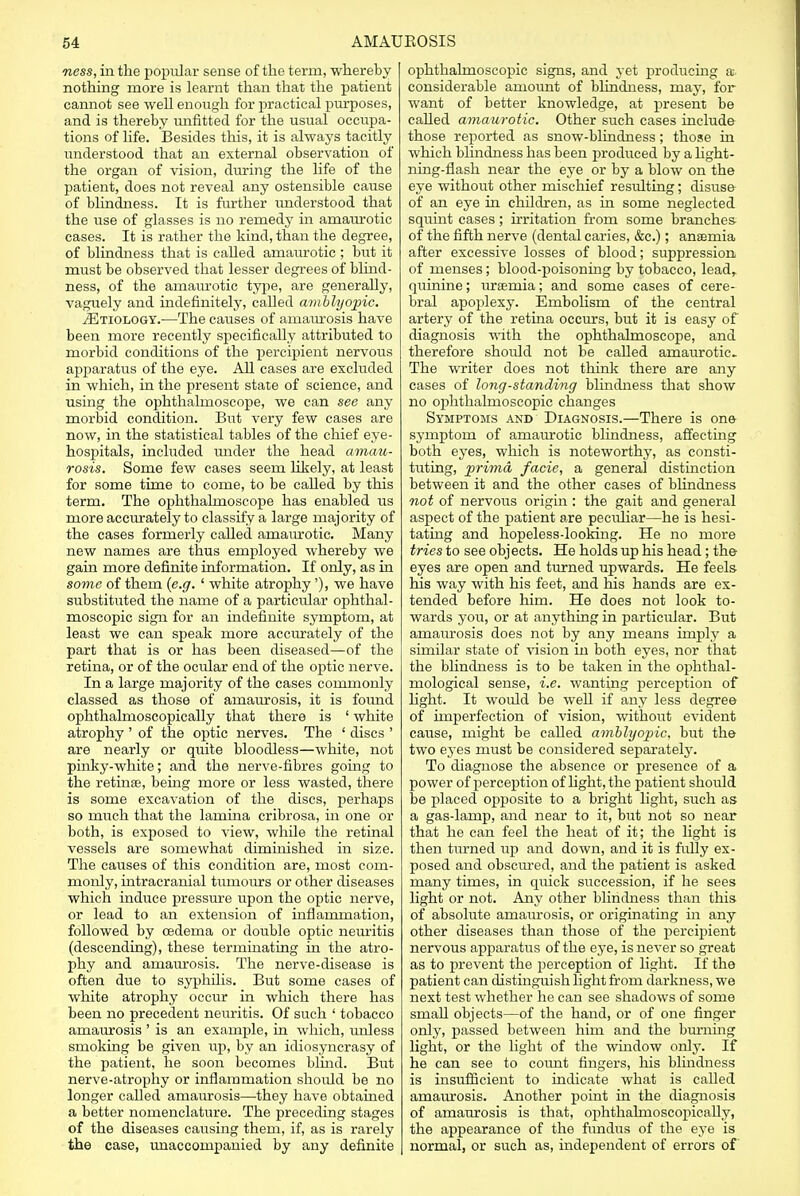 ness, in the popular sense of the term, whereby nothing more is learnt than that the patient cannot see well enough for practical purposes, and is thereby unfitted for the usual occupa- tions of life. Besides this, it is always tacitly understood that an external observation of the organ of vision, during the life of the patient, does not reveal any ostensible cause of blindness. It is further understood that the use of glasses is no remedy in amaurotic cases. It is rather the kind, than the degree, of blindness that is called amaurotic ; but it must be observed that lesser degrees of blind- ness, of the amaurotic type, are generally, vaguely and indefinitely, called amblyopic. JEtiology.—The causes of amaurosis have been more recently specifically attributed to morbid conditions of the percipient nervous apparatus of the eye. All cases are excluded in which, in the present state of science, and using the ophthalmoscope, we can see any morbid condition. But very few cases are now, in the statistical tables of the chief eye- hospitals, included under the head amau- rosis. Some few cases seem likely, at least for some time to come, to be called by this term. The ophthalmoscope has enabled us more accurately to classify a large majority of the cases formerly called amain-otic. Many new names are thus employed whereby we gain more definite information. If only, as in some of them (e.g. ' white atrophy '), we have substituted the name of a particular ophthal- moscopic sign for an indefinite symptom, at least we can speak more accurately of the part that is or has been diseased—of the retina, or of the ocular end of the optic nerve. In a large majority of the cases commonly classed as those of amaurosis, it is found ophthahnoscopically that there is 1 white atrophy ' of the optic nerves. The ' discs ' are nearly or quite bloodless—white, not pinky-white; and the nerve-fibres going to the retinae, being more or less wasted, there is some excavation of the discs, perhaps so much that the lamina cribrosa, in one or both, is exposed to view, while the retinal vessels are somewhat diminished in size. The causes of this condition are, most com- monly, intracranial tumours or other diseases which induce pressure upon the optic nerve, or lead to an extension of inflammation, followed by oedema or double optic neuritis (descending), these terminating in the atro- phy and amamosis. The nerve-disease is often due to syphilis. But some cases of white atrophy occur in which there has been no precedent neuritis. Of such ' tobacco amaurosis ' is an example, in which, unless smoking be given up, by an idiosyncrasy of the patient, he soon becomes blind. But nerve-atrophy or inflammation should be no longer called amaurosis—they have obtained a better nomenclature. The preceding stages of the diseases causing them, if, as is rarely the case, unaccompanied by any definite ophthalmoscopic signs, and yet producing a considerable amount of blindness, may, for want of better knowledge, at present be called amaurotic. Other such cases include those reported as snow-blindness; those in which blindness has been produced by a light- ning-flash near the eye or by a blow on the eye without other mischief resulting; disuse of an eye in children, as in some neglected squint cases; irritation from some branches of the fifth nerve (dental caries, &c.); anaemia after excessive losses of blood; suppression of menses; blood-poisoning by tobacco, lead, quinine; uraemia; and some cases of cere- bral apoplexy. Embolism of the central artery of the retina occurs, but it is easy of diagnosis with the ophthalmoscope, and therefore shoidd not be called amaurotic. The writer does not think there are any cases of long-standing blindness that show no ophthalmoscopic changes Symptoms and Diagnosis.—There is one symptom of amaurotic blindness, affecting both eyes, which is noteworthy, as consti- tuting, prima facie, a general distinction between it and the other cases of blindness not of nervous origin : the gait and general aspect of the patient are peculiar—he is hesi- tating and hopeless-looking. He no more tries to see objects. He holds up his head; the eyes are open and turned upwards. He feels his way with his feet, and his hands are ex- tended before him. He does not look to- wards you, or at anything in particular. But amaurosis does not by any means imply a similar state of vision in both eyes, nor that the blindness is to be taken in the ophthal- mological sense, i.e. wanting perception of light. It would be well if any less degree of imperfection of vision, without evident cause, might be called amblyopic, but the two eyes must be considered separately. To diagnose the absence or presence of a power of perception of light, the patient should be placed opposite to a bright light, such as a gas-lamp, and near to it, but not so near that he can feel the heat of it; the light is then turned up and down, and it is fully ex- posed and obscured, and the patient is asked many times, in quick succession, if he sees light or not. Any other blindness than this of absolute amaurosis, or originating in any other diseases than those of the percipient nervous apparatus of the eye, is never so great as to prevent the perception of light. If the patient can distinguish light from darkness, we next test whether he can see shadows of some small objects—of the hand, or of one finger only, passed between him and the burning light, or the light of the window only, if he can see to count fingers, his blindness is insufficient to indicate what is called amaurosis. Another point hi the diagnosis of amaurosis is that, ophthahnoscopically, the appearance of the fundus of the eye is normal, or such as, independent of errors of